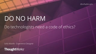 1
DO NO HARM
Do technologists need a code of ethics?
Soﬁa Woods - Experience Designer
@soﬁadisrupts
 