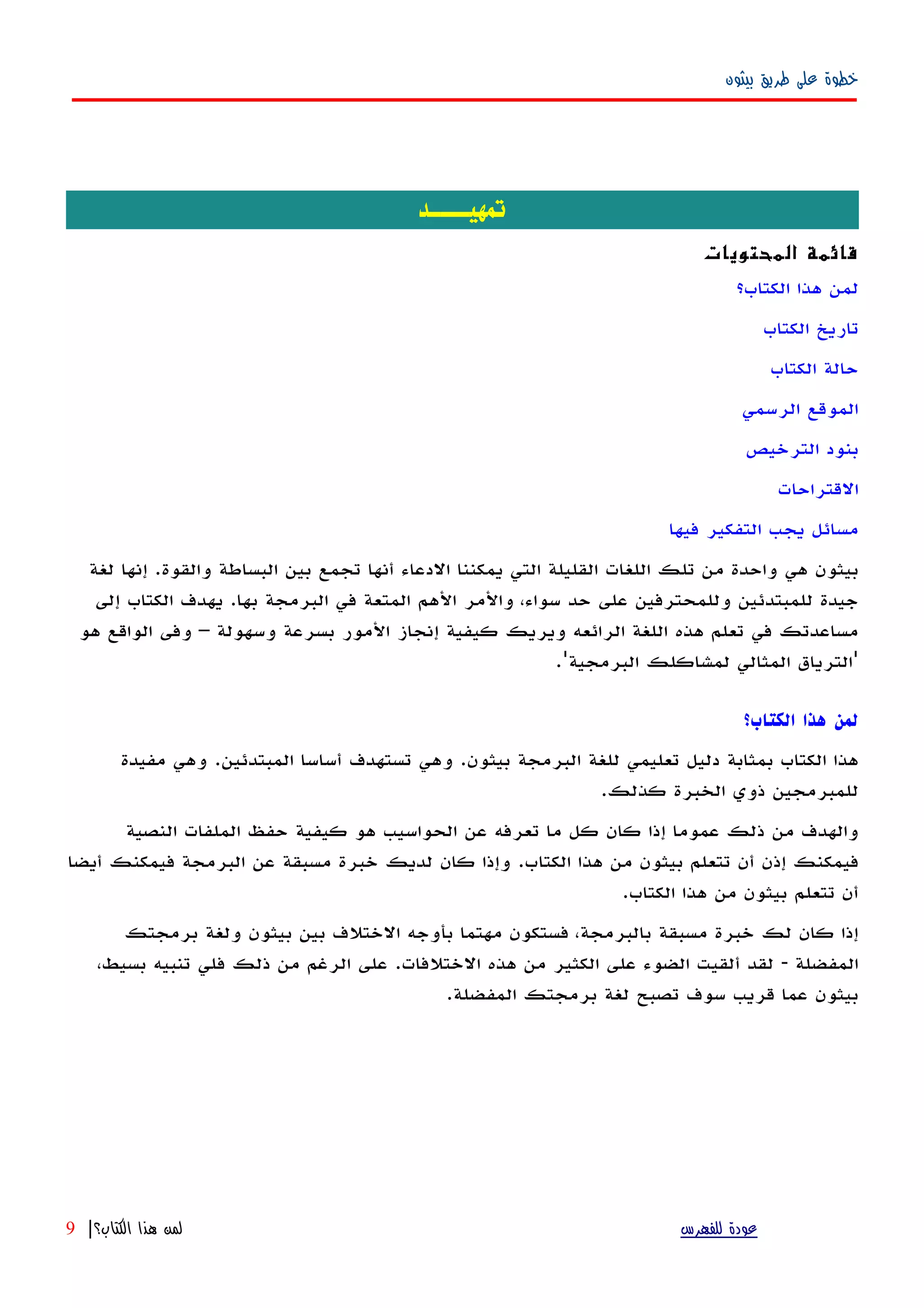 ‫بيثون‬ ‫طريق‬ ‫على‬ ‫خطوة‬
‫تمهيــــد‬
‫المحتويات‬ ‫قائمة‬
‫الكتاب؟‬ ‫هذا‬ ‫لمن‬
‫الكتاب‬ ‫تاريخ‬
‫الكتاب‬ ‫حالة‬
‫الرسمي‬ ‫الموقع‬
‫الترخيص‬ ‫بنود‬
‫القتراحات‬
‫فيها‬ ‫التفكير‬ ‫يجب‬ ‫مسائل‬
‫لغة‬ ‫إنها‬ .‫والقوة‬ ‫البساطة‬ ‫بين‬ ‫تجمع‬ ‫أنها‬ ‫الدعاء‬ ‫يمكننا‬ ‫التي‬ ‫القليلة‬ ‫اللغات‬ ‫تلك‬ ‫من‬ ‫واحدة‬ ‫هي‬ ‫بيثون‬
‫إلى‬ ‫الكتاب‬ ‫يهدف‬ .‫بها‬ ‫البرمجة‬ ‫في‬ ‫المتعة‬ ‫الهم‬ ‫والمر‬ ،‫سواء‬ ‫حد‬ ‫على‬ ‫وللمحترفين‬ ‫للمبتدئين‬ ‫جيدة‬
‫هو‬ ‫الواقع‬ ‫وفى‬ – ‫وسهولة‬ ‫بسرعة‬ ‫المور‬ ‫إنجاز‬ ‫كيفية‬ ‫ويريك‬ ‫الرائعه‬ ‫اللغة‬ ‫هذه‬ ‫تعلم‬ ‫في‬ ‫مساعدتك‬
.'‫البرمجية‬ ‫لمشاكلك‬ ‫المثالي‬ ‫'الترياق‬
‫الكتاب؟‬ ‫هذا‬ ‫لمن‬
‫بيثون‬ ‫البرمجة‬ ‫للغة‬ ‫تعليمي‬ ‫دليل‬ ‫بمثابة‬ ‫الكتاب‬ ‫هذا‬.‫المبتدئين‬ ‫أساسا‬ ‫تستهدف‬ ‫وهي‬.‫مفيدة‬ ‫وهي‬
‫كذلك‬ ‫الخبرة‬ ‫ذوي‬ ‫للمبرمجين‬.
‫النصية‬ ‫الملفات‬ ‫حفظ‬ ‫كيفية‬ ‫هو‬ ‫الحواسيب‬ ‫عن‬ ‫تعرفه‬ ‫ما‬ ‫كل‬ ‫كان‬ ‫إذا‬ ‫عموما‬ ‫ذلك‬ ‫من‬ ‫والهدف‬
‫الكتاب‬ ‫هذا‬ ‫من‬ ‫بيثون‬ ‫تتعلم‬ ‫أن‬ ‫إذن‬ ‫فيمكنك‬.‫أيضا‬ ‫فيمكنك‬ ‫البرمجة‬ ‫عن‬ ‫مسبقة‬ ‫خبرة‬ ‫لديك‬ ‫كان‬ ‫وإذا‬
‫الكتاب‬ ‫هذا‬ ‫من‬ ‫بيثون‬ ‫تتعلم‬ ‫أن‬.
‫برمجتك‬ ‫ولغة‬ ‫بيثون‬ ‫بين‬ ‫الختلف‬ ‫بأوجه‬ ‫مهتما‬ ‫فستكون‬ ،‫بالبرمجة‬ ‫مسبقة‬ ‫خبرة‬ ‫لك‬ ‫كان‬ ‫إذا‬
‫المفضلة‬-‫الختلفات‬ ‫هذه‬ ‫من‬ ‫الكثير‬ ‫على‬ ‫الضوء‬ ‫ألقيت‬ ‫لقد‬.،‫بسيط‬ ‫تنبيه‬ ‫فلي‬ ‫ذلك‬ ‫من‬ ‫الرغم‬ ‫على‬
‫المفضلة‬ ‫برمجتك‬ ‫لغة‬ ‫تصبح‬ ‫سوف‬ ‫قريب‬ ‫عما‬ ‫بيثون‬.
‫للفهرس‬ ‫عودة‬‫الكتاب؟‬ ‫هذا‬ ‫لمن‬|9
 