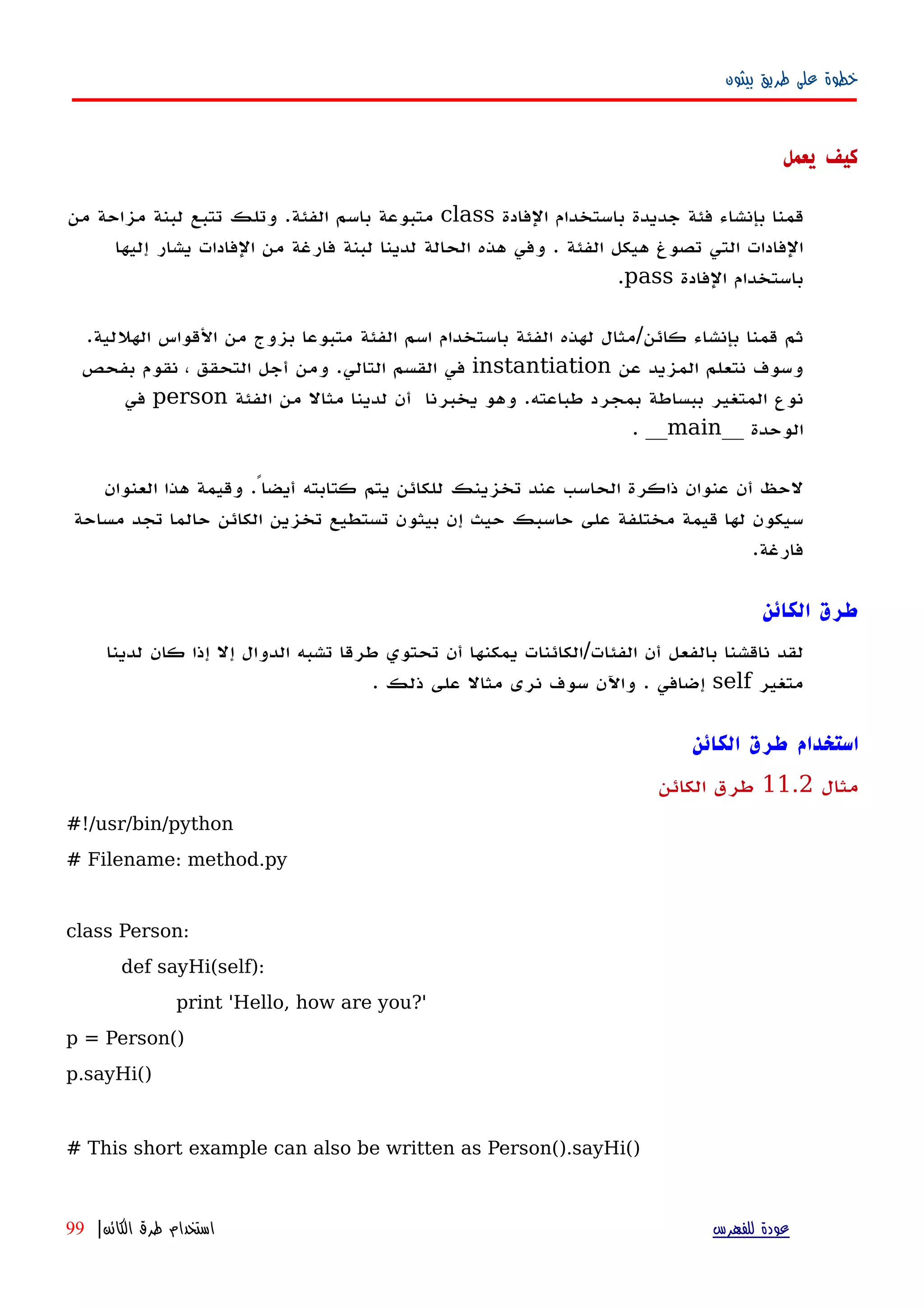 ‫بيثون‬ ‫طريق‬ ‫على‬ ‫خطوة‬
‫يعمل‬ ‫كيف‬
‫الفادة‬ ‫باستخدام‬ ‫جديدة‬ ‫فئة‬ ‫بإنشاء‬ ‫قمنا‬class‫من‬ ‫مزاحة‬ ‫لبنة‬ ‫تتبع‬ ‫وتلك‬ .‫الفئة‬ ‫باسم‬ ‫متبوعة‬
‫إليها‬ ‫يشار‬ ‫الفادات‬ ‫من‬ ‫فارغة‬ ‫لبنة‬ ‫لدينا‬ ‫الحالة‬ ‫هذه‬ ‫وفي‬ . ‫الفئة‬ ‫هيكل‬ ‫تصوغ‬ ‫التي‬ ‫الفادات‬
‫الفادة‬ ‫باستخدام‬pass.
.‫الهللية‬ ‫القواس‬ ‫من‬ ‫بزوج‬ ‫متبوعا‬ ‫الفئة‬ ‫اسم‬ ‫باستخدام‬ ‫الفئة‬ ‫لهذه‬ ‫كائن/مثال‬ ‫بإنشاء‬ ‫قمنا‬ ‫ثم‬
‫عن‬ ‫المزيد‬ ‫نتعلم‬ ‫وسوف‬instantiation‫بفحص‬ ‫نقوم‬ ، ‫التحقق‬ ‫أجل‬ ‫ومن‬ .‫التالي‬ ‫القسم‬ ‫في‬
‫الفئة‬ ‫من‬ ‫مثال‬ ‫لدينا‬ ‫أن‬ ‫يخبرنا‬ ‫وهو‬ .‫طباعته‬ ‫بمجرد‬ ‫ببساطة‬ ‫المتغير‬ ‫نوع‬person‫في‬
__ ‫الوحدة‬main. __
‫العنوان‬ ‫هذا‬ ‫وقيمة‬ .ً‫أيضا‬ ‫كتابته‬ ‫يتم‬ ‫للكائن‬ ‫تخزينك‬ ‫عند‬ ‫الحاسب‬ ‫ذاكرة‬ ‫عنوان‬ ‫أن‬ ‫لحظ‬
‫مساحة‬ ‫تجد‬ ‫حالما‬ ‫الكائن‬ ‫تخزين‬ ‫تستطيع‬ ‫بيثون‬ ‫إن‬ ‫حيث‬ ‫حاسبك‬ ‫على‬ ‫مختلفة‬ ‫قيمة‬ ‫لها‬ ‫سيكون‬
.‫فارغة‬
‫الكائن‬ ‫طرق‬
‫لقد‬‫ناقشنا‬‫بالفعل‬‫أن‬‫ال‬‫فئات/الكائنات‬‫يمكنها‬‫أن‬‫تحتوي‬‫طرقا‬‫تشبه‬‫الدوال‬‫إل‬‫إذا‬‫كان‬‫لدينا‬
‫متغير‬self‫إضافي‬.‫واﻵن‬‫سوف‬‫نرى‬‫مثال‬‫على‬‫ذلك‬.
‫استخدام‬‫الكائن‬ ‫طرق‬
‫مثال‬11.2‫الكائن‬ ‫طرق‬
#!/usr/bin/python
# Filename: method.py
class Person:
def sayHi(self):
print 'Hello, how are you?'
p = Person()
p.sayHi()
# This short example can also be written as Person().sayHi()
‫للفهرس‬ ‫عودة‬‫الكائن‬ ‫طرق‬ ‫استخدام‬|99
 