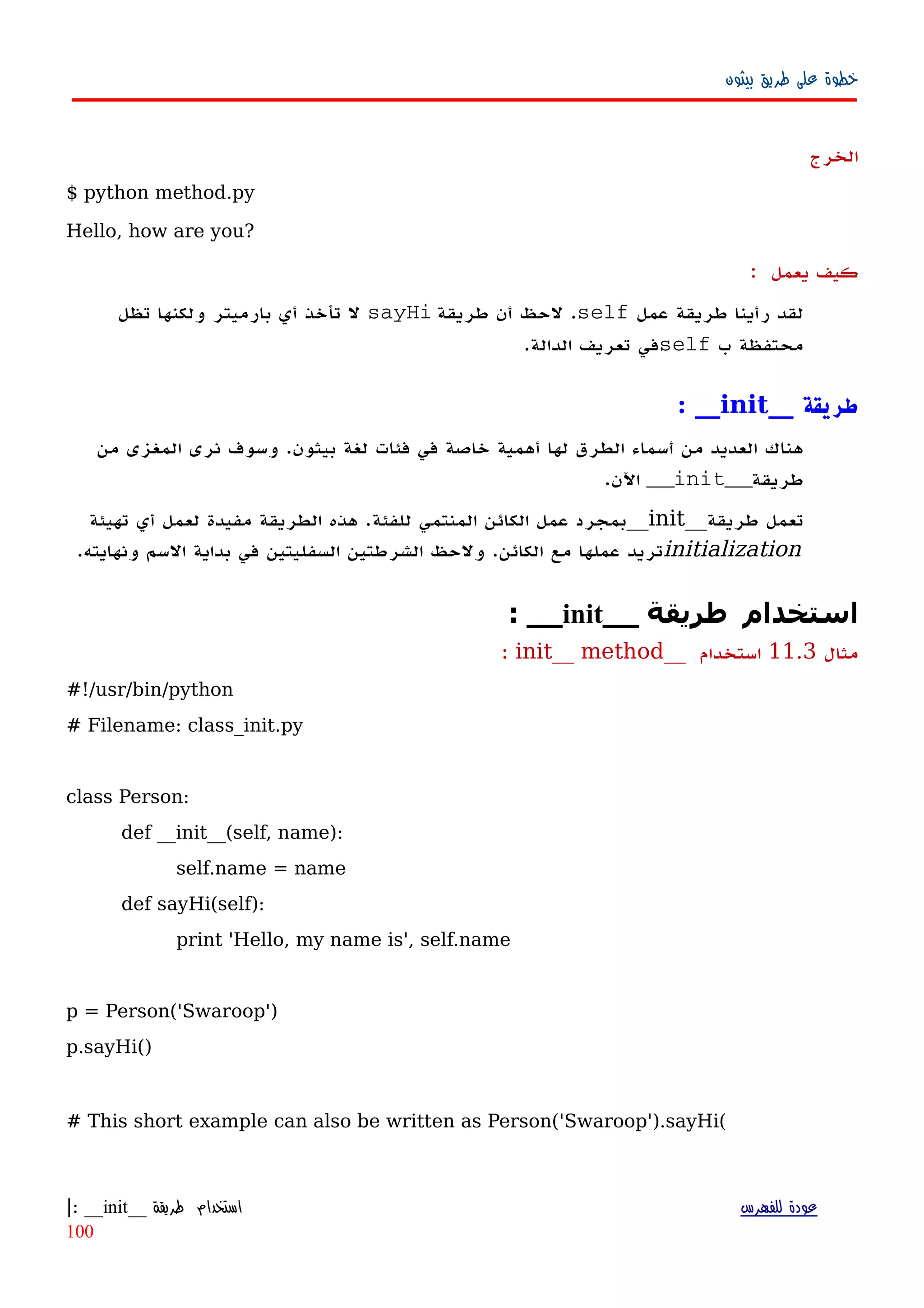 ‫بيثون‬ ‫طريق‬ ‫على‬ ‫خطوة‬
‫الخرج‬
$ python method.py
Hello, how are you?
‫كيف‬‫يعمل‬:
‫عمل‬ ‫طريقة‬ ‫رأينا‬ ‫لقد‬self‫طريقة‬ ‫أن‬ ‫لحظ‬ .sayHi‫تظل‬ ‫ولكنها‬ ‫بارميتر‬ ‫أي‬ ‫تأخذ‬ ‫ل‬
‫ب‬ ‫محتفظة‬self.‫الدالة‬ ‫تعريف‬ ‫في‬
__ ‫طريقة‬init__:
‫من‬ ‫المغزى‬ ‫نرى‬ ‫وسوف‬ .‫بيثون‬ ‫لغة‬ ‫فئات‬ ‫في‬ ‫خاصة‬ ‫أهمية‬ ‫لها‬ ‫الطرق‬ ‫أسماء‬ ‫من‬ ‫العديد‬ ‫هناك‬
‫طريقة‬__init__.‫اﻵن‬
‫طريقة‬ ‫تعمل‬__init__‫تهيئة‬ ‫أي‬ ‫لعمل‬ ‫مفيدة‬ ‫الطريقة‬ ‫هذه‬ .‫للفئة‬ ‫المنتمي‬ ‫الكائن‬ ‫عمل‬ ‫بمجرد‬
initialization.‫ونهايته‬ ‫السم‬ ‫بداية‬ ‫في‬ ‫السفليتين‬ ‫الشرطتين‬ ‫ولحظ‬ .‫الكائن‬ ‫مع‬ ‫عملها‬ ‫تريد‬
__ ‫طريقة‬ ‫استخدام‬init: __
‫مثال‬11.3__ ‫استخدام‬init__ method:
#!/usr/bin/python
# Filename: class_init.py
class Person:
def __init__(self, name):
self.name = name
def sayHi(self):
print 'Hello, my name is', self.name
p = Person('Swaroop')
p.sayHi()
# This short example can also be written as Person('Swaroop').sayHi(
‫للفهرس‬ ‫عودة‬‫طريقة‬ ‫استخدام‬__init: __|
100
 