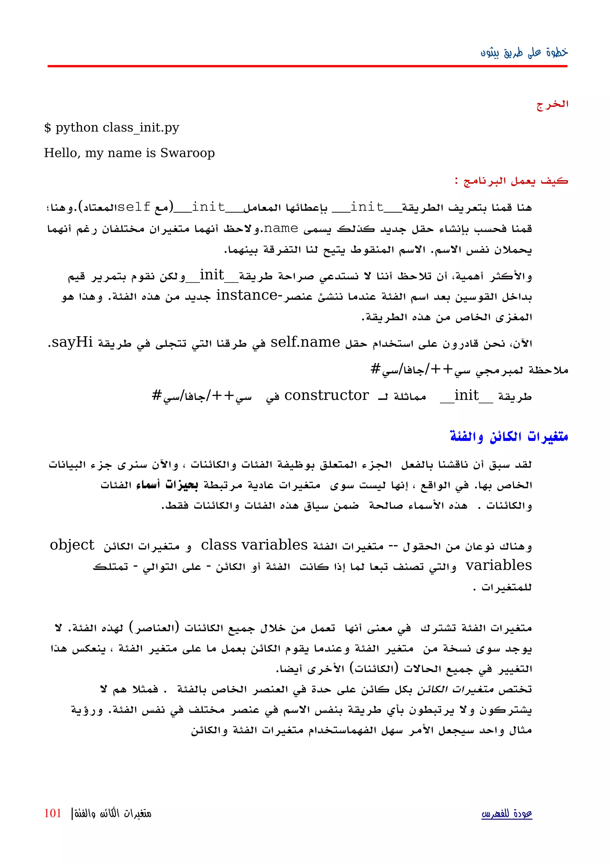 ‫بيثون‬ ‫طريق‬ ‫على‬ ‫خطوة‬
‫الخرج‬
$ python class_init.py
Hello, my name is Swaroop
‫كيف‬‫يعمل‬‫البرنامج‬:
‫الطريقة‬ ‫بتعريف‬ ‫قمنا‬ ‫هنا‬__init__‫المعامل‬ ‫بإعطائها‬__init__‫)مع‬self‫المعتاد(.وهنا؛‬
‫يسمى‬ ‫كذلك‬ ‫جديد‬ ‫حقل‬ ‫بإنشاء‬ ‫فحسب‬ ‫قمنا‬name‫أنهما‬ ‫رغم‬ ‫مختلفان‬ ‫متغيران‬ ‫أنهما‬ ‫.ولحظ‬
.‫بينهما‬ ‫التفرقة‬ ‫لنا‬ ‫يتيح‬ ‫المنقوط‬ ‫السم‬ .‫السم‬ ‫نفس‬ ‫يحملن‬
‫طريقة‬ ‫صراحة‬ ‫نستدعي‬ ‫ل‬ ‫أننا‬ ‫تلحظ‬ ‫أن‬ ،‫أهمية‬ ‫والكثر‬__init__‫قيم‬ ‫بتمرير‬ ‫نقوم‬ ‫ولكن‬
-‫عنصر‬ ‫ننشئ‬ ‫عندما‬ ‫الفئة‬ ‫اسم‬ ‫بعد‬ ‫القوسين‬ ‫بداخل‬instance‫هو‬ ‫وهذا‬ .‫الفئة‬ ‫هذه‬ ‫من‬ ‫جديد‬
.‫الطريقة‬ ‫هذه‬ ‫من‬ ‫الخاص‬ ‫المغزى‬
‫حقل‬ ‫استخدام‬ ‫على‬ ‫قادرون‬ ‫نحن‬ ،‫اﻵن‬self.name‫طريقة‬ ‫في‬ ‫تتجلى‬ ‫التي‬ ‫طرقنا‬ ‫في‬sayHi.
#‫سي++/جافا/سي‬ ‫لمبرمجي‬ ‫ملحظة‬
__ ‫طريقة‬init‫له‬ ‫مماثلة‬ __constructor#‫سي++/جافا/سي‬ ‫في‬
‫والفئة‬ ‫الكائن‬ ‫متغيرات‬
‫لقد‬‫سبق‬‫أن‬‫ناقشنا‬‫بالفعل‬‫الجزء‬‫المتعلق‬‫بوظيفة‬‫الفئات‬‫والكائنات‬،‫واﻵن‬‫سنرى‬‫جزء‬‫البيانات‬
‫الخاص‬‫بها‬.‫في‬‫الواقع‬،‫إ‬‫نها‬‫ليست‬‫سوى‬‫متغيرات‬‫عادية‬‫مرتبطة‬‫بحيزات‬‫أسماء‬‫الفئات‬
‫والكائنات‬.‫هذه‬‫السماء‬‫صالحة‬‫ضمن‬‫سياق‬‫هذه‬‫الفئات‬‫والكائنات‬‫فقط‬.
‫وهناك‬‫نوعان‬‫من‬‫الحقول‬--‫متغيرات‬‫الفئة‬class variables‫و‬‫متغيرات‬‫الكائن‬object
variables‫والتي‬‫تصنف‬‫تبعا‬‫لما‬‫إذا‬‫كانت‬‫الفئة‬‫أو‬‫الكائن‬-‫على‬‫التوالي‬-‫تمتلك‬
‫للمتغيرات‬.
‫متغيرات‬‫الفئة‬‫تشترك‬‫في‬‫معنى‬‫أ‬‫نها‬‫تعمل‬‫من‬‫خلل‬‫جميع‬‫الكائنات‬)‫العناصر‬(‫لهذه‬‫الفئة‬.‫ل‬
‫يوجد‬‫سوى‬‫نسخة‬‫من‬‫متغير‬‫الفئة‬‫وعندما‬‫يقوم‬‫الكائن‬‫ما‬ ‫بعمل‬‫على‬‫متغير‬‫الفئة‬،‫ينعكس‬‫هذا‬
‫التغيير‬‫في‬‫جميع‬(‫)الكائنات‬ ‫الحالت‬‫الخرى‬‫أيضا‬.
‫تختص‬‫الكائن‬ ‫متغيرات‬‫بالفئة‬ ‫الخاص‬ ‫العنصر‬ ‫في‬ ‫حدة‬ ‫على‬ ‫كائن‬ ‫بكل‬‫ل‬ ‫هم‬ ‫فمثل‬ .
‫ورؤية‬ .‫الفئة‬ ‫نفس‬ ‫في‬ ‫مختلف‬ ‫عنصر‬ ‫في‬ ‫السم‬ ‫بنفس‬ ‫طريقة‬ ‫بأي‬ ‫يرتبطون‬ ‫ول‬ ‫يشتركون‬
‫والكائن‬ ‫الفئة‬ ‫متغيرات‬ ‫الفهماستخدام‬ ‫سهل‬ ‫المر‬ ‫سيجعل‬ ‫واحد‬ ‫مثال‬
‫للفهرس‬ ‫عودة‬‫والفئة‬ ‫الكائن‬ ‫متغيرات‬|101
 