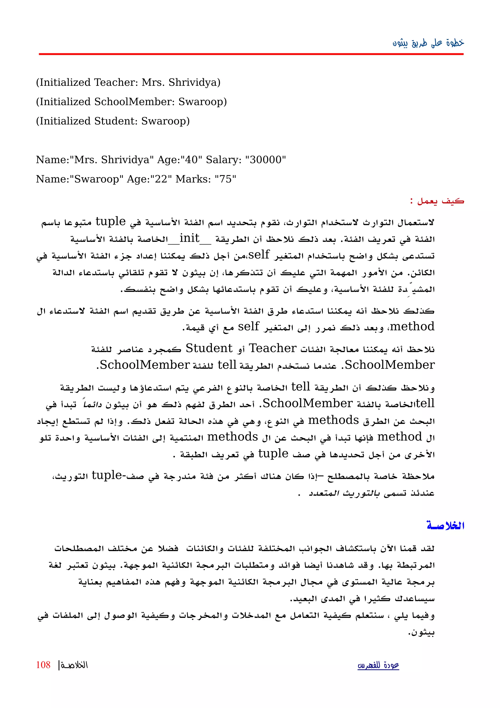‫بيثون‬ ‫طريق‬ ‫على‬ ‫خطوة‬
(Initialized Teacher: Mrs. Shrividya)
(Initialized SchoolMember: Swaroop)
(Initialized Student: Swaroop)
Name:"Mrs. Shrividya" Age:"40" Salary: "30000"
Name:"Swaroop" Age:"22" Marks: "75"
‫كيف‬‫يعمل‬:
‫لستعمال‬‫التوارث‬‫في‬ ‫الساسية‬ ‫الفئة‬ ‫اسم‬ ‫بتحديد‬ ‫نقوم‬ ،‫التوارث‬ ‫لستخدام‬tuple‫باسم‬ ‫متبوعا‬
‫الطريقة‬ ‫أن‬ ‫نلحظ‬ ‫ذلك‬ ‫بعد‬ .‫الفئة‬ ‫تعريف‬ ‫في‬ ‫الفئة‬__init__‫الساسية‬ ‫بالفئة‬ ‫الخاصة‬
‫المتغير‬ ‫باستخدام‬ ‫واضح‬ ‫بشكل‬ ‫تستدعى‬self‫في‬ ‫الساسية‬ ‫الفئة‬ ‫جزء‬ ‫إعداد‬ ‫يمكننا‬ ‫ذلك‬ ‫أجل‬ ‫،من‬
‫الدالة‬ ‫باستدعاء‬ ‫تلقائي‬ ‫تقوم‬ ‫ل‬ ‫بيثون‬ ‫إن‬ ،‫تتذكرها‬ ‫أن‬ ‫عليك‬ ‫التي‬ ‫المهمة‬ ‫المور‬ ‫من‬ .‫الكائن‬
.‫بنفسك‬ ‫واضح‬ ‫بشكل‬ ‫باستدعائها‬ ‫تقوم‬ ‫أن‬ ‫وعليك‬ ،‫الساسية‬ ‫للفئة‬ ‫المشيِّدة‬
‫ال‬ ‫لستدعاء‬ ‫الفئة‬ ‫اسم‬ ‫تقديم‬ ‫طريق‬ ‫عن‬ ‫الساسية‬ ‫الفئة‬ ‫طرق‬ ‫استدعاء‬ ‫يمكننا‬ ‫أنه‬ ‫نلحظ‬ ‫كذلك‬
method‫المتغير‬ ‫إلى‬ ‫نمرر‬ ‫ذلك‬ ‫وبعد‬ ،self.‫قيمة‬ ‫أي‬ ‫مع‬
‫الفئات‬ ‫معالجة‬ ‫يمكننا‬ ‫أنه‬ ‫نلحظ‬Teacher‫أو‬Student‫للفئة‬ ‫عناصر‬ ‫كمجرد‬
SchoolMember‫الطريقة‬ ‫نستخدم‬ ‫عندما‬ .tell‫للفئة‬SchoolMember.
‫الطريقة‬ ‫أن‬ ‫كذلك‬ ‫ونلحظ‬tell‫الطريقة‬ ‫وليست‬ ‫استدعاؤها‬ ‫يتم‬ ‫الفرعي‬ ‫بالنوع‬ ‫الخاصة‬
tell‫بالفئة‬ ‫الخاصة‬SchoolMember‫بيثون‬ ‫أن‬ ‫هو‬ ‫ذلك‬ ‫لفهم‬ ‫الطرق‬ ‫أحد‬ .ً‫دائما‬‫في‬ ‫تبدأ‬
‫الطرق‬ ‫عن‬ ‫البحث‬methods‫إيجاد‬ ‫تستطع‬ ‫لم‬ ‫وإذا‬ .‫ذلك‬ ‫تفعل‬ ‫الحالة‬ ‫هذه‬ ‫في‬ ‫وهي‬ ،‫النوع‬ ‫في‬
‫ال‬method‫ال‬ ‫عن‬ ‫البحث‬ ‫في‬ ‫تبدأ‬ ‫فإنها‬methods‫تلو‬ ‫واحدة‬ ‫الساسية‬ ‫الفئات‬ ‫إلى‬ ‫المنتمية‬
‫صف‬ ‫في‬ ‫تحديدها‬ ‫أجل‬ ‫من‬ ‫الخرى‬tuple. ‫الطبقة‬ ‫تعريف‬ ‫في‬
-‫صف‬ ‫في‬ ‫مندرجة‬ ‫فئة‬ ‫من‬ ‫أكثر‬ ‫هناك‬ ‫كان‬ ‫–إذا‬ ‫بالمصطلح‬ ‫خاصة‬ ‫ملحظة‬tuple،‫التوريث‬
‫تسمى‬ ‫عندئذ‬‫المتعدد‬ ‫بالتوريث‬.
‫الخلصـة‬
‫لقد‬‫قمنا‬‫اﻵن‬‫باستكشاف‬‫الجوانب‬‫المختلفة‬‫للفئات‬‫والكائنات‬‫فضل‬‫عن‬‫مختلف‬‫المصطلحات‬
‫المرتبطة‬‫بها‬.‫وقد‬‫شاهدنا‬‫أيضا‬‫فوائد‬‫ومتطلبات‬‫البرمجة‬‫الكائنية‬‫الموجهة‬.‫بيثون‬‫تعتبر‬‫لغة‬
‫برمجة‬‫عالية‬‫المستوى‬‫في‬‫مجال‬‫البرمجة‬‫الكائنية‬‫الموجهة‬‫وفهم‬‫هذه‬‫المفاهيم‬‫بعناية‬
‫سيساعدك‬‫كثيرا‬‫في‬‫المدى‬‫البعيد‬.
‫وفيما‬‫يلي‬،‫سنتعلم‬‫كيفية‬‫التعامل‬‫مع‬‫المدخلت‬‫والمخرجات‬‫وكيفية‬‫الوصول‬‫إ‬‫لى‬‫الملفات‬‫في‬
‫بيثون‬.
‫للفهرس‬ ‫عودة‬‫الخلصـة‬|108
 
