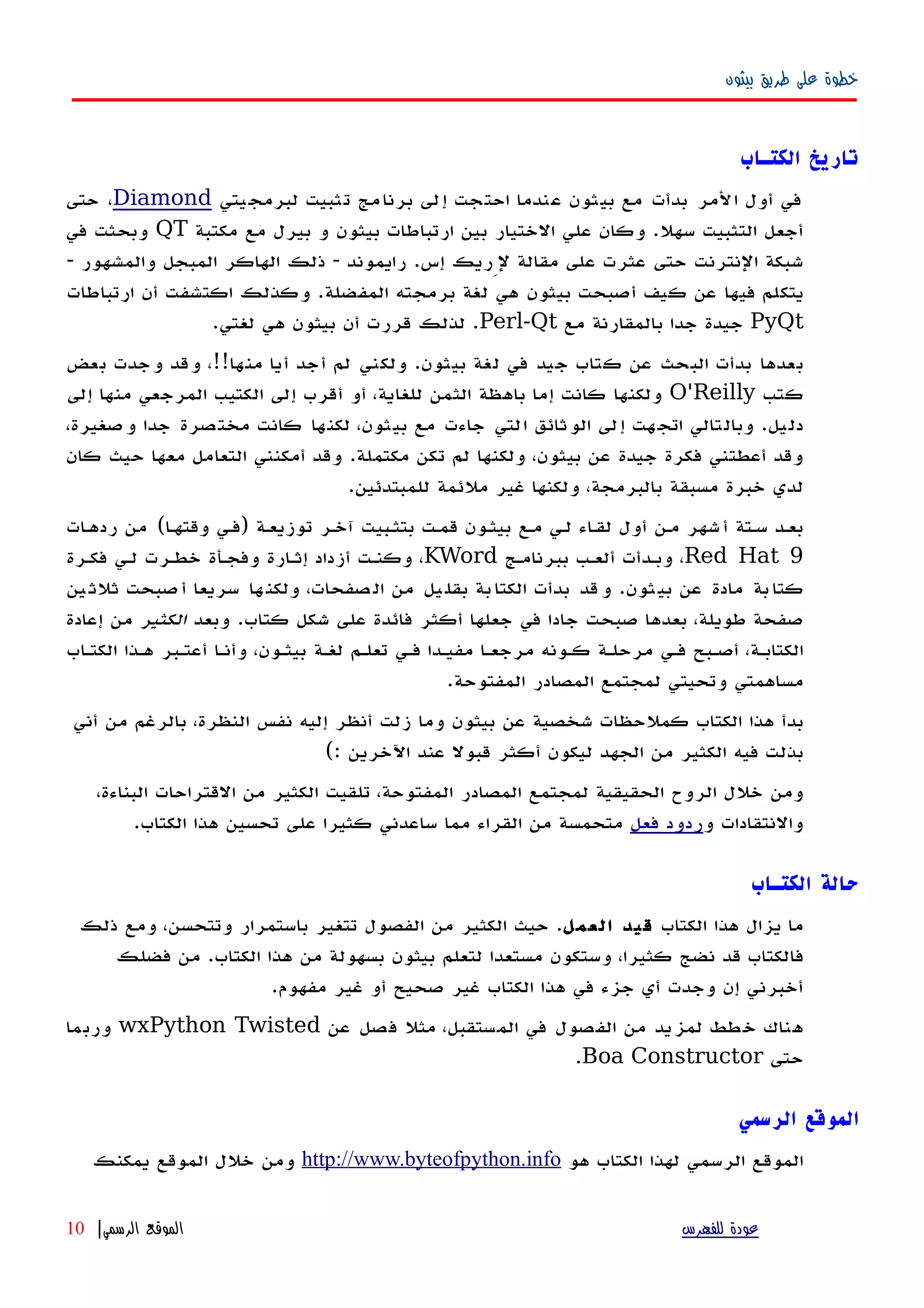 ‫بيثون‬ ‫طريق‬ ‫على‬ ‫خطوة‬
‫الكتـاب‬ ‫تاريخ‬
‫يتي‬‫لبرمج‬ ‫تثبيت‬ ‫برنامج‬ ‫إلى‬ ‫احتجت‬ ‫عندما‬ ‫بيثون‬ ‫مع‬ ‫بدأت‬ ‫المر‬ ‫أول‬ ‫في‬Diamond‫حتى‬ ،
‫مكتبة‬ ‫مع‬ ‫بيرل‬ ‫و‬ ‫بيثون‬ ‫ارتباطات‬ ‫بين‬ ‫الختيار‬ ‫علي‬ ‫وكان‬ .‫سهل‬ ‫التثبيت‬ ‫أجعل‬QT‫في‬ ‫وبحثت‬
- ‫والمشهور‬ ‫المبجل‬ ‫الهاكر‬ ‫ذلك‬ - ‫رايموند‬ .‫إس‬ ‫لِريك‬ ‫مقالة‬ ‫على‬ ‫عثرت‬ ‫حتى‬ ‫النترنت‬ ‫شبكة‬
‫ارتباطات‬ ‫أن‬ ‫اكتشفت‬ ‫وكذلك‬ .‫المفضلة‬ ‫برمجته‬ ‫لغة‬ ‫هي‬ ‫بيثون‬ ‫أصبحت‬ ‫كيف‬ ‫عن‬ ‫فيها‬ ‫يتكلم‬
PyQt‫مع‬ ‫بالمقارنة‬ ‫جدا‬ ‫جيدة‬Perl-Qt.‫لغتي‬ ‫هي‬ ‫بيثون‬ ‫أن‬ ‫قررت‬ ‫لذلك‬ .
‫بعض‬ ‫وجدت‬ ‫وقد‬ ،!!‫منها‬ ‫أيا‬ ‫أجد‬ ‫لم‬ ‫ولكني‬ .‫بيثون‬ ‫لغة‬ ‫في‬ ‫جيد‬ ‫كتاب‬ ‫عن‬ ‫البحث‬ ‫بدأت‬ ‫بعدها‬
‫كتب‬O'Reilly‫إلى‬ ‫منها‬ ‫المرجعي‬ ‫الكتيب‬ ‫إلى‬ ‫أقرب‬ ‫أو‬ ،‫للغاية‬ ‫الثمن‬ ‫باهظة‬ ‫إما‬ ‫كانت‬ ‫ولكنها‬
،‫وصغيرة‬ ‫جدا‬ ‫مختصرة‬ ‫كانت‬ ‫لكنها‬ ،‫بيثون‬ ‫مع‬ ‫جاءت‬ ‫التي‬ ‫الوثائق‬ ‫إلى‬ ‫هت‬‫اتج‬ ‫وبالتالي‬ .‫دليل‬
‫كان‬ ‫حيث‬ ‫معها‬ ‫التعامل‬ ‫أمكنني‬ ‫وقد‬ .‫مكتملة‬ ‫تكن‬ ‫لم‬ ‫ولكنها‬ ،‫بيثون‬ ‫عن‬ ‫جيدة‬ ‫فكرة‬ ‫أعطتني‬ ‫وقد‬
.‫للمبتدئين‬ ‫ملئمة‬ ‫غير‬ ‫ولكنها‬ ،‫بالبرمجة‬ ‫مسبقة‬ ‫خبرة‬ ‫لدي‬
‫ات‬‫ه‬‫رده‬ ‫من‬ (‫ا‬‫ه‬‫وقته‬ ‫)فهي‬ ‫توزيعهة‬ ‫آخهر‬ ‫بتثهبيت‬ ‫قمهت‬ ‫بيثهون‬ ‫مهع‬ ‫لهي‬ ‫اء‬‫ه‬‫لق‬ ‫أول‬ ‫مهن‬ ‫شهر‬‫أ‬ ‫سهتة‬ ‫بعهد‬
Red Hat 9‫ببرنامهج‬ ‫ألعهب‬ ‫وبهدأت‬ ،KWord‫فكهرة‬ ‫لهي‬ ‫خطهرت‬ ‫وفجهأة‬ ‫إثهارة‬ ‫أزداد‬ ‫وكنهت‬ ،
‫ين‬‫ثلث‬ ‫صبحت‬‫أ‬ ‫سريعا‬ ‫ها‬‫ولكن‬ ،‫صفحات‬‫ال‬ ‫من‬ ‫يل‬‫بقل‬ ‫بة‬‫الكتا‬ ‫بدأت‬ ‫قد‬‫و‬ .‫ثون‬‫بي‬ ‫عن‬ ‫مادة‬ ‫بة‬‫كتا‬
‫وبعد‬ .‫كتاب‬ ‫شكل‬ ‫على‬ ‫فائدة‬ ‫أكثر‬ ‫جعلها‬ ‫في‬ ‫جادا‬ ‫صبحت‬ ‫بعدها‬ ،‫طويلة‬ ‫صفحة‬‫الكثير‬‫إعادة‬ ‫من‬
‫الكتهاب‬ ‫ههذا‬ ‫أعتهبر‬ ‫وأنها‬ ،‫بيثهون‬ ‫لغهة‬ ‫تعلهم‬ ‫فهي‬ ‫مفيهدا‬ ‫مرجعها‬ ‫كهونه‬ ‫مرحلهة‬ ‫فهي‬ ‫أصهبح‬ ،‫الكتابهة‬
.‫المفتوحة‬ ‫المصادر‬ ‫لمجتمع‬ ‫وتحيتي‬ ‫مساهمتي‬
‫أني‬ ‫من‬ ‫بالرغم‬ ،‫النظرة‬ ‫نفس‬ ‫إليه‬ ‫أنظر‬ ‫زلت‬ ‫وما‬ ‫بيثون‬ ‫عن‬ ‫شخصية‬ ‫كملحظات‬ ‫الكتاب‬ ‫هذا‬ ‫بدأ‬
(: ‫اﻵخرين‬ ‫عند‬ ‫قبول‬ ‫أكثر‬ ‫ليكون‬ ‫الجهد‬ ‫من‬ ‫الكثير‬ ‫فيه‬ ‫بذلت‬
،‫البناءة‬ ‫القتراحات‬ ‫من‬ ‫الكثير‬ ‫تلقيت‬ ،‫المفتوحة‬ ‫المصادر‬ ‫لمجتمع‬ ‫الحقيقية‬ ‫الروح‬ ‫خلل‬ ‫ومن‬
‫و‬ ‫والنتقادات‬‫فعل‬ ‫ردود‬.‫الكتاب‬ ‫هذا‬ ‫تحسين‬ ‫على‬ ‫كثيرا‬ ‫ساعدني‬ ‫مما‬ ‫القراء‬ ‫من‬ ‫متحمسة‬
‫الكتـاب‬ ‫حالة‬
‫الكتاب‬ ‫هذا‬ ‫يزال‬ ‫ما‬‫العمل‬ ‫قيد‬‫ذلك‬ ‫ومع‬ ،‫وتتحسن‬ ‫باستمرار‬ ‫تتغير‬ ‫الفصول‬ ‫من‬ ‫الكثير‬ ‫حيث‬ .
‫فضلك‬ ‫من‬ .‫الكتاب‬ ‫هذا‬ ‫من‬ ‫بسهولة‬ ‫بيثون‬ ‫لتعلم‬ ‫مستعدا‬ ‫وستكون‬ ،‫كثيرا‬ ‫نضج‬ ‫قد‬ ‫فالكتاب‬
.‫مفهوم‬ ‫غير‬ ‫أو‬ ‫صحيح‬ ‫غير‬ ‫الكتاب‬ ‫هذا‬ ‫في‬ ‫جزء‬ ‫أي‬ ‫وجدت‬ ‫إن‬ ‫أخبرني‬
‫عن‬ ‫فصل‬ ‫مثل‬ ،‫المستقبل‬ ‫في‬ ‫الفصول‬ ‫من‬ ‫لمزيد‬ ‫خطط‬ ‫هناك‬wxPython Twisted‫وربما‬
‫حتى‬Boa Constructor.
‫الرسمي‬ ‫الموقع‬
‫هو‬ ‫الكتاب‬ ‫لهذا‬ ‫الرسمي‬ ‫الموقع‬http://www.byteofpython.info‫يمكنك‬ ‫الموقع‬ ‫خلل‬ ‫ومن‬
‫للفهرس‬ ‫عودة‬‫الرسمي‬ ‫الموقع‬|10
 