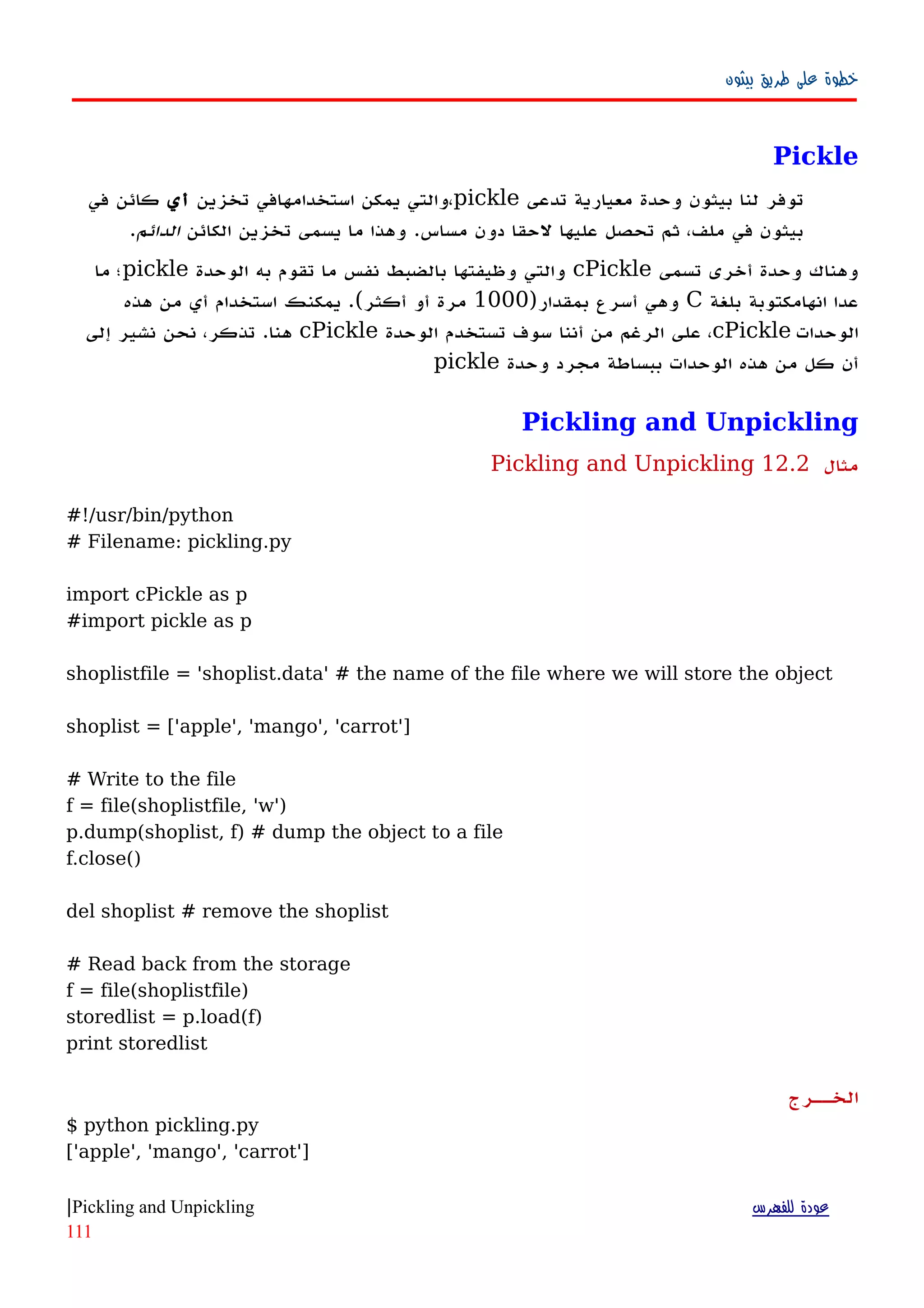 ‫بيثون‬ ‫طريق‬ ‫على‬ ‫خطوة‬
Pickle
‫تدعى‬ ‫معيارية‬ ‫وحدة‬ ‫بيثون‬ ‫لنا‬ ‫توفر‬pickle‫تخزين‬ ‫استخدامهافي‬ ‫يمكن‬ ‫،والتي‬‫أي‬‫في‬ ‫كائن‬
‫الكائن‬ ‫تخزين‬ ‫يسمى‬ ‫ما‬ ‫وهذا‬ .‫مساس‬ ‫دون‬ ‫لحقا‬ ‫عليها‬ ‫تحصل‬ ‫ثم‬ ،‫ملف‬ ‫في‬ ‫بيثون‬‫الدائم‬.
‫تسمى‬ ‫أخرى‬ ‫وحدة‬ ‫وهناك‬cPickle‫الوحدة‬ ‫به‬ ‫تقوم‬ ‫ما‬ ‫نفس‬ ‫بالضبط‬ ‫وظيفتها‬ ‫والتي‬pickle‫ما‬ ‫؛‬
‫بلغة‬ ‫انهامكتوبة‬ ‫عدا‬C)‫بمقدار‬ ‫أسرع‬ ‫وهي‬1000‫هذه‬ ‫من‬ ‫أي‬ ‫استخدام‬ ‫يمكنك‬ .(‫أكثر‬ ‫أو‬ ‫مرة‬
‫الوحدات‬cPickle‫الوحدة‬ ‫تستخدم‬ ‫سوف‬ ‫أننا‬ ‫من‬ ‫الرغم‬ ‫على‬ ،cPickle‫إلى‬ ‫نشير‬ ‫نحن‬ ،‫تذكر‬ .‫هنا‬
‫وحدة‬ ‫مجرد‬ ‫ببساطة‬ ‫الوحدات‬ ‫هذه‬ ‫من‬ ‫كل‬ ‫أن‬pickle
Pickling and Unpickling
‫مثال‬12.2Pickling and Unpickling
#!/usr/bin/python
# Filename: pickling.py
import cPickle as p
#import pickle as p
shoplistfile = 'shoplist.data' # the name of the file where we will store the object
shoplist = ['apple', 'mango', 'carrot']
# Write to the file
f = file(shoplistfile, 'w')
p.dump(shoplist, f) # dump the object to a file
f.close()
del shoplist # remove the shoplist
# Read back from the storage
f = file(shoplistfile)
storedlist = p.load(f)
print storedlist
‫الخههرج‬
$ python pickling.py
['apple', 'mango', 'carrot']
‫للفهرس‬ ‫عودة‬Pickling and Unpickling|
111
 