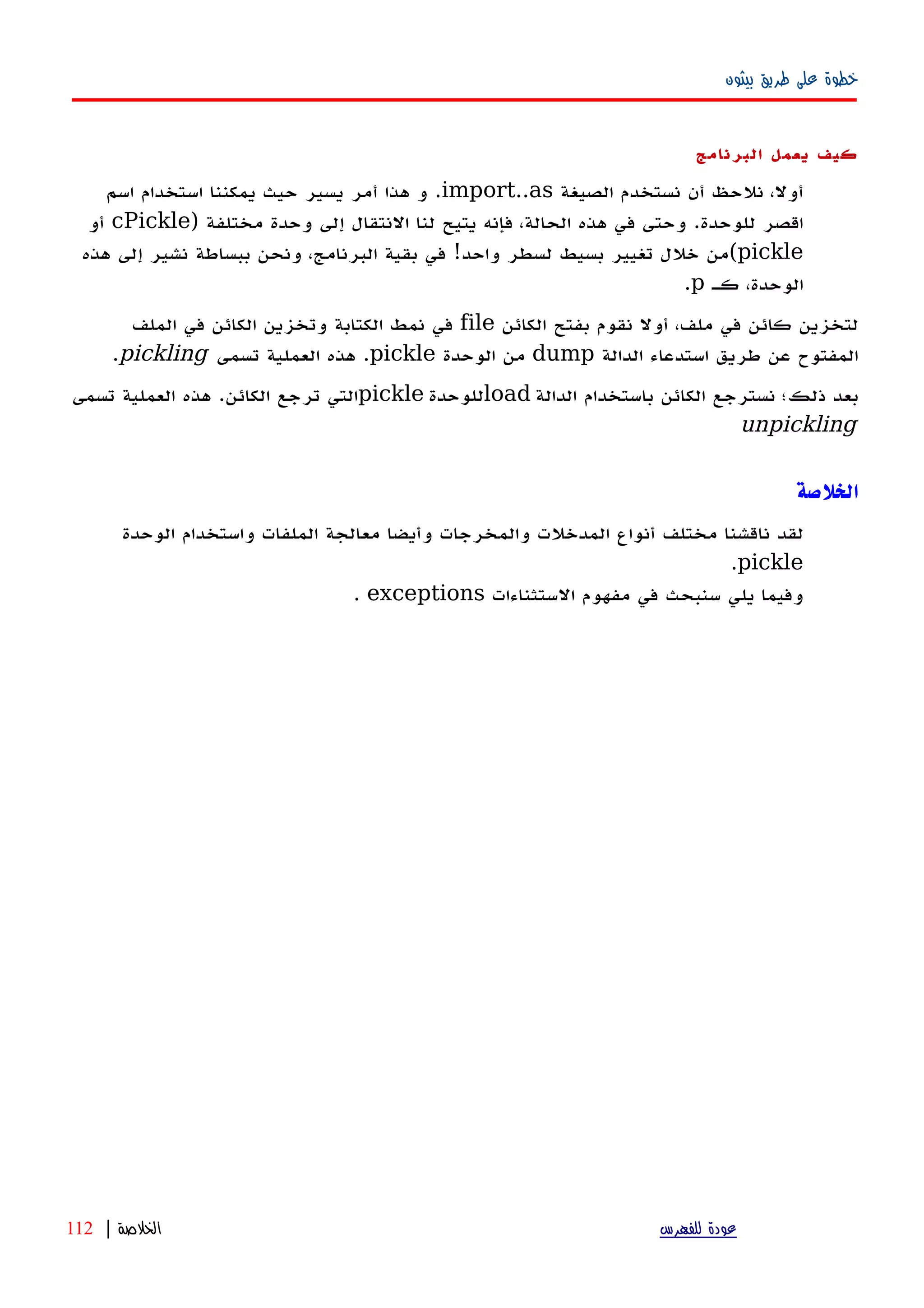 ‫بيثون‬ ‫طريق‬ ‫على‬ ‫خطوة‬
‫كيف‬‫يعمل‬‫البرنامج‬
‫الصيغة‬ ‫نستخدم‬ ‫أن‬ ‫نلحظ‬ ،‫أول‬import..as‫اسم‬ ‫استخدام‬ ‫يمكننا‬ ‫حيث‬ ‫يسير‬ ‫أمر‬ ‫هذا‬ ‫و‬ .
) ‫مختلفة‬ ‫وحدة‬ ‫إلى‬ ‫النتقال‬ ‫لنا‬ ‫يتيح‬ ‫فإنه‬ ،‫الحالة‬ ‫هذه‬ ‫في‬ ‫وحتى‬ .‫للوحدة‬ ‫اقصر‬cPickle‫أو‬
pickle‫هذه‬ ‫إلى‬ ‫نشير‬ ‫ببساطة‬ ‫ونحن‬ ،‫البرنامج‬ ‫بقية‬ ‫في‬ !‫واحد‬ ‫لسطر‬ ‫بسيط‬ ‫تغيير‬ ‫خلل‬ ‫(من‬
‫كه‬ ،‫الوحدة‬p.
‫الكائن‬ ‫بفتح‬ ‫نقوم‬ ‫أول‬ ،‫ملف‬ ‫في‬ ‫كائن‬ ‫لتخزين‬file‫الملف‬ ‫في‬ ‫الكائن‬ ‫وتخزين‬ ‫الكتابة‬ ‫نمط‬ ‫في‬
‫الدالة‬ ‫استدعاء‬ ‫طريق‬ ‫عن‬ ‫المفتوح‬dump‫الوحدة‬ ‫من‬pickle‫تسمى‬ ‫العملية‬ ‫هذه‬ .pickling.
‫الدالة‬ ‫باستخدام‬ ‫الكائن‬ ‫نسترجع‬ ‫ذلك؛‬ ‫بعد‬load‫للوحدة‬pickle‫تسمى‬ ‫العملية‬ ‫هذه‬ .‫الكائن‬ ‫ترجع‬ ‫التي‬
unpickling
‫الخلص‬‫ة‬
‫لقد‬‫ناقشنا‬‫مختلف‬‫أنواع‬‫المدخلت‬‫والمخرجات‬‫وأيضا‬‫معالجة‬‫الملفات‬‫واستخدام‬‫الوحدة‬
pickle.
‫وفيما‬‫يلي‬‫سنبحث‬‫في‬‫مفهوم‬‫الستثناءات‬exceptions.
‫للفهرس‬ ‫عودة‬‫الخلصة‬|112
 