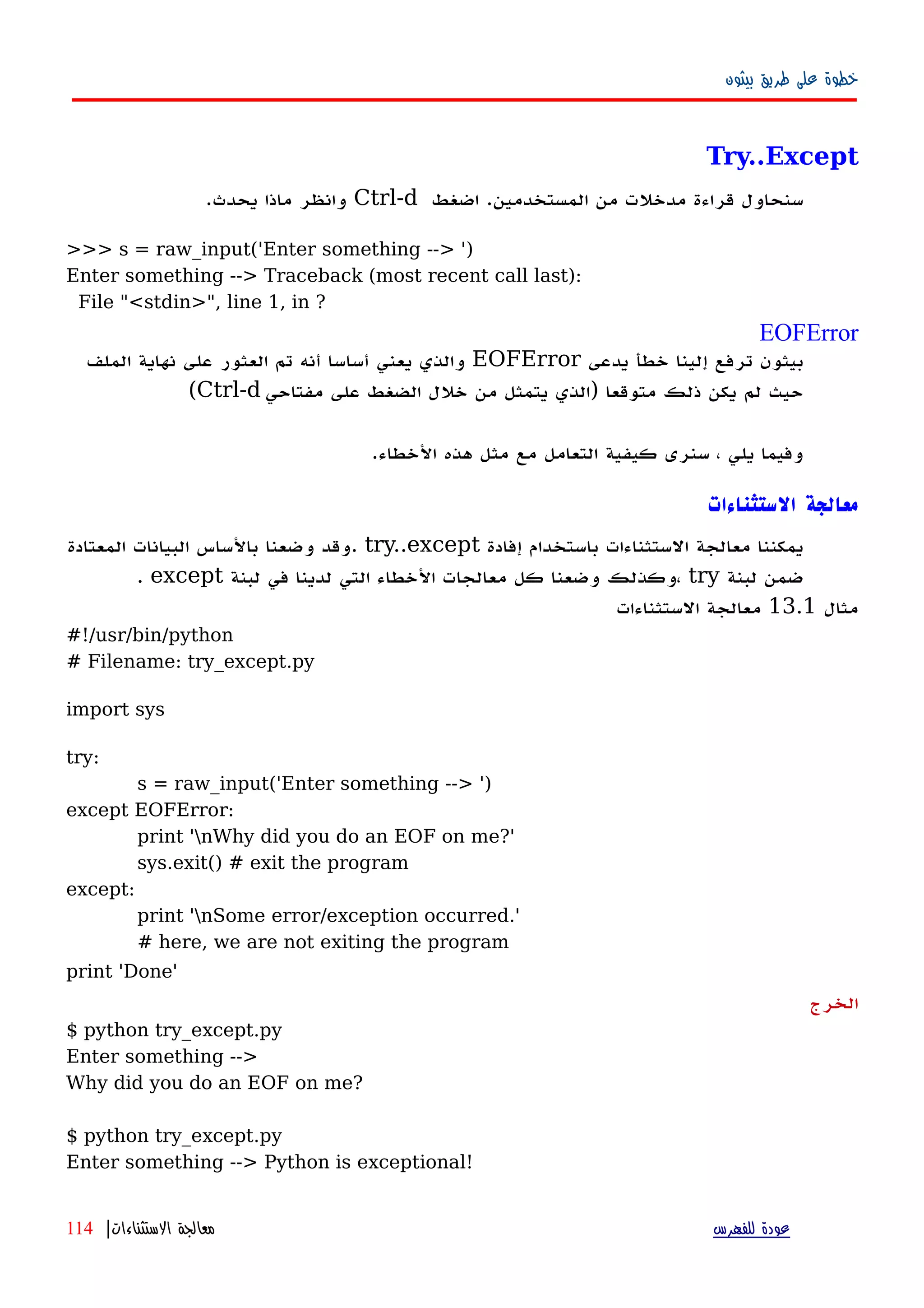 ‫بيثون‬ ‫طريق‬ ‫على‬ ‫خطوة‬
Try..Except
‫اضغط‬ .‫المستخدمين‬ ‫من‬ ‫مدخلت‬ ‫قراءة‬ ‫سنحاول‬Ctrl-d.‫يحدث‬ ‫ماذا‬ ‫وانظر‬
>>> s = raw_input('Enter something --> ')
Enter something --> Traceback (most recent call last):
File "<stdin>", line 1, in ?
EOFError
‫يدعى‬ ‫خطأ‬ ‫إلينا‬ ‫ترفع‬ ‫بيثون‬EOFError‫الملف‬ ‫نهاية‬ ‫على‬ ‫العثور‬ ‫تم‬ ‫أنه‬ ‫أساسا‬ ‫يعني‬ ‫والذي‬
‫مفتاحي‬ ‫على‬ ‫الضغط‬ ‫خلل‬ ‫من‬ ‫يتمثل‬ ‫)الذي‬ ‫متوقعا‬ ‫ذلك‬ ‫يكن‬ ‫لم‬ ‫حيث‬Ctrl-d(
.‫الخطاء‬ ‫هذه‬ ‫مثل‬ ‫مع‬ ‫التعامل‬ ‫كيفية‬ ‫سنرى‬ ، ‫يلي‬ ‫وفيما‬
‫الستثناءات‬ ‫معالجة‬
‫إفادة‬ ‫باستخدام‬ ‫الستثناءات‬ ‫معالجة‬ ‫يمكننا‬try..except‫المعتادة‬ ‫البيانات‬ ‫بالساس‬ ‫وضعنا‬ ‫.وقد‬
‫لبنة‬ ‫ضمن‬try‫لبنة‬ ‫في‬ ‫لدينا‬ ‫التي‬ ‫الخطاء‬ ‫معالجات‬ ‫كل‬ ‫وضعنا‬ ‫،وكذلك‬except.
‫مثال‬13.1‫الستثناءات‬ ‫معالجة‬
#!/usr/bin/python
# Filename: try_except.py
import sys
try:
s = raw_input('Enter something --> ')
except EOFError:
print 'nWhy did you do an EOF on me?'
sys.exit() # exit the program
except:
print 'nSome error/exception occurred.'
# here, we are not exiting the program
print 'Done'
‫الخرج‬
$ python try_except.py
Enter something -->
Why did you do an EOF on me?
$ python try_except.py
Enter something --> Python is exceptional!
‫للفهرس‬ ‫عودة‬‫الستثناءات‬ ‫معالجة‬|114
 