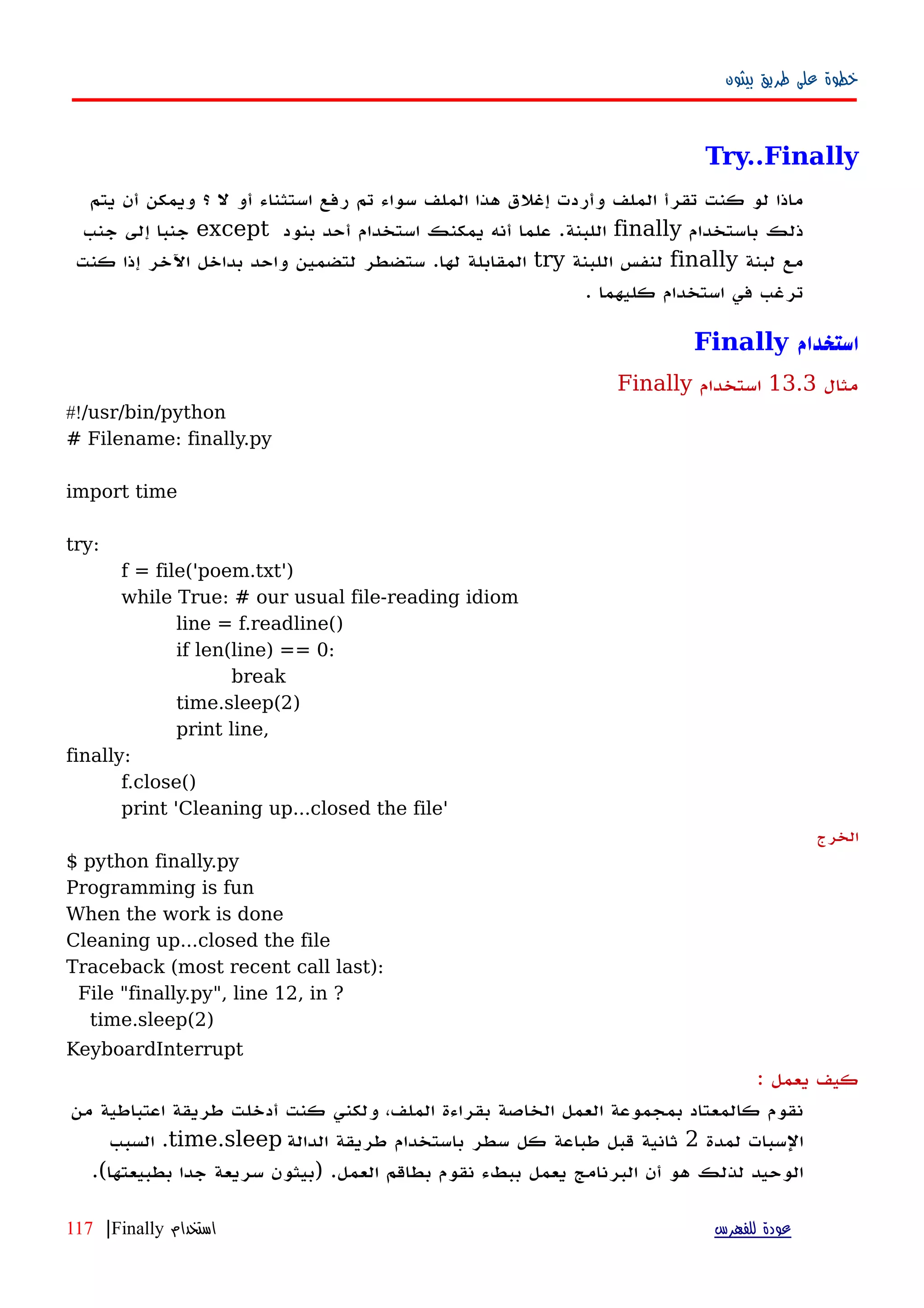 ‫بيثون‬ ‫طريق‬ ‫على‬ ‫خطوة‬
Try..Finally
‫يتم‬ ‫أن‬ ‫ويمكن‬ ‫؟‬ ‫ل‬ ‫أو‬ ‫استثناء‬ ‫رفع‬ ‫تم‬ ‫سواء‬ ‫الملف‬ ‫هذا‬ ‫إغلق‬ ‫وأردت‬ ‫الملف‬ ‫تقرأ‬ ‫كنت‬ ‫لو‬ ‫ماذا‬
‫باستخدام‬ ‫ذلك‬finally‫بنود‬ ‫أحد‬ ‫استخدام‬ ‫يمكنك‬ ‫أنه‬ ‫علما‬ .‫اللبنة‬except‫جنب‬ ‫إلى‬ ‫جنبا‬
‫لبنة‬ ‫مع‬finally‫اللبنة‬ ‫لنفس‬try‫كنت‬ ‫إذا‬ ‫اﻵخر‬ ‫بداخل‬ ‫واحد‬ ‫لتضمين‬ ‫ستضطر‬ .‫لها‬ ‫المقابلة‬
. ‫كليهما‬ ‫استخدام‬ ‫في‬ ‫ترغب‬
‫استخدام‬Finally
‫مثال‬13.3‫استخدام‬Finally
#!/usr/bin/python
# Filename: finally.py
import time
try:
f = file('poem.txt')
while True: # our usual file-reading idiom
line = f.readline()
if len(line) == 0:
break
time.sleep(2)
print line,
finally:
f.close()
print 'Cleaning up...closed the file'
‫الخرج‬
$ python finally.py
Programming is fun
When the work is done
Cleaning up...closed the file
Traceback (most recent call last):
File "finally.py", line 12, in ?
time.sleep(2)
KeyboardInterrupt
: ‫يعمل‬ ‫كيف‬
‫من‬ ‫اعتباطية‬ ‫طريقة‬ ‫أدخلت‬ ‫كنت‬ ‫ولكني‬ ،‫الملف‬ ‫بقراءة‬ ‫الخاصة‬ ‫العمل‬ ‫بمجموعة‬ ‫كالمعتاد‬ ‫نقوم‬
‫لمدة‬ ‫السبات‬2‫الدالة‬ ‫طريقة‬ ‫باستخدام‬ ‫سطر‬ ‫كل‬ ‫طباعة‬ ‫قبل‬ ‫ثانية‬time.sleep‫السبب‬ .
‫ببطء‬ ‫يعمل‬ ‫البرنامج‬ ‫أن‬ ‫هو‬ ‫لذلك‬ ‫الوحيد‬‫العمل‬ ‫بطاقم‬ ‫نقوم‬) .‫بطبيعتها‬ ‫جدا‬ ‫سريعة‬ ‫بيثون‬.(
‫للفهرس‬ ‫عودة‬‫استخدام‬Finally|117
 