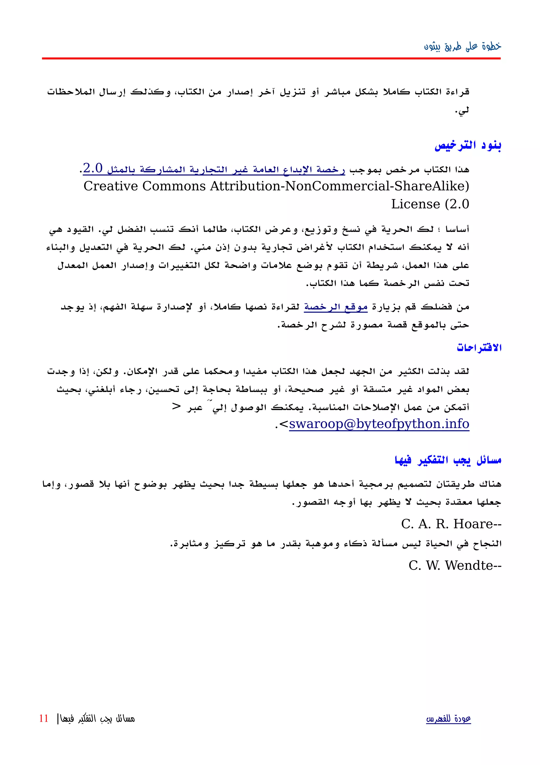 ‫بيثون‬ ‫طريق‬ ‫على‬ ‫خطوة‬
‫الملحظات‬ ‫إرسال‬ ‫وكذلك‬ ،‫الكتاب‬ ‫من‬ ‫إصدار‬ ‫آخر‬ ‫تنزيل‬ ‫أو‬ ‫مباشر‬ ‫بشكل‬ ‫كامل‬ ‫الكتاب‬ ‫قراءة‬
‫لي‬.
‫الترخيص‬ ‫بنود‬
‫بموجب‬ ‫مرخص‬ ‫الكتاب‬ ‫هذا‬‫بالمثل‬ ‫المشاركة‬ ‫التجارية‬ ‫غير‬ ‫العامة‬ ‫البداع‬ ‫رخصة‬2.0.
)Creative Commons Attribution-NonCommercial-ShareAlike
License (2.0
‫هي‬ ‫القيود‬ .‫لي‬ ‫الفضل‬ ‫تنسب‬ ‫أنك‬ ‫طالما‬ ،‫الكتاب‬ ‫وعرض‬ ،‫وتوزيع‬ ‫نسخ‬ ‫في‬ ‫الحرية‬ ‫لك‬ ‫؛‬ ‫أساسا‬
‫والبناء‬ ‫التعديل‬ ‫في‬ ‫الحرية‬ ‫لك‬ .‫مني‬ ‫إذن‬ ‫بدون‬ ‫تجارية‬ ‫لغراض‬ ‫الكتاب‬ ‫استخدام‬ ‫يمكنك‬ ‫ل‬ ‫أنه‬
‫المعدل‬ ‫العمل‬ ‫وإصدار‬ ‫التغييرات‬ ‫لكل‬ ‫واضحة‬ ‫علمات‬ ‫بوضع‬ ‫تقوم‬ ‫أن‬ ‫شريطة‬ ،‫العمل‬ ‫هذا‬ ‫على‬
.‫الكتاب‬ ‫هذا‬ ‫كما‬ ‫الرخصة‬ ‫نفس‬ ‫تحت‬
‫بزيارة‬ ‫قم‬ ‫فضلك‬ ‫من‬‫الرخصة‬ ‫موقع‬‫يوجد‬ ‫إذ‬ ،‫الفهم‬ ‫سهلة‬ ‫لصدارة‬ ‫أو‬ ،‫كامل‬ ‫نصها‬ ‫لقراءة‬
.‫الرخصة‬ ‫لشرح‬ ‫مصورة‬ ‫قصة‬ ‫بالموقع‬ ‫حتى‬
‫القتراحات‬
‫وجدت‬ ‫إذا‬ ،‫ولكن‬ .‫المكان‬ ‫قدر‬ ‫على‬ ‫ومحكما‬ ‫مفيدا‬ ‫الكتاب‬ ‫هذا‬ ‫لجعل‬ ‫الجهد‬ ‫من‬ ‫الكثير‬ ‫بذلت‬ ‫لقد‬
‫بحيث‬ ،‫أبلغني‬ ‫رجاء‬ ،‫تحسين‬ ‫إلى‬ ‫بحاجة‬ ‫ببساطة‬ ‫أو‬ ،‫صحيحة‬ ‫غير‬ ‫أو‬ ‫متسقة‬ ‫غير‬ ‫المواد‬ ‫بعض‬
‫عبر‬ َّ‫إلي‬ ‫الوصول‬ ‫يمكنك‬ .‫المناسبة‬ ‫الصلحات‬ ‫عمل‬ ‫من‬ ‫أتمكن‬>
swaroop@byteofpython.info<.
‫فيها‬ ‫التفكير‬ ‫يجب‬ ‫مسائل‬
‫وإما‬ ،‫قصور‬ ‫بل‬ ‫أنها‬ ‫بوضوح‬ ‫يظهر‬ ‫بحيث‬ ‫جدا‬ ‫بسيطة‬ ‫جعلها‬ ‫هو‬ ‫أحدها‬ ‫برمجية‬ ‫لتصميم‬ ‫طريقتان‬ ‫هناك‬
.‫القصور‬ ‫أوجه‬ ‫بها‬ ‫يظهر‬ ‫ل‬ ‫بحيث‬ ‫معقدة‬ ‫جعلها‬
--C. A. R. Hoare
.‫ومثابرة‬ ‫تركيز‬ ‫هو‬ ‫ما‬ ‫بقدر‬ ‫وموهبة‬ ‫ذكاء‬ ‫مسألة‬ ‫ليس‬ ‫الحياة‬ ‫في‬ ‫النجاح‬
--C. W. Wendte
‫للفهرس‬ ‫عودة‬‫فيها‬ ‫التفكير‬ ‫يجب‬ ‫مسائل‬|11
 