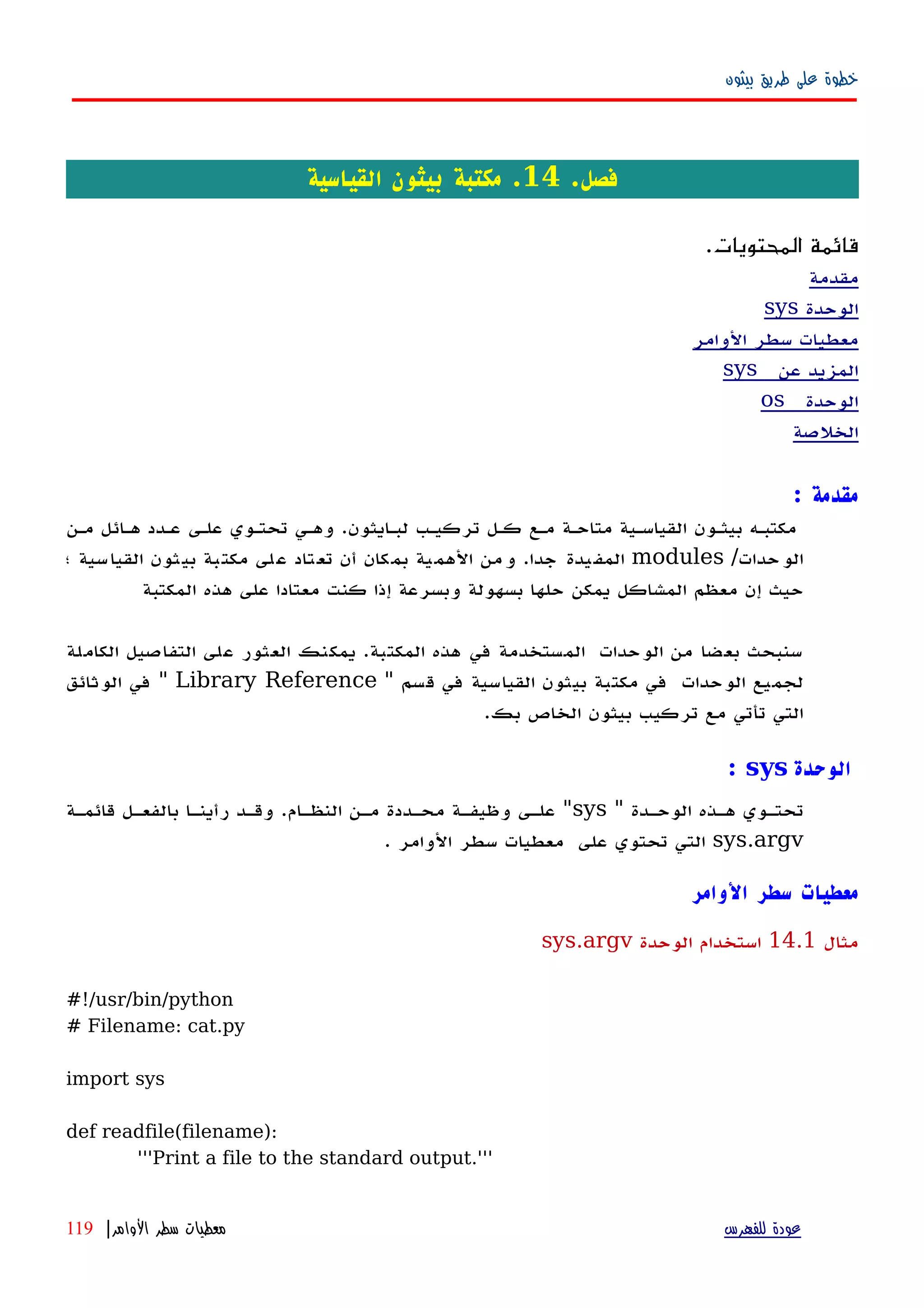‫بيثون‬ ‫طريق‬ ‫على‬ ‫خطوة‬
.‫فصل‬14‫القياسية‬ ‫بيثون‬ ‫مكتبة‬ .
.‫المحتويات‬ ‫قائمة‬
‫مقدمة‬
‫الوحدة‬sys
‫الوامر‬ ‫سطر‬ ‫معطيات‬
‫عن‬ ‫المزيد‬sys
‫الوحدة‬os
‫الخلصة‬
‫مقدمة‬:
‫مكتبهه‬‫بيثهون‬‫القياسهية‬‫متاحهة‬‫مهع‬‫كهل‬‫تركيهب‬‫لبهايثون‬.‫وههي‬‫تحتهوي‬‫علهى‬‫عهدد‬‫ههائل‬‫مهن‬
‫الوحدات‬/modules‫المفيدة‬‫جدا‬.‫من‬‫و‬‫الهمية‬‫بمكان‬‫أن‬‫لى‬‫ع‬ ‫تاد‬‫تع‬‫بة‬‫مكت‬‫بيثون‬‫القياسية‬‫؛‬
‫حيث‬‫إن‬‫معظم‬‫المشاكل‬‫يمكن‬‫حلها‬‫بسهولة‬‫وبسرعة‬‫إذا‬‫كنت‬‫المكتبة‬ ‫هذه‬ ‫على‬ ‫معتادا‬
‫سنبحث‬‫بعضا‬‫من‬‫الوحدات‬‫المستخدمة‬‫في‬‫هذه‬‫المكتبة‬.‫يمكنك‬‫العثور‬‫على‬‫التفاصيل‬‫الكاملة‬
‫لجميع‬‫الوحدات‬‫في‬‫مكتبة‬‫بيثون‬‫القياسية‬‫في‬‫قسم‬"Library Reference"‫في‬‫الوثائق‬
‫التي‬‫تأتي‬‫مع‬‫تركيب‬‫بيثون‬‫الخاص‬‫بك‬.
‫الوحدة‬sys:
" ‫الوحهدة‬ ‫ههذه‬ ‫تحتهوي‬sys‫قائمهة‬ ‫بالفعهل‬ ‫رأينها‬ ‫وقهد‬ .‫النظهام‬ ‫مهن‬ ‫محهددة‬ ‫وظيفهة‬ ‫علهى‬ "
sys.argv. ‫الوامر‬ ‫سطر‬ ‫معطيات‬ ‫على‬ ‫تحتوي‬ ‫التي‬
‫الوامر‬ ‫سطر‬ ‫معطيات‬
‫مثال‬14.1‫الوحدة‬ ‫استخدام‬sys.argv
#!/usr/bin/python
# Filename: cat.py
import sys
def readfile(filename):
'''Print a file to the standard output.'''
‫للفهرس‬ ‫عودة‬‫الوامر‬ ‫سطر‬ ‫معطيات‬|119
 