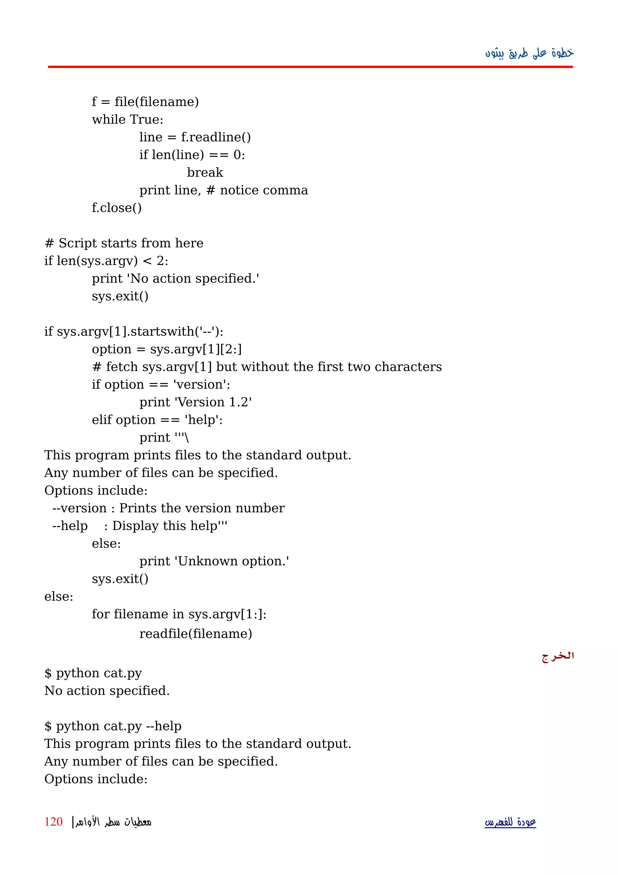 ‫بيثون‬ ‫طريق‬ ‫على‬ ‫خطوة‬
f = file(filename)
while True:
line = f.readline()
if len(line) == 0:
break
print line, # notice comma
f.close()
# Script starts from here
if len(sys.argv) < 2:
print 'No action specified.'
sys.exit()
if sys.argv[1].startswith('--'):
option = sys.argv[1][2:]
# fetch sys.argv[1] but without the first two characters
if option == 'version':
print 'Version 1.2'
elif option == 'help':
print '''
This program prints files to the standard output.
Any number of files can be specified.
Options include:
--version : Prints the version number
--help : Display this help'''
else:
print 'Unknown option.'
sys.exit()
else:
for filename in sys.argv[1:]:
readfile(filename)
‫الخرج‬
$ python cat.py
No action specified.
$ python cat.py --help
This program prints files to the standard output.
Any number of files can be specified.
Options include:
‫للفهرس‬ ‫عودة‬‫الوامر‬ ‫سطر‬ ‫معطيات‬|120
 