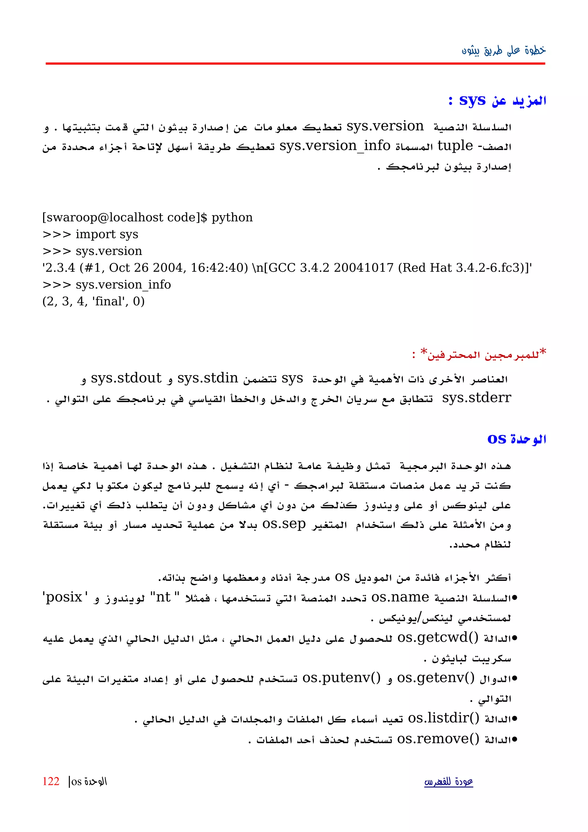 ‫بيثون‬ ‫طريق‬ ‫على‬ ‫خطوة‬
‫عن‬ ‫المزيد‬sys:
‫سلة‬‫السل‬‫صية‬‫الن‬sys.version‫يك‬‫تعط‬‫مات‬‫معلو‬‫عن‬‫صدارة‬‫إ‬‫ثون‬‫بي‬‫لتي‬‫ا‬‫مت‬‫ق‬‫ها‬‫بتثبيت‬.‫و‬
-‫الصف‬tuple‫المسماة‬sys.version_info‫تعطيك‬‫طريقة‬‫أسهل‬‫لتاحة‬‫أجزاء‬‫محددة‬‫من‬
‫إصدارة‬‫بيثون‬‫لبرنامجك‬.
[swaroop@localhost code]$ python
>>> import sys
>>> sys.version
'2.3.4 (#1, Oct 26 2004, 16:42:40) n[GCC 3.4.2 20041017 (Red Hat 3.4.2-6.fc3)]'
>>> sys.version_info
(2, 3, 4, 'final', 0)
*‫للمبرمجين‬‫المحترفين‬: *
‫العناصر‬‫الخرى‬‫ذات‬‫الهمية‬‫في‬‫الوحدة‬sys‫تتضمن‬sys.stdin‫و‬sys.stdout‫و‬
sys.stderr. ‫التوالي‬ ‫على‬ ‫برنامجك‬ ‫في‬ ‫القياسي‬ ‫والخطأ‬ ‫والدخل‬ ‫الخرج‬ ‫سريان‬ ‫مع‬ ‫تتطابق‬
‫الوحدة‬os
‫إذا‬ ‫خاصهة‬ ‫أهميهة‬ ‫لهها‬ ‫الوحهدة‬ ‫ههذه‬ . ‫التشهغيل‬ ‫ام‬‫ه‬‫لنظ‬ ‫عامهة‬ ‫وظيفهة‬ ‫تمثهل‬ ‫البرمجيهة‬ ‫الوحهدة‬ ‫ههذه‬
‫يعمل‬ ‫لكي‬ ‫مكتوبا‬ ‫ليكون‬ ‫للبرنامج‬ ‫يسمح‬ ‫إنه‬ ‫أي‬ - ‫لبرامجك‬ ‫مستقلة‬ ‫منصات‬ ‫عمل‬ ‫تريد‬ ‫كنت‬
.‫تغييرات‬ ‫أي‬ ‫ذلك‬ ‫يتطلب‬ ‫أن‬ ‫ودون‬ ‫مشاكل‬ ‫أي‬ ‫دون‬ ‫من‬ ‫كذلك‬ ‫ويندوز‬ ‫على‬ ‫أو‬ ‫لينوكس‬ ‫على‬
‫المتغير‬ ‫استخدام‬ ‫ذلك‬ ‫على‬ ‫المثلة‬ ‫ومن‬os.sep‫مستقلة‬ ‫بيئة‬ ‫أو‬ ‫مسار‬ ‫تحديد‬ ‫عملية‬ ‫من‬ ‫بدل‬
.‫محدد‬ ‫لنظام‬
‫الموديل‬ ‫من‬ ‫فائدة‬ ‫الجزاء‬ ‫أكثر‬os.‫بذاته‬ ‫واضح‬ ‫ومعظمها‬ ‫أدناه‬ ‫مدرجة‬
•‫النصية‬ ‫السلسلة‬os.name" ‫فمثل‬ ، ‫تستخدمها‬ ‫التي‬ ‫المنصة‬ ‫تحدد‬nt' ‫و‬ ‫لويندوز‬ "posix'
. ‫لينكس/يونيكس‬ ‫لمستخدمي‬
•() ‫الدالة‬os.getcwd‫عليه‬ ‫يعمل‬ ‫الذي‬ ‫الحالي‬ ‫الدليل‬ ‫مثل‬ ، ‫الحالي‬ ‫العمل‬ ‫دليل‬ ‫على‬ ‫للحصول‬
. ‫لبايثون‬ ‫سكريبت‬
•() ‫الدوال‬os.getenv() ‫و‬os.putenv‫على‬ ‫البيئة‬ ‫متغيرات‬ ‫إعداد‬ ‫أو‬ ‫على‬ ‫للحصول‬ ‫تستخدم‬
. ‫التوالي‬
•() ‫الدالة‬os.listdir‫الملفات‬ ‫كل‬ ‫أسماء‬ ‫تعيد‬. ‫الحالي‬ ‫الدليل‬ ‫في‬ ‫والمجلدات‬
•() ‫الدالة‬os.remove. ‫الملفات‬ ‫أحد‬ ‫لحذف‬ ‫تستخدم‬
‫للفهرس‬ ‫عودة‬‫الوحدة‬os|122
 