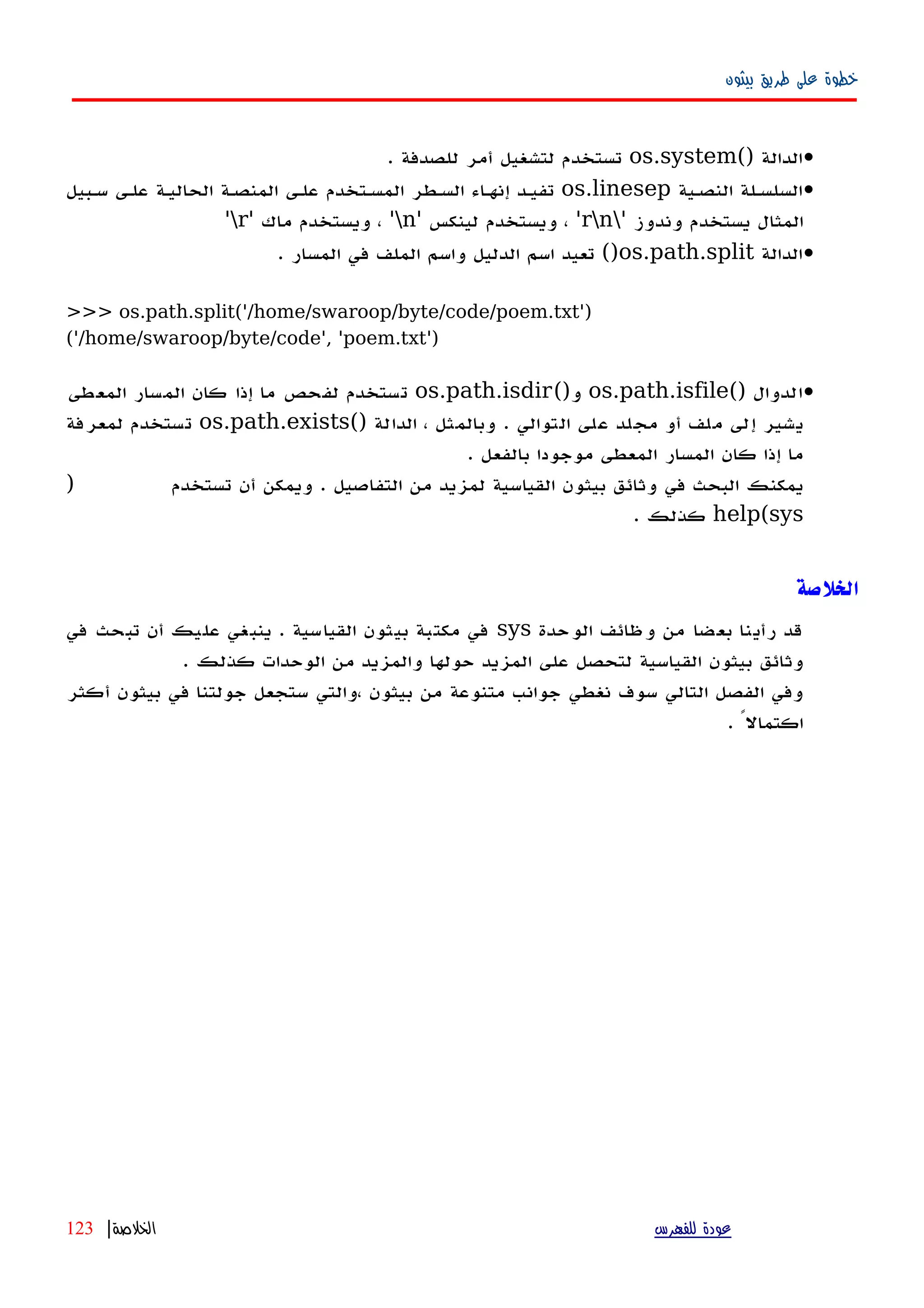 ‫بيثون‬ ‫طريق‬ ‫على‬ ‫خطوة‬
•() ‫الدالة‬os.system. ‫للصدفة‬ ‫أمر‬ ‫لتشغيل‬ ‫تستخدم‬
•‫النصهية‬ ‫السلسهلة‬os.linesep‫سهبيل‬ ‫علهى‬ ‫الحاليهة‬ ‫المنصهة‬ ‫علهى‬ ‫المسهتخدم‬ ‫السهطر‬ ‫اء‬‫ه‬‫إنه‬ ‫تفيهد‬
' ‫وندوز‬ ‫يستخدم‬ ‫المثال‬rn' ‫لينكس‬ ‫ويستخدم‬ ، 'n' ‫ماك‬ ‫ويستخدم‬ ، 'r'
•‫الدالة‬os.path.split‫المسار‬ ‫في‬ ‫الملف‬ ‫واسم‬ ‫الدليل‬ ‫اسم‬ ‫تعيد‬ ().
>>> os.path.split('/home/swaroop/byte/code/poem.txt')
('/home/swaroop/byte/code', 'poem.txt')
•() ‫الدوال‬os.path.isfile()‫و‬os.path.isdir‫المعطى‬ ‫المسار‬ ‫كان‬ ‫إذا‬ ‫ما‬ ‫لفحص‬ ‫تستخدم‬
() ‫الدالة‬ ، ‫وبالمثل‬ . ‫التوالي‬ ‫على‬ ‫مجلد‬ ‫أو‬ ‫ملف‬ ‫إلى‬ ‫يشير‬os.path.exists‫لمعرفة‬ ‫تستخدم‬
. ‫بالفعل‬ ‫موجودا‬ ‫المعطى‬ ‫المسار‬ ‫كان‬ ‫إذا‬ ‫ما‬
) ‫تستخدم‬ ‫أن‬ ‫ويمكن‬ . ‫التفاصيل‬ ‫من‬ ‫لمزيد‬ ‫القياسية‬ ‫بيثون‬ ‫وثائق‬ ‫في‬ ‫البحث‬ ‫يمكنك‬
help(sys‫كذلك‬.
‫الخلصة‬
‫الوحدة‬ ‫وظائف‬ ‫من‬ ‫بعضا‬ ‫رأينا‬ ‫قد‬sys‫في‬ ‫تبحث‬ ‫أن‬ ‫عليك‬ ‫ينبغي‬ . ‫القياسية‬ ‫بيثون‬ ‫مكتبة‬ ‫في‬
. ‫كذلك‬ ‫الوحدات‬ ‫من‬ ‫والمزيد‬ ‫حولها‬ ‫المزيد‬ ‫على‬ ‫لتحصل‬ ‫القياسية‬ ‫بيثون‬ ‫وثائق‬
‫أكثر‬ ‫بيثون‬ ‫في‬ ‫جولتنا‬ ‫ستجعل‬ ‫،والتي‬ ‫بيثون‬ ‫من‬ ‫متنوعة‬ ‫جوانب‬ ‫نغطي‬ ‫سوف‬ ‫التالي‬ ‫الفصل‬ ‫وفي‬
. ً‫اكتمال‬
‫للفهرس‬ ‫عودة‬‫الخلصة‬|123
 