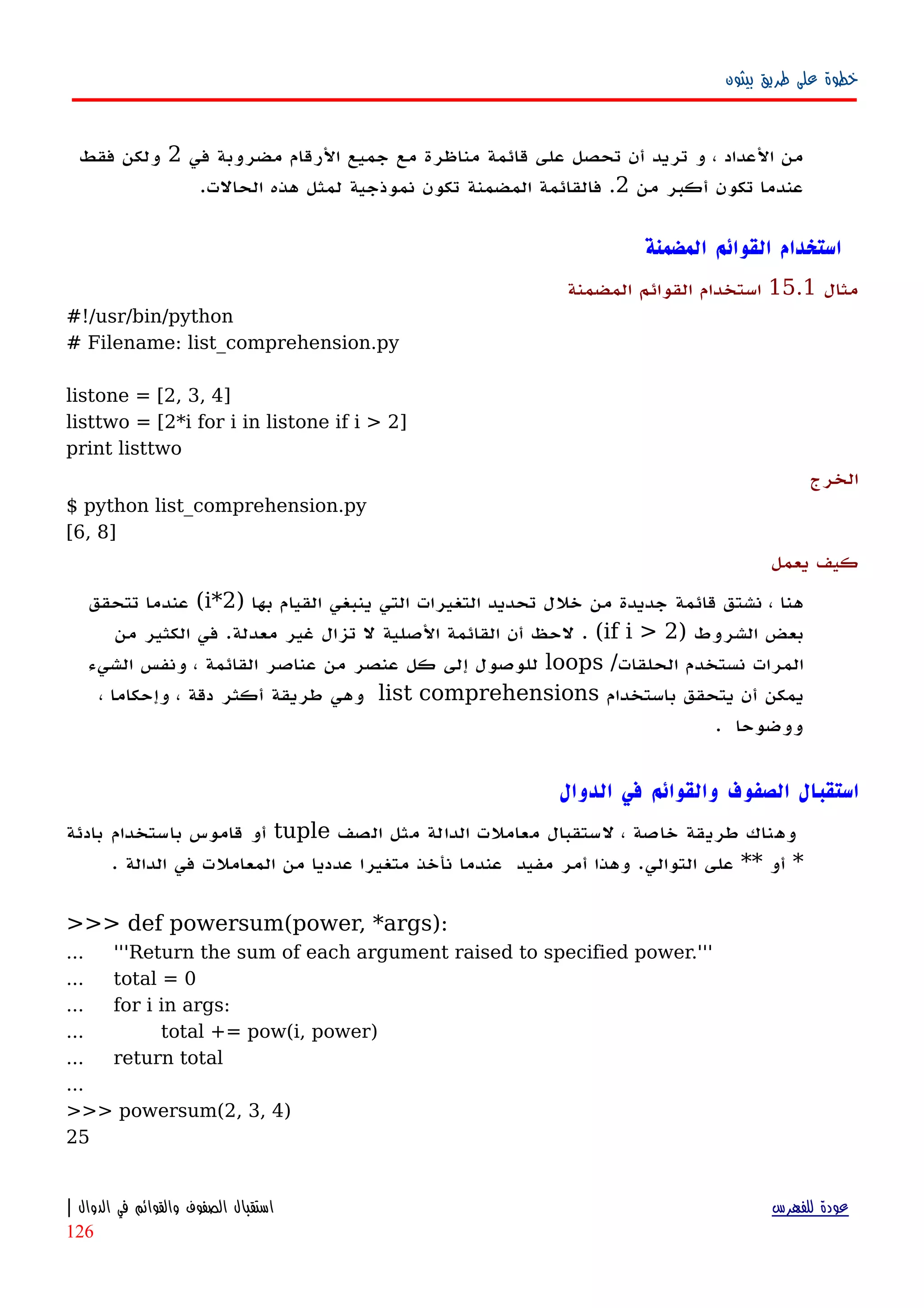‫بيثون‬ ‫طريق‬ ‫على‬ ‫خطوة‬
‫في‬ ‫مضروبة‬ ‫الرقام‬ ‫جميع‬ ‫مع‬ ‫مناظرة‬ ‫قائمة‬ ‫على‬ ‫تحصل‬ ‫أن‬ ‫تريد‬ ‫و‬ ، ‫العداد‬ ‫من‬2‫فقط‬ ‫ولكن‬
‫من‬ ‫أكبر‬ ‫تكون‬ ‫عندما‬2.‫تكون‬ ‫المضمنة‬ ‫فالقائمة‬‫نموذجية‬.‫الحالت‬ ‫هذه‬ ‫لمثل‬
‫المضمنة‬ ‫القوائم‬ ‫استخدام‬
‫مثال‬15.1‫المضمنة‬ ‫القوائم‬ ‫استخدام‬
#!/usr/bin/python
# Filename: list_comprehension.py
listone = [2, 3, 4]
listtwo = [2*i for i in listone if i > 2]
print listtwo
‫الخرج‬
$ python list_comprehension.py
[6, 8]
‫يعمل‬ ‫كيف‬
) ‫بها‬ ‫القيام‬ ‫ينبغي‬ ‫التي‬ ‫التغيرات‬ ‫تحديد‬ ‫خلل‬ ‫من‬ ‫جديدة‬ ‫قائمة‬ ‫نشتق‬ ، ‫هنا‬2*i‫تتحقق‬ ‫عندما‬ (
‫الشروط‬ ‫بعض‬)if i > 2(‫من‬ ‫الكثير‬ ‫في‬ .‫معدلة‬ ‫غير‬ ‫تزال‬ ‫ل‬ ‫الصلية‬ ‫القائمة‬ ‫أن‬ ‫لحظ‬ .
/‫الحلقات‬ ‫نستخدم‬ ‫المرات‬loops‫الشيء‬ ‫ونفس‬ ، ‫القائمة‬ ‫عناصر‬ ‫من‬ ‫عنصر‬ ‫كل‬ ‫إلى‬ ‫للوصول‬
‫باستخدام‬ ‫يتحقق‬ ‫أن‬ ‫يمكن‬list comprehensions، ‫وإحكاما‬ ، ‫دقة‬ ‫أكثر‬ ‫طريقة‬ ‫وهي‬
. ‫ووضوحا‬
‫الدوال‬ ‫في‬ ‫والقوائم‬ ‫الصفوف‬ ‫استقبال‬
‫الصف‬ ‫مثل‬ ‫الدالة‬ ‫معاملت‬ ‫لستقبال‬ ، ‫خاصة‬ ‫طريقة‬ ‫وهناك‬tuple‫بادئة‬ ‫باستخدام‬ ‫قاموس‬ ‫أو‬
*‫أو‬**. ‫الدالة‬ ‫في‬ ‫المعاملت‬ ‫من‬ ‫عدديا‬ ‫متغيرا‬ ‫نأخذ‬ ‫عندما‬ ‫مفيد‬ ‫أمر‬ ‫وهذا‬ .‫التوالي‬ ‫على‬
>>> def powersum(power, *args):
... '''Return the sum of each argument raised to specified power.'''
... total = 0
... for i in args:
... total += pow(i, power)
... return total
...
>>> powersum(2, 3, 4)
25
‫للفهرس‬ ‫عودة‬‫الدوال‬ ‫في‬ ‫والقوائم‬ ‫الصفوف‬ ‫استقبال‬|
126
 