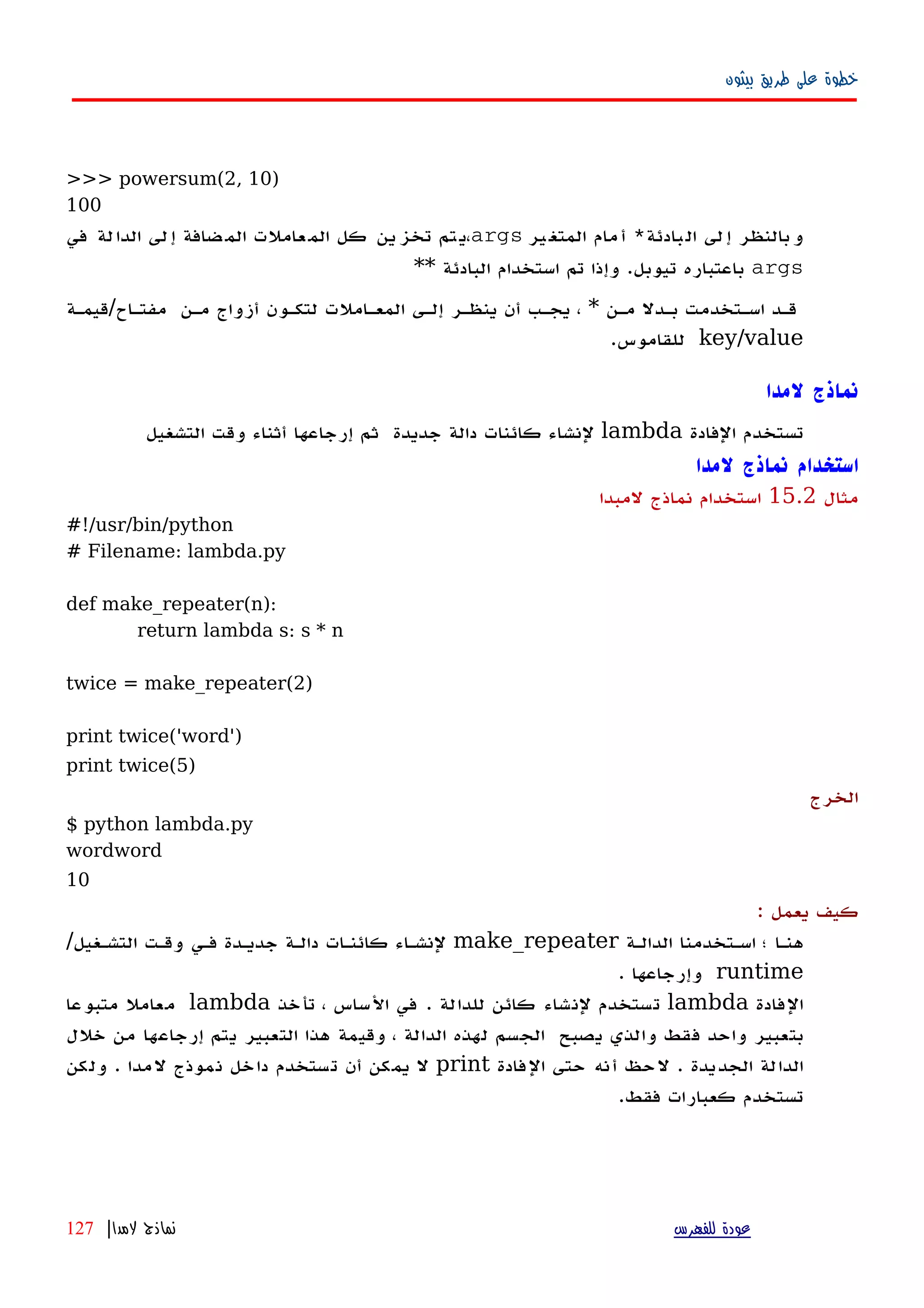 ‫بيثون‬ ‫طريق‬ ‫على‬ ‫خطوة‬
>>> powersum(2, 10)
100
‫بادئة‬‫ال‬ ‫لى‬‫إ‬ ‫بالنظر‬‫و‬*‫ير‬‫المتغ‬ ‫مام‬‫أ‬args‫في‬ ‫لة‬‫الدا‬ ‫لى‬‫إ‬ ‫ضافة‬‫الم‬ ‫عاملت‬‫الم‬ ‫كل‬ ‫ين‬‫تخز‬ ‫تم‬‫،ي‬
args** ‫البادئة‬ ‫استخدام‬ ‫تم‬ ‫وإذا‬ .‫تيوبل‬ ‫باعتباره‬
‫مفتهاح/قيمهة‬ ‫مهن‬ ‫أزواج‬ ‫لتكهون‬ ‫المعهاملت‬ ‫إلهى‬ ‫ينظهر‬ ‫أن‬ ‫يجهب‬ ، * ‫مهن‬ ‫بهدل‬ ‫اسهتخدمت‬ ‫قهد‬
key/value.‫للقاموس‬
‫لمدا‬ ‫نماذج‬
‫تستخدم‬‫الفادة‬lambda‫لنشاء‬‫كائنات‬‫دالة‬‫جديدة‬‫ثم‬‫إرجاعها‬‫أثناء‬‫وقت‬‫التشغيل‬
‫لمدا‬ ‫نماذج‬ ‫استخدام‬
‫مثال‬15.2‫لمبدا‬ ‫نماذج‬ ‫استخدام‬
#!/usr/bin/python
# Filename: lambda.py
def make_repeater(n):
return lambda s: s * n
twice = make_repeater(2)
print twice('word')
print twice(5)
‫الخرج‬
$ python lambda.py
wordword
10
: ‫يعمل‬ ‫كيف‬
‫الدالهة‬ ‫اسهتخدمنا‬ ‫؛‬ ‫هنها‬make_repeater‫فهي‬ ‫جديهدة‬ ‫دالهة‬ ‫كائنهات‬ ‫لنشهاء‬‫وقهت‬‫التشهغيل‬/
runtime. ‫وإرجاعها‬
‫الفادة‬lambda‫تأخذ‬ ، ‫الساس‬ ‫في‬ . ‫للدالة‬ ‫كائن‬ ‫لنشاء‬ ‫تستخدم‬lambda‫متبوعا‬ ‫معامل‬
‫بتعبير‬‫واحد‬‫فقط‬‫والذي‬‫يصبح‬‫الجسم‬‫لهذه‬‫الدالة‬،‫وقيمة‬‫هذا‬‫التعبير‬‫يتم‬‫إرجاعها‬‫من‬‫خلل‬
‫الدالة‬‫الجديدة‬.‫لحظ‬‫أنه‬‫حتى‬‫الفادة‬print‫ل‬‫يمكن‬‫تستخدم‬ ‫أن‬‫نموذج‬ ‫داخل‬‫لمدا‬‫ولكن‬ .
.‫فقط‬ ‫كعبارات‬ ‫تستخدم‬
‫للفهرس‬ ‫عودة‬‫لمدا‬ ‫نماذج‬|127
 