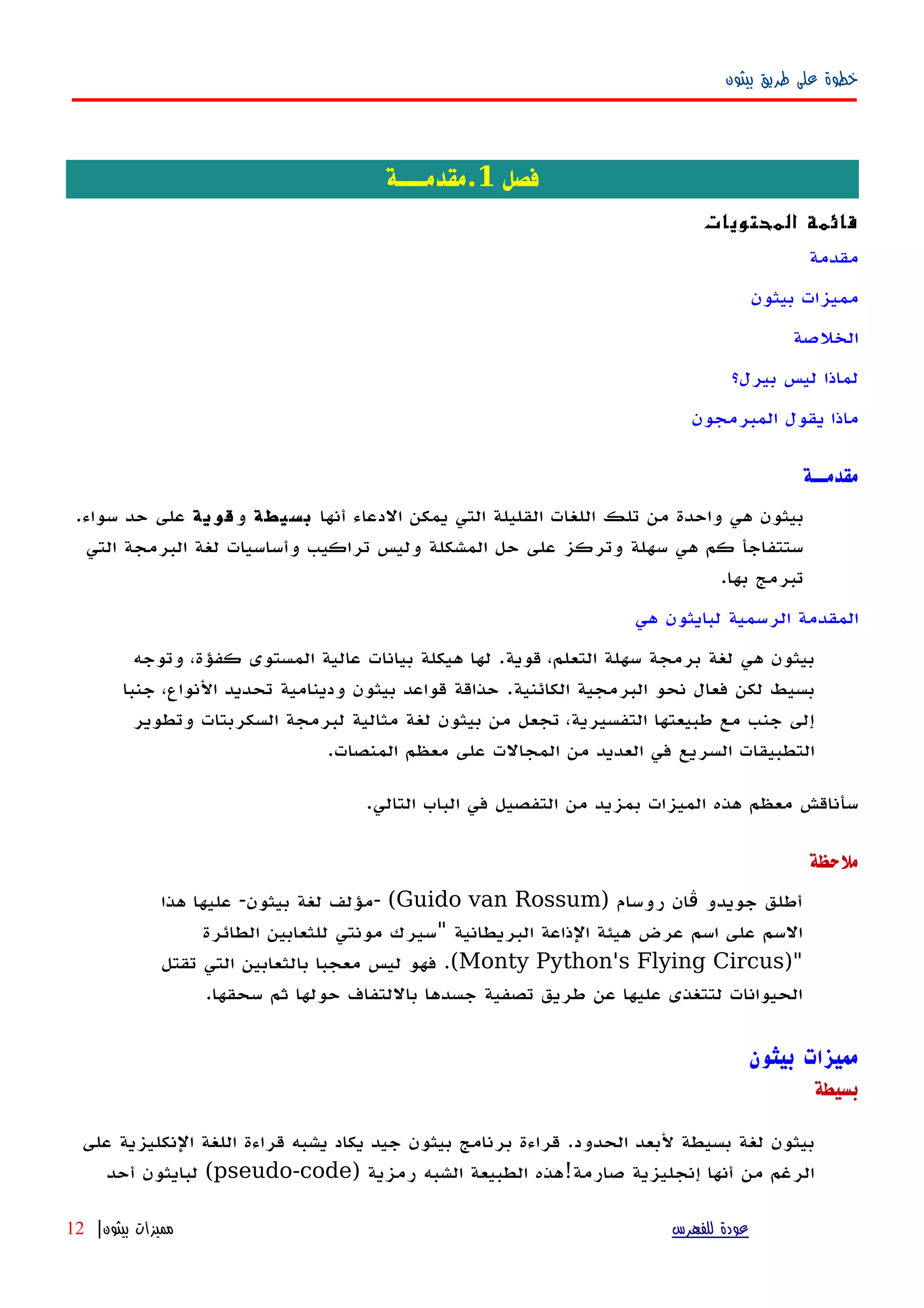 ‫بيثون‬ ‫طريق‬ ‫على‬ ‫خطوة‬
‫فصل‬1‫.مقدمـــة‬
‫المحتويات‬ ‫قائمة‬
‫مقدمة‬
‫بيثون‬ ‫مميزات‬
‫الخلصة‬
‫بيرل؟‬ ‫ليس‬ ‫لماذا‬
‫المبرمجون‬ ‫يقول‬ ‫ماذا‬
‫مقدمــة‬
‫أنها‬ ‫الدعاء‬ ‫يمكن‬ ‫التي‬ ‫القليلة‬ ‫اللغات‬ ‫تلك‬ ‫من‬ ‫واحدة‬ ‫هي‬ ‫بيثون‬‫بسيطة‬‫و‬‫قوية‬‫سواء‬ ‫حد‬ ‫على‬.
‫التي‬ ‫البرمجة‬ ‫لغة‬ ‫وأساسيات‬ ‫تراكيب‬ ‫وليس‬ ‫المشكلة‬ ‫حل‬ ‫على‬ ‫وتركز‬ ‫سهلة‬ ‫هي‬ ‫كم‬ ‫ستتفاجأ‬
‫بها‬ ‫تبرمج‬.
‫المقدم‬‫هي‬ ‫لبايثون‬ ‫الرسمية‬ ‫ة‬
‫قوية‬ ،‫التعلم‬ ‫سهلة‬ ‫برمجة‬ ‫لغة‬ ‫هي‬ ‫بيثون‬.‫وتوجه‬ ،‫كفؤة‬ ‫المستوى‬ ‫عالية‬ ‫بيانات‬ ‫هيكلة‬ ‫لها‬
‫الكائنية‬ ‫البرمجية‬ ‫نحو‬ ‫فعال‬ ‫لكن‬ ‫بسيط‬.‫جنبا‬ ،‫النواع‬ ‫تحديد‬ ‫ودينامية‬ ‫بيثون‬ ‫قواعد‬ ‫حذاقة‬
‫وتطوير‬ ‫السكربتات‬ ‫لبرمجة‬ ‫مثالية‬ ‫لغة‬ ‫بيثون‬ ‫من‬ ‫تجعل‬ ،‫التفسيرية‬ ‫طبيعتها‬ ‫مع‬ ‫جنب‬ ‫إلى‬
‫المنصات‬ ‫معظم‬ ‫على‬ ‫المجالت‬ ‫من‬ ‫العديد‬ ‫في‬ ‫السريع‬ ‫التطبيقات‬.
‫التالي‬ ‫الباب‬ ‫في‬ ‫التفصيل‬ ‫من‬ ‫بمزيد‬ ‫الميزات‬ ‫هذه‬ ‫معظم‬ ‫سأناقش‬.
‫ملحظة‬
‫روسام‬ ‫ان‬ ‫جويدو‬ ‫أطلق‬‫ڤ‬)Guido van Rossum- (‫بيثون‬ ‫لغة‬ ‫مؤلف‬-‫هذا‬ ‫عليها‬
‫البريطانية‬ ‫الذاعة‬ ‫هيئة‬ ‫عرض‬ ‫اسم‬ ‫على‬ ‫السم‬"‫الطائرة‬ ‫للثعابين‬ ‫مونتي‬ ‫سيرك‬
)"Monty Python's Flying Circus.(‫تقتل‬ ‫التي‬ ‫بالثعابين‬ ‫معجبا‬ ‫ليس‬ ‫فهو‬
‫سحقها‬ ‫ثم‬ ‫حولها‬ ‫باللتفاف‬ ‫جسدها‬ ‫تصفية‬ ‫طريق‬ ‫عن‬ ‫عليها‬ ‫لتتغذى‬ ‫الحيوانات‬.
‫بيثون‬ ‫مميزات‬
‫بسيطة‬
‫على‬ ‫النكليزية‬ ‫اللغة‬ ‫قراءة‬ ‫يشبه‬ ‫يكاد‬ ‫جيد‬ ‫بيثون‬ ‫برنامج‬ ‫قراءة‬ .‫الحدود‬ ‫لبعد‬ ‫بسيطة‬ ‫لغة‬ ‫بيثون‬
) ‫رمزية‬ ‫الشبه‬ ‫الطبيعة‬ ‫صارمة!هذه‬ ‫إنجليزية‬ ‫أنها‬ ‫من‬ ‫الرغم‬pseudo-code‫أحد‬ ‫لبايثون‬ (
‫للفهرس‬ ‫عودة‬‫بيثون‬ ‫مميزات‬|12
 