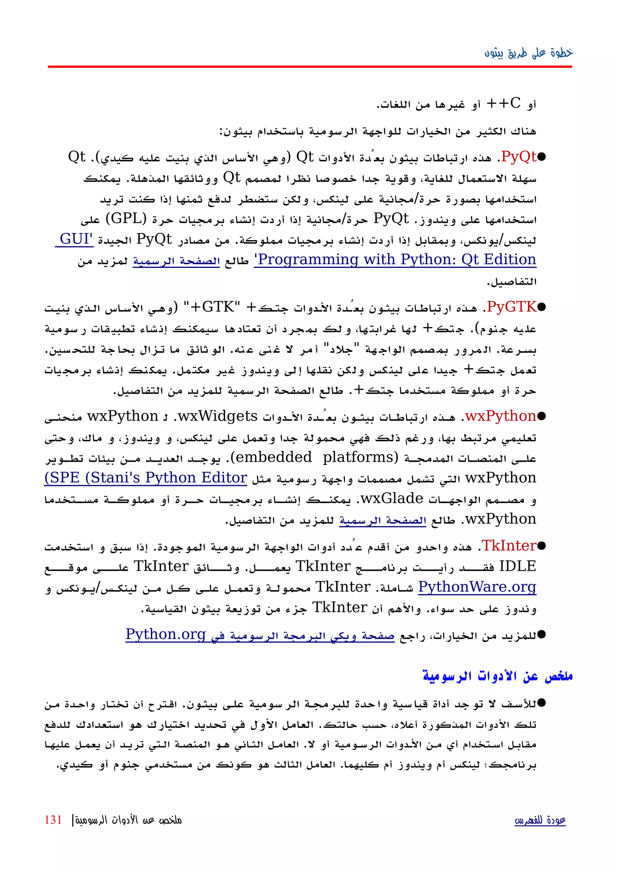 ‫بيثون‬ ‫طريق‬ ‫على‬ ‫خطوة‬
‫أو‬C++‫اللغات‬ ‫من‬ ‫غيرها‬ ‫أو‬.
‫بيثون‬ ‫باستخدام‬ ‫الرسومية‬ ‫للواجهة‬ ‫الخيارات‬ ‫من‬ ‫الكثير‬ ‫هناك‬:
PyQt.‫الدوات‬ ‫بعُدة‬ ‫بيثون‬ ‫ارتباطات‬ ‫هذه‬Qt)‫كيدي‬ ‫عليه‬ ‫بنيت‬ ‫الذي‬ ‫الساس‬ ‫وهي‬.(Qt
‫لمصمم‬ ‫نظرا‬ ‫خصوصا‬ ‫جدا‬ ‫وقوية‬ ،‫للغاية‬ ‫الستعمال‬ ‫سهلة‬Qt‫المذهلة‬ ‫ووثائقها‬.‫يمكنك‬
‫حرة‬ ‫بصورة‬ ‫استخدامها‬/‫تريد‬ ‫كنت‬ ‫إذا‬ ‫ثمنها‬ ‫لدفع‬ ‫ستضطر‬ ‫ولكن‬ ،‫لينكس‬ ‫على‬ ‫مجانية‬
‫ويندوز‬ ‫على‬ ‫استخدامها‬.PyQt‫حرة‬/‫حرة‬ ‫برمجيات‬ ‫إنشاء‬ ‫أردت‬ ‫إذا‬ ‫مجانية‬)GPL(‫على‬
‫لينكس‬/‫مملوكة‬ ‫برمجيات‬ ‫إنشاء‬ ‫أردت‬ ‫إذا‬ ‫وبمقابل‬ ،‫يونكس‬.‫مصادر‬ ‫من‬PyQt‫الجيدة‬'GUI
Programming with Python: Qt Edition'‫طالع‬‫الرسمية‬ ‫الصفحة‬‫من‬ ‫لمزيد‬
‫التفاصيل‬.
PyGTK.‫جتهك‬ ‫الهدوات‬ ‫بعُهدة‬ ‫بيثهون‬ ‫ات‬‫ه‬‫ارتباط‬ ‫ههذه‬" +GTK) "+‫بنيهت‬ ‫الهذي‬ ‫اس‬‫ه‬‫الس‬ ‫وههي‬
‫نوم‬‫ج‬ ‫يه‬‫عل‬.(‫تك‬‫ج‬+‫سومية‬‫ر‬ ‫قات‬‫تطبي‬ ‫شاء‬‫إن‬ ‫سيمكنك‬ ‫ها‬‫تعتاد‬ ‫أن‬ ‫جرد‬‫بم‬ ‫لك‬‫و‬ ،‫ها‬‫غرابت‬ ‫ها‬‫ل‬
‫بسهرعة‬.‫هة‬‫الواج‬ ‫صمم‬‫بم‬ ‫مرور‬‫ال‬"‫جلد‬"‫نه‬‫ع‬ ‫نى‬‫غ‬ ‫ل‬ ‫مر‬‫أ‬.‫سين‬‫للتح‬ ‫جة‬‫بحا‬ ‫تهزال‬ ‫ما‬ ‫ثائق‬‫الو‬.
‫جتك‬ ‫تعمل‬+‫مكتمل‬ ‫غير‬ ‫ويندوز‬ ‫إلى‬ ‫نقلها‬ ‫ولكن‬ ‫لينكس‬ ‫على‬ ‫جيدا‬.‫برمجيات‬ ‫إنشاء‬ ‫يمكنك‬
‫جتك‬ ‫مستخدما‬ ‫مملوكة‬ ‫أو‬ ‫حرة‬.+‫طالع‬‫الرسمية‬ ‫الصفحة‬‫التفاصيل‬ ‫من‬ ‫للمزيد‬.
wxPython.‫الهدوات‬ ‫بعُهدة‬ ‫بيثهون‬ ‫ارتباطهات‬ ‫ههذه‬wxWidgets.‫ل‬wxPython‫منحنهى‬
‫وحتى‬ ،‫ماك‬ ‫و‬ ،‫ويندوز‬ ‫و‬ ،‫لينكس‬ ‫على‬ ‫وتعمل‬ ‫جدا‬ ‫محمولة‬ ‫فهي‬ ‫ذلك‬ ‫ورغم‬ ،‫بها‬ ‫مرتبط‬ ‫تعليمي‬
‫هة‬‫ه‬‫المدمج‬ ‫هات‬‫ه‬‫المنص‬ ‫هى‬‫ه‬‫عل‬)embedded platforms.(‫هوير‬‫ه‬‫تط‬ ‫بيئات‬ ‫مهن‬ ‫العديهد‬ ‫هد‬‫ه‬‫يوج‬
wxPython‫مثل‬ ‫رسومية‬ ‫واجهة‬ ‫مصممات‬ ‫تشمل‬ ‫التي‬SPE (Stani's Python Editor(
‫هات‬‫الواجهه‬ ‫همم‬‫مصه‬ ‫و‬wxGlade.‫هتخدما‬‫مسه‬ ‫هة‬‫مملوكه‬ ‫أو‬ ‫هرة‬‫حه‬ ‫هات‬‫برمجيه‬ ‫هاء‬‫إنشه‬ ‫هك‬‫يمكنه‬
wxPython.‫طالع‬‫الرسمية‬ ‫الصفحة‬‫التفاصيل‬ ‫من‬ ‫للمزيد‬.
TkInter.‫الموجودة‬ ‫الرسومية‬ ‫الواجهة‬ ‫أدوات‬ ‫عُدد‬ ‫أقدم‬ ‫من‬ ‫واحدو‬ ‫هذه‬.‫استخدمت‬ ‫و‬ ‫سبق‬ ‫إذا‬
IDLE‫برنامهههج‬ ‫رأيهههت‬ ‫فقهههد‬TkInter‫يعمهههل‬.‫وثهههائق‬TkInter‫موقهههع‬ ‫علهههى‬
PythonWare.org‫شهاملة‬.TkInter‫لينكهس‬ ‫مهن‬ ‫كهل‬ ‫علهى‬ ‫وتعمهل‬ ‫محمولهة‬/‫و‬ ‫يهونكس‬
‫سواء‬ ‫حد‬ ‫على‬ ‫وندوز‬.‫أن‬ ‫والهم‬TkInter‫القياسية‬ ‫بيثون‬ ‫توزيعة‬ ‫من‬ ‫جزء‬.
‫راجع‬ ،‫الخيارات‬ ‫من‬ ‫للمزيد‬‫في‬ ‫الرسومية‬ ‫البرمجة‬ ‫ويكي‬ ‫صفحة‬Python.org
‫الرسومية‬ ‫الدوات‬ ‫عن‬ ‫ملخص‬
‫بيثهون‬ ‫علهى‬ ‫سومية‬‫الر‬ ‫للبرمجهة‬ ‫حدة‬‫وا‬ ‫سية‬‫قيا‬ ‫أداة‬ ‫جد‬‫تو‬ ‫ل‬ ‫للسهف‬.‫مهن‬ ‫واحهدة‬ ‫ار‬‫ه‬‫تخت‬ ‫أن‬ ‫اقهترح‬
‫حالتك‬ ‫حسب‬ ،‫أعله‬ ‫المذكورة‬ ‫الدوات‬ ‫تلك‬.‫استعدادك‬ ‫هو‬ ‫اختيارك‬ ‫تحديد‬ ‫في‬ ‫الول‬ ‫العامل‬‫للدفع‬
‫ل‬ ‫أو‬ ‫الرسهومية‬ ‫الهدوات‬ ‫مهن‬ ‫أي‬ ‫اسهتخدام‬ ‫مقابهل‬.‫عليهها‬ ‫يعمهل‬ ‫أن‬ ‫تريهد‬ ‫الهتي‬ ‫المنصهة‬ ‫ههو‬ ‫الثهاني‬ ‫العامهل‬
‫كليهما‬ ‫أم‬ ‫ويندوز‬ ‫أم‬ ‫لينكس‬ ‫برنامجك؛‬.‫مستخدمي‬ ‫من‬ ‫كونك‬ ‫هو‬ ‫الثالث‬ ‫العامل‬‫كيدي‬ ‫أو‬ ‫جنوم‬.
‫للفهرس‬ ‫عودة‬‫الرسومية‬ ‫الدوات‬ ‫عن‬ ‫ملخص‬|131
 