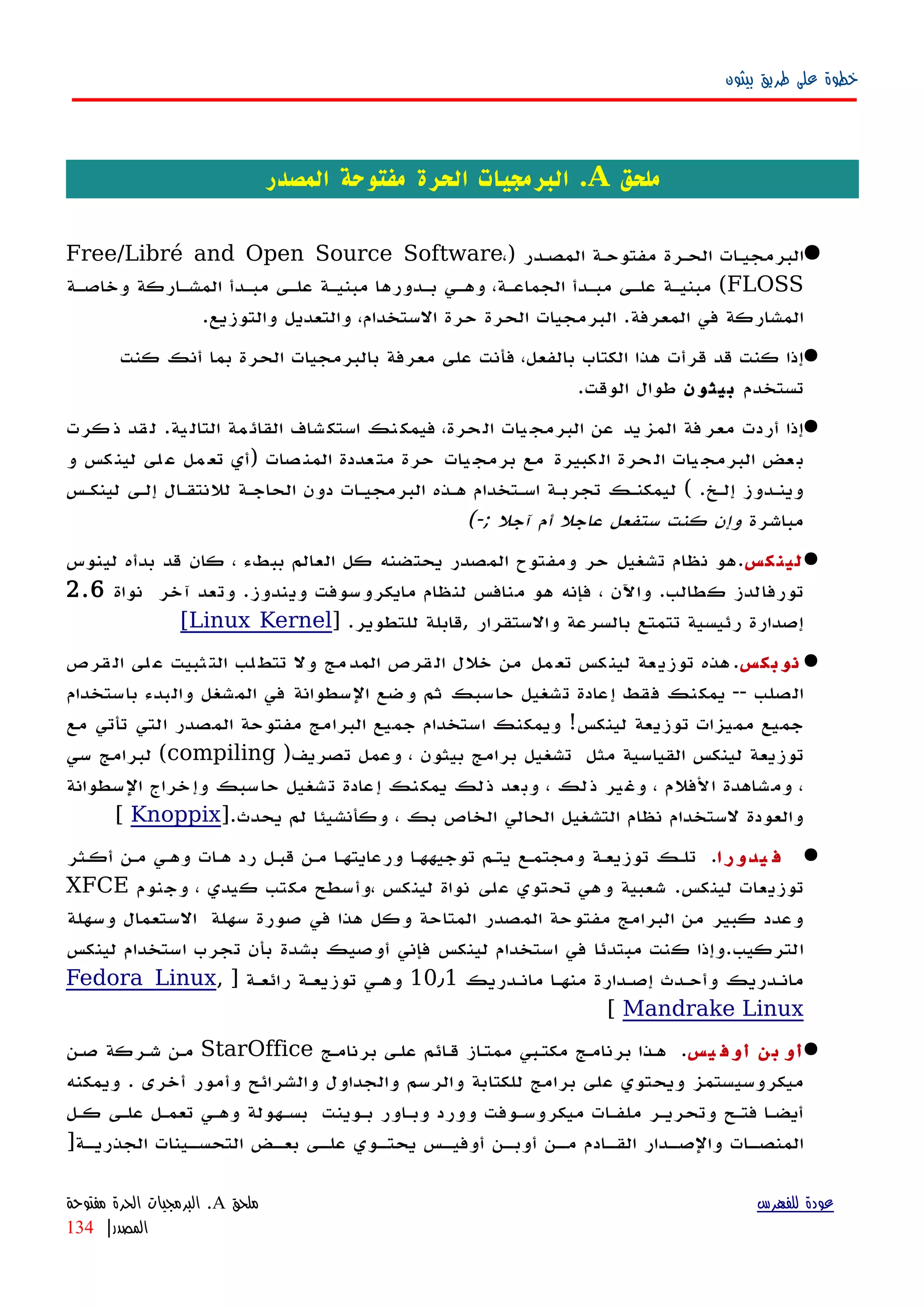 ‫بيثون‬ ‫طريق‬ ‫على‬ ‫خطوة‬
‫م‬‫لحق‬A‫المصدر‬ ‫مفتوحة‬ ‫الحرة‬ ‫البرمجيات‬ .
) ‫المصهدر‬ ‫مفتوحهة‬ ‫الحهرة‬ ‫البرمجيهات‬Free/Libré and Open Source Software،
FLOSS‫وخاصهة‬ ‫المشهاركة‬ ‫مبهدأ‬ ‫علهى‬ ‫مبنيهة‬ ‫بهدورها‬ ‫وههي‬ ،‫الجماعهة‬ ‫مبهدأ‬ ‫علهى‬ ‫مبنيهة‬ (
.‫والتوزيع‬ ‫والتعديل‬ ،‫الستخدام‬ ‫حرة‬ ‫الحرة‬ ‫البرمجيات‬ .‫المعرفة‬ ‫في‬ ‫المشاركة‬
‫كنت‬ ‫أنك‬ ‫بما‬ ‫الحرة‬ ‫بالبرمجيات‬ ‫معرفة‬ ‫على‬ ‫فأنت‬ ،‫بالفعل‬ ‫الكتاب‬ ‫هذا‬ ‫قرأت‬ ‫قد‬ ‫كنت‬ ‫إذا‬
‫تستخدم‬‫بيثون‬.‫الوقت‬ ‫طوال‬
‫كرت‬‫ذ‬ ‫قد‬‫ل‬ .‫ية‬‫التال‬ ‫مة‬‫القائ‬ ‫شاف‬‫استك‬ ‫نك‬‫فيمك‬ ،‫حرة‬‫ال‬ ‫يات‬‫البرمج‬ ‫عن‬ ‫يد‬‫المز‬ ‫فة‬‫معر‬ ‫أردت‬ ‫إذا‬
‫و‬ ‫كس‬‫لين‬ ‫لى‬‫ع‬ ‫مل‬‫تع‬ ‫)أي‬ ‫صات‬‫المن‬ ‫عددة‬‫مت‬ ‫حرة‬ ‫يات‬‫برمج‬ ‫مع‬ ‫كبيرة‬‫ال‬ ‫حرة‬‫ال‬ ‫يات‬‫البرمج‬ ‫عض‬‫ب‬
‫لينكهس‬ ‫إلهى‬ ‫للنتقهال‬ ‫الحاجهة‬ ‫دون‬ ‫البرمجيهات‬ ‫ههذه‬ ‫اسهتخدام‬ ‫تجربهة‬ ‫ليمكنهك‬ ( .‫إلهخ‬ ‫وينهدوز‬
‫مباشرة‬(-; ‫آجل‬ ‫أم‬ ‫عاجل‬ ‫ستفعل‬ ‫كنت‬ ‫وإن‬
‫كس‬‫لين‬‫لينوس‬ ‫بدأه‬ ‫قد‬ ‫كان‬ ، ‫ببطء‬ ‫العالم‬ ‫كل‬ ‫يحتضنه‬ ‫المصدر‬ ‫ومفتوح‬ ‫حر‬ ‫تشغيل‬ ‫نظام‬ ‫.هو‬
‫نواة‬ ‫آخر‬ ‫وتعد‬ .‫ويندوز‬ ‫مايكروسوفت‬ ‫لنظام‬ ‫منافس‬ ‫هو‬ ‫فإنه‬ ، ‫واﻵن‬ .‫كطالب‬ ‫تورفالدز‬2.6
] .‫للتطوير‬ ‫,قابلة‬ ‫والستقرار‬ ‫بالسرعة‬ ‫تتمتع‬ ‫رئيسية‬ ‫إصدارة‬Linux Kernel[
‫نوبكس‬‫قرص‬‫ال‬ ‫لى‬‫ع‬ ‫ثبيت‬‫الت‬ ‫لب‬‫تتط‬ ‫ول‬ ‫مج‬‫المد‬ ‫قرص‬‫ال‬ ‫خلل‬ ‫من‬ ‫مل‬‫تع‬ ‫كس‬‫لين‬ ‫عة‬‫توزي‬ ‫هذه‬.
‫باستخدام‬ ‫والبدء‬ ‫المشغل‬ ‫في‬ ‫السطوانة‬ ‫وضع‬ ‫ثم‬ ‫حاسبك‬ ‫تشغيل‬ ‫إعادة‬ ‫فقط‬ ‫يمكنك‬ -- ‫الصلب‬
‫مع‬ ‫تأتي‬ ‫التي‬ ‫المصدر‬ ‫مفتوحة‬ ‫البرامج‬ ‫جميع‬ ‫استخدام‬ ‫ويمكنك‬ !‫لينكس‬ ‫توزيعة‬ ‫مميزات‬ ‫جميع‬
)‫تصريف‬ ‫وعمل‬ ، ‫بيثون‬ ‫برامج‬ ‫تشغيل‬ ‫مثل‬ ‫القياسية‬ ‫لينكس‬ ‫توزيعة‬compiling‫سي‬ ‫لبرامج‬ (
‫السطوانة‬ ‫وإخراج‬ ‫حاسبك‬ ‫تشغيل‬ ‫إعادة‬ ‫يمكنك‬ ‫ذلك‬ ‫وبعد‬ ، ‫ذلك‬ ‫وغير‬ ، ‫الفلم‬ ‫ومشاهدة‬ ،
].‫يحدث‬ ‫لم‬ ‫وكأنشيئا‬ ، ‫بك‬ ‫الخاص‬ ‫الحالي‬ ‫التشغيل‬ ‫نظام‬ ‫لستخدام‬ ‫والعودة‬Knoppix[
‫يدورا‬ ‫ف‬.‫أكهثر‬ ‫مهن‬ ‫وههي‬ ‫ههات‬ ‫رد‬ ‫قبهل‬ ‫مهن‬ ‫ورعايتهها‬ ‫توجيههها‬ ‫يتهم‬ ‫ومجتمهع‬ ‫توزيعهة‬ ‫تلهك‬
‫وجنوم‬ ، ‫كيدي‬ ‫مكتب‬ ‫،وأسطح‬ ‫لينكس‬ ‫نواة‬ ‫على‬ ‫تحتوي‬ ‫وهي‬ ‫شعبية‬ .‫لينكس‬ ‫توزيعات‬XFCE
‫وسهلة‬ ‫الستعمال‬ ‫سهلة‬ ‫صورة‬ ‫في‬ ‫هذا‬ ‫وكل‬ ‫المتاحة‬ ‫المصدر‬ ‫مفتوحة‬ ‫البرامج‬ ‫من‬ ‫كبير‬ ‫وعدد‬
‫لينكس‬ ‫استخدام‬ ‫تجرب‬ ‫بأن‬ ‫بشدة‬ ‫أوصيك‬ ‫فإني‬ ‫لينكس‬ ‫استخدام‬ ‫في‬ ‫مبتدئا‬ ‫كنت‬ ‫التركيب.وإذا‬
‫مانهدريك‬ ‫منهها‬ ‫إصهدارة‬ ‫وأحهدث‬ ‫مانهدريك‬10٫1] ‫رائعهة‬ ‫توزيعهة‬ ‫وههي‬Fedora Linux,
Mandrake Linux[
‫بن‬ ‫أو‬‫يس‬ ‫أوف‬.‫برنامهج‬ ‫علهى‬ ‫ائم‬‫ه‬‫ق‬ ‫از‬‫ه‬‫ممت‬ ‫مكتهبي‬ ‫برنامهج‬ ‫ههذا‬StarOffice‫صهن‬ ‫شهركة‬ ‫مهن‬
‫ويمكنه‬ . ‫أخرى‬ ‫وأمور‬ ‫والشرائح‬ ‫والجداول‬ ‫والرسم‬ ‫للكتابة‬ ‫برامج‬ ‫على‬ ‫ويحتوي‬ ‫ميكروسيستمز‬
‫كهل‬ ‫علهى‬ ‫تعمهل‬ ‫وههي‬ ‫بسههولة‬ ‫بهوينت‬ ‫وبهاور‬ ‫وورد‬ ‫ميكروسهوفت‬ ‫ملفهات‬ ‫وتحريهر‬ ‫فتهح‬ ‫أيضها‬
]‫هة‬‫ه‬‫الجذري‬ ‫هينات‬‫ه‬‫التحس‬ ‫هض‬‫ه‬‫بع‬ ‫هى‬‫ه‬‫عل‬ ‫هوي‬‫ه‬‫يحت‬ ‫هس‬‫ه‬‫أوفي‬ ‫هن‬‫ه‬‫أوب‬ ‫هن‬‫ه‬‫م‬ ‫هادم‬‫ه‬‫الق‬ ‫هدار‬‫ه‬‫والص‬ ‫هات‬‫ه‬‫المنص‬
‫للفهرس‬ ‫عودة‬‫ملحق‬A.‫مفتوحة‬ ‫الحرة‬ ‫البرمجيات‬
‫المصدر‬|134
 