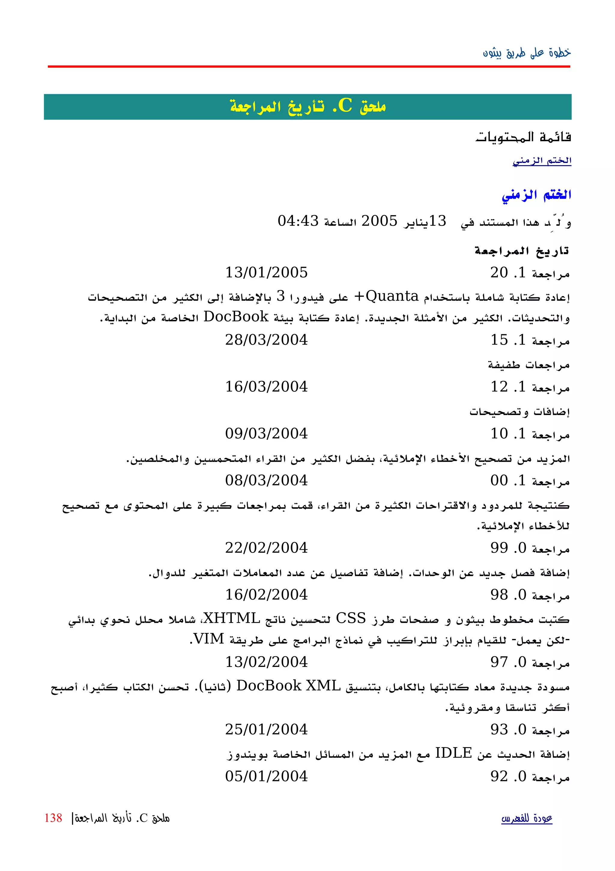 ‫بيثون‬ ‫طريق‬ ‫على‬ ‫خطوة‬
‫ملحق‬C.‫المراجعة‬ ‫تأريخ‬
‫المحتويات‬ ‫قائمة‬
‫الزمني‬ ‫الختم‬
‫الزمني‬ ‫الختم‬
‫في‬ ‫المستند‬ ‫هذا‬ ‫وُلِّد‬13‫يناير‬2005‫الساعة‬04:43
‫المراجعة‬ ‫تاريخ‬
‫مراجعة‬1.2013/01/2005
‫باستخدام‬ ‫شاملة‬ ‫كتابة‬ ‫إعادة‬Quanta‫فيدورا‬ ‫على‬ +3‫التصحيحات‬ ‫من‬ ‫الكثير‬ ‫إلى‬ ‫بالضافة‬
‫بيئة‬ ‫كتابة‬ ‫إعادة‬ .‫الجديدة‬ ‫المثلة‬ ‫من‬ ‫الكثير‬ .‫والتحديثات‬DocBook.‫البداية‬ ‫من‬ ‫الخاصة‬
‫مراجعة‬1.1528/03/2004
‫طفيفة‬ ‫مراجعات‬
‫مراجعة‬1.1216/03/2004
‫وتصحيحات‬ ‫إضافات‬
‫مراجعة‬1.1009/03/2004
.‫والمخلصين‬ ‫المتحمسين‬ ‫القراء‬ ‫من‬ ‫الكثير‬ ‫بفضل‬ ،‫الملئية‬ ‫الخطاء‬ ‫تصحيح‬ ‫من‬ ‫المزيد‬
‫مراجعة‬1.0008/03/2004
‫تصحيح‬ ‫مع‬ ‫المحتوى‬ ‫على‬ ‫كبيرة‬ ‫بمراجعات‬ ‫قمت‬ ،‫القراء‬ ‫من‬ ‫الكثيرة‬ ‫والقتراحات‬ ‫للمردود‬ ‫كنتيجة‬
.‫الملئية‬ ‫للخطاء‬
‫مراجعة‬0.9922/02/2004
.‫للدوال‬ ‫المتغير‬ ‫المعاملت‬ ‫عدد‬ ‫عن‬ ‫تفاصيل‬ ‫إضافة‬ .‫الوحدات‬ ‫عن‬ ‫جديد‬ ‫فصل‬ ‫إضافة‬
‫مراجعة‬0.9816/02/2004
‫طرز‬ ‫صفحات‬ ‫و‬ ‫بيثون‬ ‫مخطوط‬ ‫كتبت‬CSS‫ناتج‬ ‫لتحسين‬XHTML‫بدائي‬ ‫نحوي‬ ‫محلل‬ ‫شامل‬ ،
‫طريقة‬ ‫على‬ ‫البرامج‬ ‫نماذج‬ ‫في‬ ‫للتراكيب‬ ‫بإبراز‬ ‫للقيام‬ -‫يعمل‬ ‫-لكن‬VIM.
‫مراجعة‬0.9713/02/2004
‫بتنسيق‬ ،‫بالكامل‬ ‫كتابتها‬ ‫معاد‬ ‫جديدة‬ ‫مسودة‬DocBook XML‫أصبح‬ ،‫كثيرا‬ ‫الكتاب‬ ‫تحسن‬ .(‫)ثانيا‬
.‫ومقروئية‬ ‫تناسقا‬ ‫أكثر‬
‫مراجعة‬0.9325/01/2004
‫عن‬ ‫الحديث‬ ‫إضافة‬IDLE‫بويندوز‬ ‫الخاصة‬ ‫المسائل‬ ‫من‬ ‫المزيد‬ ‫مع‬
‫مراجعة‬0.9205/01/2004
‫للفهرس‬ ‫عودة‬‫ملحق‬C.‫المراجعة‬ ‫تأريخ‬|138
 