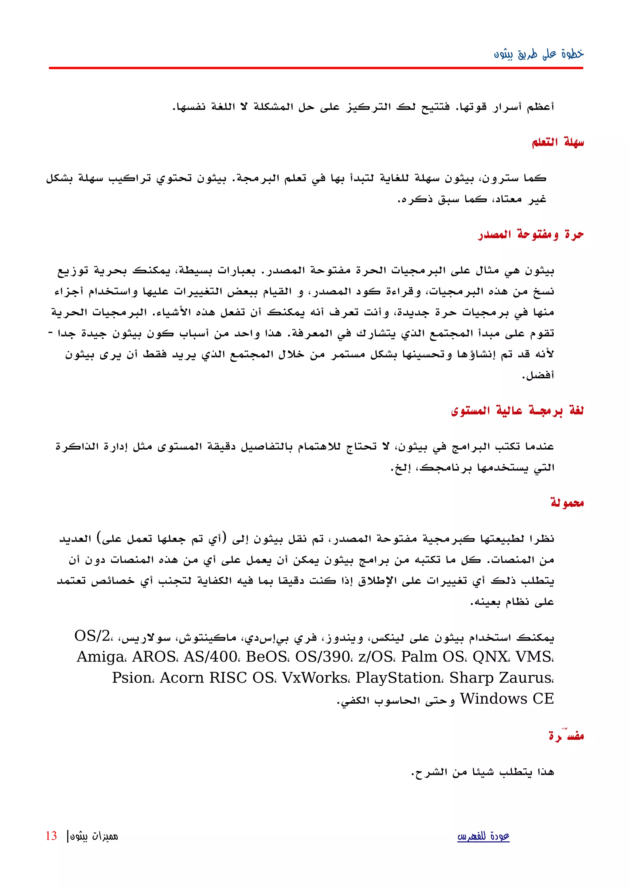 ‫بيثون‬ ‫طريق‬ ‫على‬ ‫خطوة‬
.‫نفسها‬ ‫اللغة‬ ‫ل‬ ‫المشكلة‬ ‫حل‬ ‫على‬ ‫التركيز‬ ‫لك‬ ‫فتتيح‬ .‫قوتها‬ ‫أسرار‬ ‫أعظم‬
‫التعلم‬ ‫سهلة‬
‫بشكل‬ ‫سهلة‬ ‫تراكيب‬ ‫تحتوي‬ ‫بيثون‬ .‫البرمجة‬ ‫تعلم‬ ‫في‬ ‫بها‬ ‫لتبدأ‬ ‫للغاية‬ ‫سهلة‬ ‫بيثون‬ ،‫سترون‬ ‫كما‬
.‫ذكره‬ ‫سبق‬ ‫كما‬ ،‫معتاد‬ ‫غير‬
‫المصدر‬ ‫ومفتوحة‬ ‫حرة‬
‫توزيع‬ ‫بحرية‬ ‫يمكنك‬ ،‫بسيطة‬ ‫بعبارات‬ .‫المصدر‬ ‫مفتوحة‬ ‫الحرة‬ ‫البرمجيات‬ ‫على‬ ‫مثال‬ ‫هي‬ ‫بيثون‬
‫أجزاء‬ ‫واستخدام‬ ‫عليها‬ ‫التغييرات‬ ‫ببعض‬ ‫القيام‬ ‫و‬ ،‫المصدر‬ ‫كود‬ ‫وقراءة‬ ،‫البرمجيات‬ ‫هذه‬ ‫من‬ ‫نسخ‬
‫الحرية‬ ‫البرمجيات‬ .‫الشياء‬ ‫هذه‬ ‫تفعل‬ ‫أن‬ ‫يمكنك‬ ‫أنه‬ ‫تعرف‬ ‫وأنت‬ ،‫جديدة‬ ‫حرة‬ ‫برمجيات‬ ‫في‬ ‫منها‬
- ‫جدا‬ ‫جيدة‬ ‫بيثون‬ ‫كون‬ ‫أسباب‬ ‫من‬ ‫واحد‬ ‫هذا‬ .‫المعرفة‬ ‫في‬ ‫يتشارك‬ ‫الذي‬ ‫المجتمع‬ ‫مبدأ‬ ‫على‬ ‫تقوم‬
‫بيثون‬ ‫يرى‬ ‫أن‬ ‫فقط‬ ‫يريد‬ ‫الذي‬ ‫المجتمع‬ ‫خلل‬ ‫من‬ ‫مستمر‬ ‫بشكل‬ ‫وتحسينها‬ ‫إنشاؤها‬ ‫تم‬ ‫قد‬ ‫لنه‬
.‫أفضل‬
‫المستوى‬ ‫عالية‬ ‫برمجـة‬ ‫لغة‬
‫الذاكرة‬ ‫إدارة‬ ‫مثل‬ ‫المستوى‬ ‫دقيقة‬ ‫بالتفاصيل‬ ‫للهتمام‬ ‫تحتاج‬ ‫ل‬ ،‫بيثون‬ ‫في‬ ‫البرامج‬ ‫تكتب‬ ‫عندما‬
.‫إلخ‬ ،‫برنامجك‬ ‫يستخدمها‬ ‫التي‬
‫محمولة‬
‫العديد‬ (‫على‬ ‫تعمل‬ ‫جعلها‬ ‫تم‬ ‫)أي‬ ‫إلى‬ ‫بيثون‬ ‫نقل‬ ‫تم‬ ،‫المصدر‬ ‫مفتوحة‬ ‫كبرمجية‬ ‫لطبيعتها‬ ‫نظرا‬
‫أن‬ ‫دون‬ ‫المنصات‬ ‫هذه‬ ‫من‬ ‫أي‬ ‫على‬ ‫يعمل‬ ‫أن‬ ‫يمكن‬ ‫بيثون‬ ‫برامج‬ ‫من‬ ‫تكتبه‬ ‫ما‬ ‫كل‬ .‫المنصات‬ ‫من‬
‫تعتمد‬ ‫خصائص‬ ‫أي‬ ‫لتجنب‬ ‫الكفاية‬ ‫فيه‬ ‫بما‬ ‫دقيقا‬ ‫كنت‬ ‫إذا‬ ‫الطلق‬ ‫على‬ ‫تغييرات‬ ‫أي‬ ‫ذلك‬ ‫يتطلب‬
.‫بعينه‬ ‫نظام‬ ‫على‬
،‫سولريس‬ ،‫ماكينتوش‬ ،‫بيإسدي‬ ‫فري‬ ،‫ويندوز‬ ،‫لينكس‬ ‫على‬ ‫بيثون‬ ‫استخدام‬ ‫يمكنك‬OS/2،
Amiga، AROS، AS/400، BeOS، OS/390، z/OS، Palm OS، QNX، VMS،
Psion، Acorn RISC OS، VxWorks، PlayStation، Sharp Zaurus،
Windows CE.‫الكفي‬ ‫الحاسوب‬ ‫وحتى‬
‫مفسَّرة‬
.‫الشرح‬ ‫من‬ ‫شيئا‬ ‫يتطلب‬ ‫هذا‬
‫للفهرس‬ ‫عودة‬‫بيثون‬ ‫مميزات‬|13
 