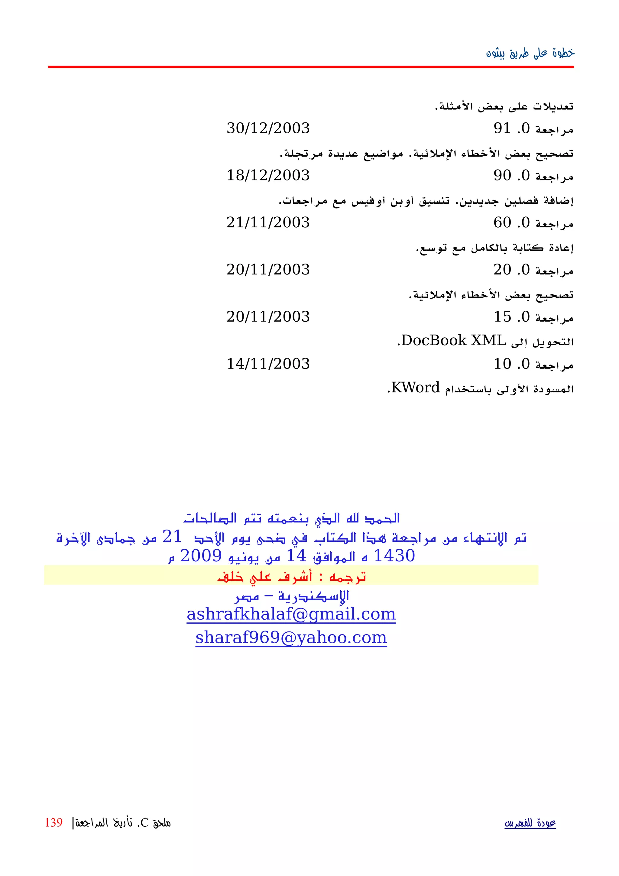 ‫بيثون‬ ‫طريق‬ ‫على‬ ‫خطوة‬
.‫المثلة‬ ‫بعض‬ ‫على‬ ‫تعديلت‬
‫مراجعة‬0.9130/12/2003
.‫مرتجلة‬ ‫عديدة‬ ‫مواضيع‬ .‫الملئية‬ ‫الخطاء‬ ‫بعض‬ ‫تصحيح‬
‫مراجعة‬0.9018/12/2003
.‫مراجعات‬ ‫مع‬ ‫أوفيس‬ ‫أوبن‬ ‫تنسيق‬ .‫جديدين‬ ‫فصلين‬ ‫إضافة‬
‫مراجعة‬0.6021/11/2003
.‫توسع‬ ‫مع‬ ‫بالكامل‬ ‫كتابة‬ ‫إعادة‬
‫مراجعة‬0.2020/11/2003
.‫الملئية‬ ‫الخطاء‬ ‫بعض‬ ‫تصحيح‬
‫مراجعة‬0.1520/11/2003
‫إلى‬ ‫التحويل‬DocBook XML.
‫مراجعة‬0.1014/11/2003
‫باستخدام‬ ‫الولى‬ ‫المسودة‬KWord.
‫الصالحات‬ ‫تتم‬ ‫بنعمته‬ ‫الذي‬ ‫ل‬ ‫الحمد‬
‫الحد‬ ‫يوم‬ ‫ضحى‬ ‫في‬ ‫الكتاب‬ ‫هذا‬ ‫مراجعة‬ ‫من‬ ‫النتهاء‬ ‫تم‬21‫الخرة‬ ‫جمادى‬ ‫من‬
1430‫الموافق‬ ‫ه‬14‫يونيو‬ ‫من‬2009‫م‬
‫خلف‬ ‫علي‬ ‫أشرف‬ : ‫ترجمه‬
‫مصر‬ – ‫السكندرية‬
ashrafkhalaf@gmail.com
sharaf969@yahoo.com
‫للفهرس‬ ‫عودة‬‫ملحق‬C.‫المراجعة‬ ‫تأريخ‬|139
 