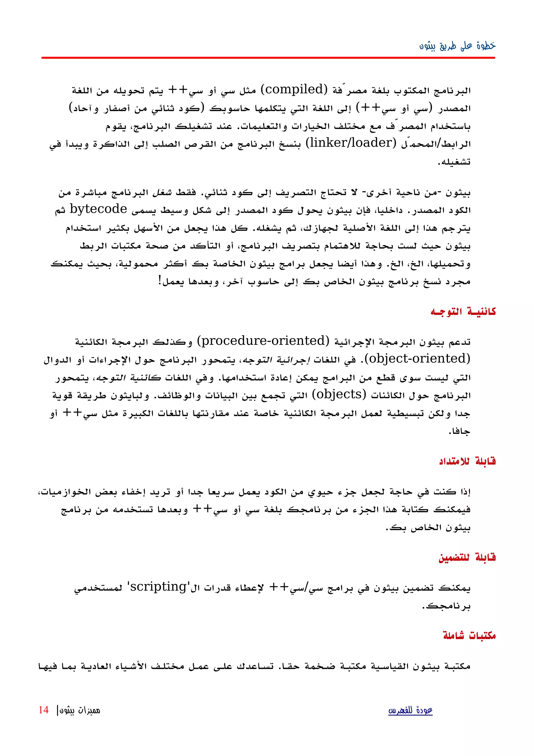 ‫بيثون‬ ‫طريق‬ ‫على‬ ‫خطوة‬
) ‫مصرّفة‬ ‫بلغة‬ ‫المكتوب‬ ‫البرنامج‬compiled‫اللغة‬ ‫من‬ ‫تحويله‬ ‫يتم‬ ++‫سي‬ ‫أو‬ ‫سي‬ ‫مثل‬ (
(‫وآحاد‬ ‫أصفار‬ ‫من‬ ‫ثنائي‬ ‫)كود‬ ‫حاسوبك‬ ‫يتكلمها‬ ‫التي‬ ‫اللغة‬ ‫إلى‬ (++‫سي‬ ‫أو‬ ‫)سي‬ ‫المصدر‬
‫يقوم‬ ،‫البرنامج‬ ‫تشغيلك‬ ‫عند‬ .‫والتعليمات‬ ‫الخيارات‬ ‫مختلف‬ ‫مع‬ ‫المصرّف‬ ‫باستخدام‬
) ‫الرابط/المحمّل‬linker/loader‫في‬ ‫ويبدأ‬ ‫الذاكرة‬ ‫إلى‬ ‫الصلب‬ ‫القرص‬ ‫من‬ ‫البرنامج‬ ‫بنسخ‬ (
.‫تشغيله‬
‫فقط‬ .‫ثنائي‬ ‫كود‬ ‫إلى‬ ‫التصريف‬ ‫تحتاج‬ ‫ل‬ -‫أخرى‬ ‫ناحية‬ ‫-من‬ ‫بيثون‬‫شغل‬‫من‬ ‫مباشرة‬ ‫البرنامج‬
‫يسمى‬ ‫وسيط‬ ‫شكل‬ ‫إلى‬ ‫المصدر‬ ‫كود‬ ‫يحول‬ ‫بيثون‬ ‫فإن‬ ،‫داخليا‬ .‫المصدر‬ ‫الكود‬bytecode‫ثم‬
‫استخدام‬ ‫بكثير‬ ‫السهل‬ ‫من‬ ‫يجعل‬ ‫هذا‬ ‫كل‬ .‫يشغله‬ ‫ثم‬ ،‫لجهازك‬ ‫الصلية‬ ‫اللغة‬ ‫إلى‬ ‫هذا‬ ‫يترجم‬
‫الربط‬ ‫مكتبات‬ ‫صحة‬ ‫من‬ ‫التأكد‬ ‫أو‬ ،‫البرنامج‬ ‫بتصريف‬ ‫للهتمام‬ ‫بحاجة‬ ‫لست‬ ‫حيث‬ ‫بيثون‬
‫يمكنك‬ ‫بحيث‬ ،‫محمولية‬ ‫أكثر‬ ‫بك‬ ‫الخاصة‬ ‫بيثون‬ ‫برامج‬ ‫يجعل‬ ‫أيضا‬ ‫وهذا‬ .‫الخ‬ ،‫الخ‬ ،‫وتحميلها‬
!‫يعمل‬ ‫وبعدها‬ ،‫آخر‬ ‫حاسوب‬ ‫إلى‬ ‫بك‬ ‫الخاص‬ ‫بيثون‬ ‫برنامج‬ ‫نسخ‬ ‫مجرد‬
‫التوجـه‬ ‫كائنيـة‬
) ‫الجرائية‬ ‫البرمجة‬ ‫بيثون‬ ‫تدعم‬procedure-oriented‫الكائنية‬ ‫البرمجة‬ ‫وكذلك‬ (
)object-oriented‫اللغات‬ ‫في‬ .(‫التوجه‬ ‫إجرائية‬‫الدوال‬ ‫أو‬ ‫الجراءات‬ ‫حول‬ ‫البرنامج‬ ‫يتمحور‬ ،
‫اللغات‬ ‫وفي‬ .‫استخدامها‬ ‫إعادة‬ ‫يمكن‬ ‫البرامج‬ ‫من‬ ‫قطع‬ ‫سوى‬ ‫ليست‬ ‫التي‬‫التوجه‬ ‫كائنية‬‫يتمحور‬ ،
) ‫الكائنات‬ ‫حول‬ ‫البرنامج‬objects‫قوية‬ ‫طريقة‬ ‫ولبايثون‬ .‫والوظائف‬ ‫البيانات‬ ‫بين‬ ‫تجمع‬ ‫التي‬ (
‫أو‬ ++‫سي‬ ‫مثل‬ ‫الكبيرة‬ ‫باللغات‬ ‫مقارنتها‬ ‫عند‬ ‫خاصة‬ ‫الكائنية‬ ‫البرمجة‬ ‫لعمل‬ ‫تبسيطية‬ ‫ولكن‬ ‫جدا‬
.‫جافا‬
‫للمتداد‬ ‫قابلة‬
،‫الخوازميات‬ ‫بعض‬ ‫إخفاء‬ ‫تريد‬ ‫أو‬ ‫جدا‬ ‫سريعا‬ ‫يعمل‬ ‫الكود‬ ‫من‬ ‫حيوي‬ ‫جزء‬ ‫لجعل‬ ‫حاجة‬ ‫في‬ ‫كنت‬ ‫إذا‬
‫برنامج‬ ‫من‬ ‫تستخدمه‬ ‫وبعدها‬ ++‫سي‬ ‫أو‬ ‫سي‬ ‫بلغة‬ ‫برنامجك‬ ‫من‬ ‫الجزء‬ ‫هذا‬ ‫كتابة‬ ‫فيمكنك‬
.‫بك‬ ‫الخاص‬ ‫بيثون‬
‫للتضمين‬ ‫قابلة‬
'‫ال‬ ‫قدرات‬ ‫لعطاء‬ ++‫سي/سي‬ ‫برامج‬ ‫في‬ ‫بيثون‬ ‫تضمين‬ ‫يمكنك‬scripting‫لمستخدمي‬ '
.‫برنامجك‬
‫شاملة‬ ‫مكتبات‬
‫فيهها‬ ‫بمها‬ ‫العاديهة‬ ‫الشهياء‬ ‫مختلهف‬ ‫عمهل‬ ‫علهى‬ ‫تسهاعدك‬ .‫حقها‬ ‫ضهخمة‬ ‫مكتبهة‬ ‫القياسهية‬ ‫بيثهون‬ ‫مكتبهة‬
‫للفهرس‬ ‫عودة‬‫بيثون‬ ‫مميزات‬|14
 