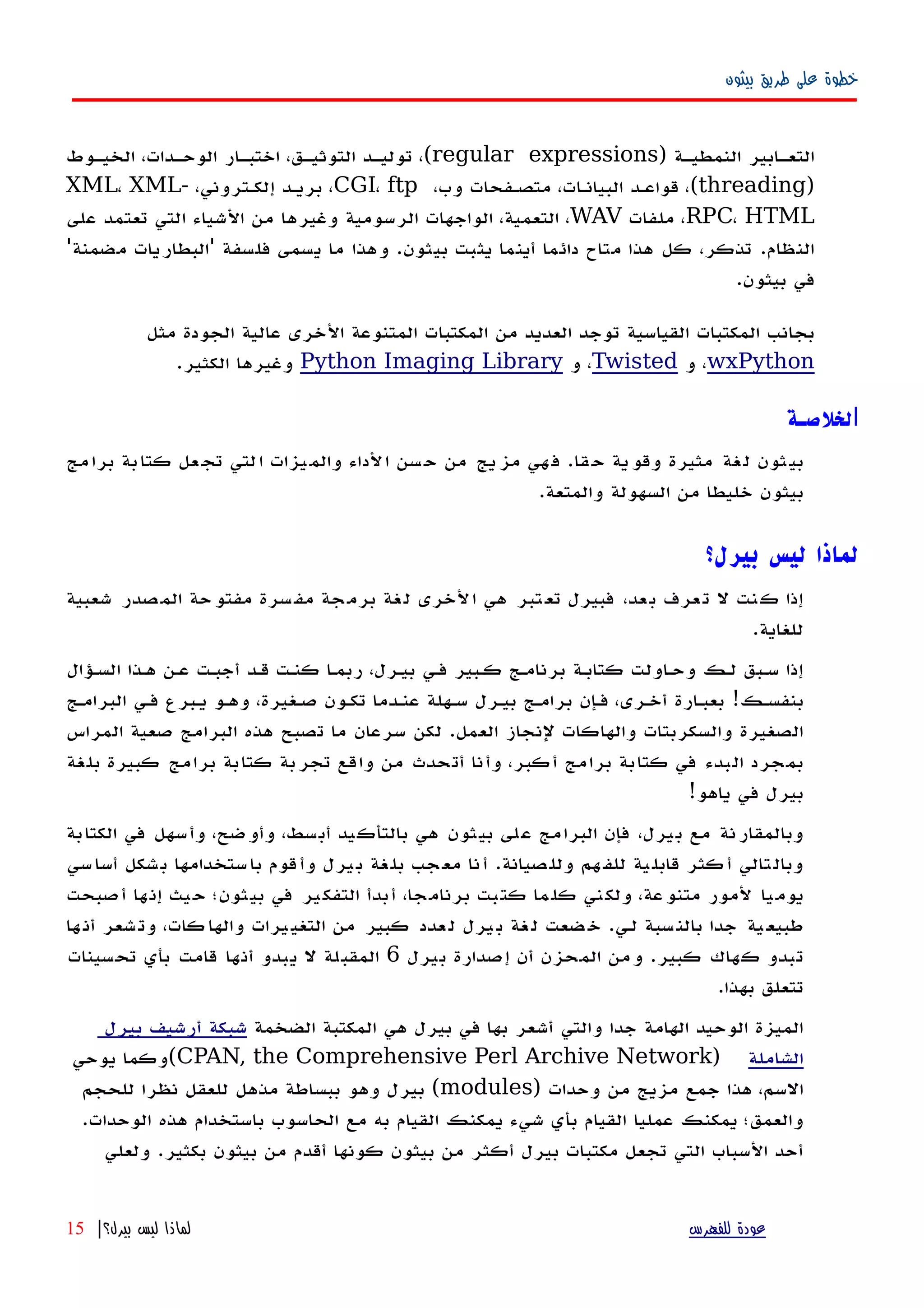 ‫بيثون‬ ‫طريق‬ ‫على‬ ‫خطوة‬
) ‫النمطيهة‬ ‫التعهابير‬regular expressions‫الخيهوط‬ ،‫الوحهدات‬ ‫اختبهار‬ ،‫التوثيهق‬ ‫توليهد‬ ،(
)threading،‫وب‬ ‫متصهفحات‬ ،‫البيانهات‬ ‫قواعهد‬ ،(CGI، ftp،‫إلكهتروني‬ ‫بريهد‬ ،XML، XML-
RPC، HTML‫ملفات‬ ،WAV‫على‬ ‫تعتمد‬ ‫التي‬ ‫الشياء‬ ‫من‬ ‫وغيرها‬ ‫الرسومية‬ ‫الواجهات‬ ،‫التعمية‬ ،
'‫مضمنة‬ ‫'البطاريات‬ ‫فلسفة‬ ‫يسمى‬ ‫ما‬ ‫وهذا‬ .‫بيثون‬ ‫يثبت‬ ‫أينما‬ ‫دائما‬ ‫متاح‬ ‫هذا‬ ‫كل‬ ،‫تذكر‬ .‫النظام‬
.‫بيثون‬ ‫في‬
‫مثل‬ ‫الجودة‬ ‫عالية‬ ‫الخرى‬ ‫المتنوعة‬ ‫المكتبات‬ ‫من‬ ‫العديد‬ ‫توجد‬ ‫القياسية‬ ‫المكتبات‬ ‫بجانب‬
wxPython‫و‬ ،Twisted‫و‬ ،Python Imaging Library.‫الكثير‬ ‫وغيرها‬
‫ا‬‫لخلصـة‬
‫قا‬‫ح‬ ‫ية‬‫وقو‬ ‫مثيرة‬ ‫غة‬‫ل‬ ‫ثون‬‫بي‬.‫مج‬‫برا‬ ‫بة‬‫كتا‬ ‫عل‬‫تج‬ ‫لتي‬‫ا‬ ‫يزات‬‫والم‬ ‫لداء‬‫ا‬ ‫سن‬‫ح‬ ‫من‬ ‫يج‬‫مز‬ ‫هي‬‫ف‬
‫والمتعة‬ ‫السهولة‬ ‫من‬ ‫خليطا‬ ‫بيثون‬.
‫بيرل؟‬ ‫ليس‬ ‫لماذا‬
‫شعبية‬ ‫صدر‬‫الم‬ ‫حة‬‫مفتو‬ ‫سرة‬‫مف‬ ‫جة‬‫برم‬ ‫غة‬‫ل‬ ‫لخرى‬‫ا‬ ‫هي‬ ‫تبر‬‫تع‬ ‫فبيرل‬ ،‫عد‬‫ب‬ ‫عرف‬‫ت‬ ‫ل‬ ‫نت‬‫ك‬ ‫إذا‬
.‫للغاية‬
‫السهؤال‬ ‫ههذا‬ ‫عهن‬ ‫أجبهت‬ ‫قهد‬ ‫كنهت‬ ‫ربمها‬ ،‫بيهرل‬ ‫فهي‬ ‫كهبير‬ ‫برنامهج‬ ‫كتابهة‬ ‫وحهاولت‬ ‫لهك‬ ‫سهبق‬ ‫إذا‬
‫البرامهج‬ ‫فهي‬ ‫يهبرع‬ ‫وههو‬ ،‫صهغيرة‬ ‫تكهون‬ ‫عنهدما‬ ‫سههلة‬ ‫بيهرل‬ ‫برامهج‬ ‫فهإن‬ ،‫أخهرى‬ ‫بعبهارة‬ !‫بنفسهك‬
‫المراس‬ ‫صعية‬ ‫البرامج‬ ‫هذه‬ ‫تصبح‬ ‫ما‬ ‫سرعان‬ ‫لكن‬ .‫العمل‬ ‫لنجاز‬ ‫والهاكات‬ ‫والسكربتات‬ ‫الصغيرة‬
‫بلغة‬ ‫كبيرة‬ ‫برامج‬ ‫كتابة‬ ‫تجربة‬ ‫واقع‬ ‫من‬ ‫أتحدث‬ ‫وأنا‬ ،‫أكبر‬ ‫برامج‬ ‫كتابة‬ ‫في‬ ‫البدء‬ ‫بمجرد‬
!‫ياهو‬ ‫في‬ ‫بيرل‬
‫الكتابة‬ ‫في‬ ‫وأسهل‬ ،‫وأوضح‬ ،‫أبسط‬ ‫بالتأكيد‬ ‫هي‬ ‫بيثون‬ ‫على‬ ‫البرامج‬ ‫فإن‬ ،‫بيرل‬ ‫مع‬ ‫وبالمقارنة‬
‫سي‬‫أسا‬ ‫شكل‬‫ب‬ ‫ستخدامها‬‫با‬ ‫قوم‬‫وأ‬ ‫يرل‬‫ب‬ ‫غة‬‫بل‬ ‫جب‬‫مع‬ ‫نا‬‫أ‬ .‫صيانة‬‫ولل‬ ‫هم‬‫للف‬ ‫ية‬‫قابل‬ ‫كثر‬‫أ‬ ‫تالي‬‫وبال‬
‫أصبحت‬ ‫ها‬‫إن‬ ‫يث‬‫ح‬ ‫بيثون؛‬ ‫في‬ ‫ير‬‫التفك‬ ‫أبدأ‬ ،‫برنامجا‬ ‫كتبت‬ ‫ما‬‫كل‬ ‫ني‬‫ولك‬ ،‫عة‬‫متنو‬ ‫لمور‬ ‫يا‬‫يوم‬
‫ها‬‫أن‬ ‫شعر‬‫وت‬ ،‫كات‬‫والها‬ ‫يرات‬‫التغي‬ ‫من‬ ‫كبير‬ ‫عدد‬‫ل‬ ‫يرل‬‫ب‬ ‫غة‬‫ل‬ ‫ضعت‬‫خ‬ .‫لهي‬ ‫سبة‬‫بالن‬ ‫جدا‬ ‫ية‬‫طبيع‬
‫بيرل‬ ‫إصدارة‬ ‫أن‬ ‫المحزن‬ ‫ومن‬ .‫كبير‬ ‫كهاك‬ ‫تبدو‬6‫تحسينات‬ ‫بأي‬ ‫قامت‬ ‫أنها‬ ‫يبدو‬ ‫ل‬ ‫المقبلة‬
.‫بهذا‬ ‫تتعلق‬
‫الضخمة‬ ‫المكتبة‬ ‫هي‬ ‫بيرل‬ ‫في‬ ‫بها‬ ‫أشعر‬ ‫والتي‬ ‫جدا‬ ‫الهامة‬ ‫الوحيد‬ ‫الميزة‬‫بيرل‬ ‫أرشيف‬ ‫شبكة‬
‫الشاملة‬)CPAN, the Comprehensive Perl Archive Network‫يوحي‬ ‫(وكما‬
) ‫وحدات‬ ‫من‬ ‫مزيج‬ ‫جمع‬ ‫هذا‬ ،‫السم‬modules‫للحجم‬ ‫نظرا‬ ‫للعقل‬ ‫مذهل‬ ‫ببساطة‬ ‫وهو‬ ‫بيرل‬ (
.‫الوحدات‬ ‫هذه‬ ‫باستخدام‬ ‫الحاسوب‬ ‫مع‬ ‫به‬ ‫القيام‬ ‫يمكنك‬ ‫شيء‬ ‫بأي‬ ‫القيام‬ ‫عمليا‬ ‫يمكنك‬ ‫والعمق؛‬
‫ولعلي‬ .‫بكثير‬ ‫بيثون‬ ‫من‬ ‫أقدم‬ ‫كونها‬ ‫بيثون‬ ‫من‬ ‫أكثر‬ ‫بيرل‬ ‫مكتبات‬ ‫تجعل‬ ‫التي‬ ‫السباب‬ ‫أحد‬
‫للفهرس‬ ‫عودة‬‫بيرل؟‬ ‫ليس‬ ‫لماذا‬|15
 