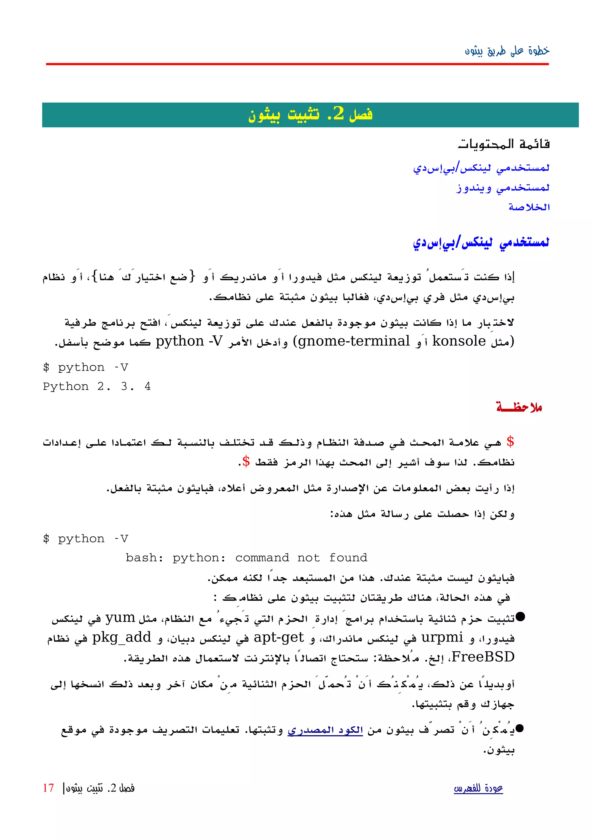 ‫بيثون‬ ‫طريق‬ ‫على‬ ‫خطوة‬
‫فصل‬2‫بيثون‬ ‫تثبيت‬ .
‫المحتويات‬ ‫قائمة‬
‫لينكس/بيإسدي‬ ‫لمستخدمي‬
‫ويندوز‬ ‫لمستخدمي‬
‫الخلصة‬
‫لينكس‬ ‫لمستخدمي‬/‫بيإسدي‬
‫إ‬‫أَو‬ ‫ماندريك‬ ‫أَو‬ ‫فيدورا‬ ‫مثل‬ ‫لينكس‬ ‫توزيعة‬ ُ‫تَستعمل‬ ‫كنت‬ ‫ذا‬}‫هنا‬ َ‫اختيارَك‬ ‫ضع‬{‫نظام‬ ‫أَو‬ ،
‫نظامك‬ ‫على‬ ‫مثبتة‬ ‫بيثون‬ ‫فغالبا‬ ،‫بيإسدي‬ ‫فري‬ ‫مثل‬ ‫بيإسدي‬.
‫طرفية‬ ‫برنامج‬ ‫افتح‬ ،َ‫لينكس‬ ‫توزيعة‬ ‫على‬ ‫عندك‬ ‫بالفعل‬ ‫موجودة‬ ‫بيثون‬ ‫كانت‬ ‫إذا‬ ‫ما‬ ‫لختِبار‬
)‫مثل‬konsole‫أَو‬gnome-terminal(‫المر‬ ‫وأدخل‬python -V‫بأسفل‬ ‫موضح‬ ‫كما‬.
$ python -V
Python 2. 3. 4
‫ملحظــة‬
$‫إعهدادات‬ ‫علهى‬ ‫اعتمهادا‬ ‫لهك‬ ‫بالنسهبة‬ ‫تختلهف‬ ‫قهد‬ ‫وذلهك‬ ‫النظهام‬ ‫صهدفة‬ ‫فهي‬ ‫المحهث‬ ‫علمهة‬ ‫ههي‬
‫نظامك‬.‫فقط‬ ‫الرمز‬ ‫بهذا‬ ‫المحث‬ ‫إلى‬ ‫أشير‬ ‫سوف‬ ‫لذا‬$.
‫بالفعل‬ ‫مثبتة‬ ‫فبايثون‬ ،‫أعله‬ ‫المعروض‬ ‫مثل‬ ‫الصدارة‬ ‫عن‬ ‫المعلومات‬ ‫بعض‬ ‫رأيت‬ ‫إذا‬.
‫هذه‬ ‫مثل‬ ‫رسالة‬ ‫على‬ ‫حصلت‬ ‫إذا‬ ‫ولكن‬:
$ python -V
bash: python: command not found
‫عندك‬ ‫مثبتة‬ ‫ليست‬ ‫فبايثون‬.‫ممكن‬ ‫لكنه‬ ‫جدًا‬ ‫المستبعد‬ ‫من‬ ‫هذا‬.
: ‫نظامِك‬ ‫على‬ ‫بيثون‬ ‫لتثبيت‬ ‫طريقتان‬ ‫هناك‬ ،‫الحالة‬ ‫هذه‬ ‫في‬
‫مثل‬ ،‫النظام‬ ‫مع‬ ُ‫تَجيء‬ ‫التي‬ ‫الحزم‬ ِ‫إدارة‬ َ‫برامج‬ ‫باستخدام‬ ‫ثنائية‬ ‫حزم‬ ‫تثبيت‬yum‫لينكس‬ ‫في‬
‫و‬ ،‫فيدورا‬urpmi‫و‬ ،‫ماندراك‬ ‫لينكس‬ ‫في‬apt-get‫و‬ ،‫دبيان‬ ‫لينكس‬ ‫في‬pkg_add‫نظام‬ ‫في‬
FreeBSD‫إلخ‬ ،.‫مُلحظة‬:‫الطريقة‬ ‫هذه‬ ‫لستعمال‬ ‫بالنترنت‬ ‫اتصالًا‬ ‫ستحتاج‬.
‫إلى‬ ‫انسخها‬ ‫ذلك‬ ‫وبعد‬ ‫آخر‬ ‫مكان‬ ْ‫مِن‬ ‫الثنائية‬ ‫الحزم‬ َ‫تُحمّل‬ ْ‫أَن‬ ‫يُمْكِنُك‬ ،‫ذلك‬ ‫عن‬ ‫أوبديلًا‬
‫بتثبيتها‬ ‫وقم‬ ‫جهازك‬.
‫من‬ ‫بيثون‬ ‫تصرّف‬ ْ‫أَن‬ ُ‫يُمْكِن‬‫المصدري‬ ‫الكود‬‫وتثبتها‬.‫موقع‬ ‫في‬ ‫موجودة‬ ‫التصريف‬ ‫تعليمات‬
‫بيثون‬.
‫للفهرس‬ ‫عودة‬‫فصل‬2.‫بيثون‬ ‫تثبيت‬|17
 