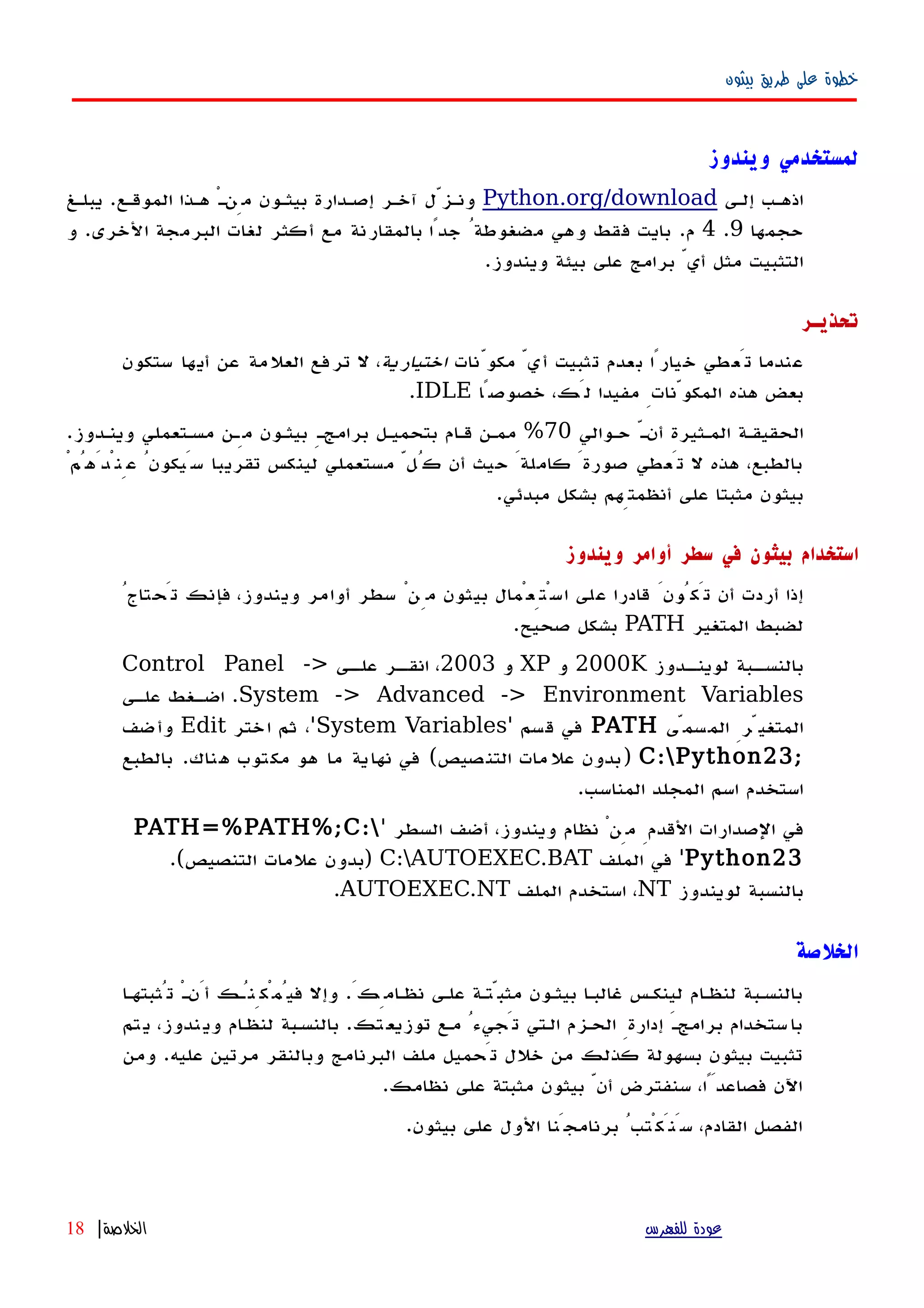 ‫بيثون‬ ‫طريق‬ ‫على‬ ‫خطوة‬
‫ويندوز‬ ‫لمستخدمي‬
‫إلهى‬ ‫اذههب‬Python.org/download‫يبلهغ‬ .‫الموقهع‬ ‫ههذا‬ ْ‫ه‬‫مِن‬ ‫بيثهون‬ ‫إصهدارة‬ ‫آخهر‬ ‫ونهزّل‬
‫حجمها‬9.4‫و‬ .‫الخرى‬ ‫البرمجة‬ ‫لغات‬ ‫أكثر‬ ‫مع‬ ‫بالمقارنة‬ ‫جدًا‬ ُ‫مضغوطة‬ ‫وهي‬ ‫فقط‬ ‫بايت‬ .‫م‬
.‫ويندوز‬ ‫بيئة‬ ‫على‬ ‫برامج‬ ّ‫أي‬ ‫مثل‬ ‫التثبيت‬
‫تحذيـر‬
‫مكوّنات‬ ّ‫أي‬ ‫تثبيت‬ ‫بعدم‬ ‫خيارًا‬ ‫تَعطي‬ ‫عندما‬‫اختيارية‬‫ستكون‬ ‫أيها‬ ‫عن‬ ‫العلمة‬ ‫ترفع‬ ‫ل‬ ،
‫خصوصًا‬ ،‫لَك‬ ‫مفيدا‬ ِ‫المكوّنات‬ ‫هذه‬ ‫بعض‬IDLE.
‫حهوالي‬ ّ‫أنه‬ ‫المهثيرة‬ ‫الحقيقهة‬70.‫وينهدوز‬ ‫مسهتعملي‬ ‫مِهن‬ ‫بيثهون‬ ِ‫برامجه‬ ‫بتحميهل‬ ‫قهام‬ ‫ممهن‬ %
ْ‫عِنْدَهُم‬ ُ‫سَيكون‬ ‫تقريبا‬ ‫لينكس‬ ‫مستعملي‬ ّ‫كُل‬ ‫أن‬ ‫حيث‬ َ‫كاملة‬ َ‫صورة‬ ‫تَعطي‬ ‫ل‬ ‫هذه‬ ،‫بالطبع‬
.‫مبدئي‬ ‫بشكل‬ ‫أنظمتِهم‬ ‫على‬ ‫مثبتا‬ ‫بيثون‬
‫ويندوز‬ ‫أوامر‬ ‫سطر‬ ‫في‬ ‫بيثون‬ ‫استخدام‬
ُ‫تَحتاج‬ ‫فإنك‬ ،‫ويندوز‬ ‫أوامر‬ ‫سطر‬ ْ‫مِن‬ ‫بيثون‬ ‫اسْتِعْمال‬ ‫على‬ ‫قادرا‬ َ‫تَكُون‬ ‫أن‬ ‫أردت‬ ‫إذا‬
‫المتغير‬ ‫لضبط‬PATH.‫صحيح‬ ‫بشكل‬
‫هدوز‬‫لوينه‬ ‫هبة‬‫بالنسه‬2000K‫و‬XP‫و‬2003‫هى‬‫عله‬ ‫هر‬‫انقه‬ ،Control Panel ->
System -> Advanced -> Environment Variables‫هى‬‫ه‬‫عل‬ ‫هغط‬‫ه‬‫اض‬ .
‫المسمّى‬ ِ‫المتغيّر‬PATH' ‫قسم‬ ‫في‬System Variables‫اختر‬ ‫ثم‬ ،'Edit‫وأضف‬
;C:Python23‫بالطبع‬ .‫هناك‬ ‫مكتوب‬ ‫هو‬ ‫ما‬ ‫ية‬‫نها‬ ‫في‬ (‫التنصيص‬ ‫مات‬‫عل‬ ‫)بدون‬
.‫المناسب‬ ‫المجلد‬ ‫اسم‬ ‫استخدم‬
' ‫السطر‬ ‫أضف‬ ،‫ويندوز‬ ‫نظام‬ ْ‫مِن‬ ِ‫القدم‬ ‫الصدارات‬ ‫في‬PATH=%PATH%;C:
Python23‫الملف‬ ‫في‬ 'C:AUTOEXEC.BAT.(‫التنصيص‬ ‫علمات‬ ‫)بدون‬
‫لويندوز‬ ‫بالنسبة‬NT‫الملف‬ ‫استخدم‬ ،AUTOEXEC.NT.
‫الخلصة‬
‫تُثبتهها‬ ْ‫ه‬‫أَن‬ ‫فيُمْكِنُهك‬ ‫وإل‬ .َ‫نظهامِك‬ ‫علهى‬ ‫مثبّتهة‬ ‫بيثهون‬ ‫غالبها‬ ‫لينكهس‬ ‫لنظهام‬ ‫بالنسهبة‬
‫تم‬‫ي‬ ،‫ندوز‬‫وي‬ ‫ام‬‫ه‬‫لنظ‬ ‫بالنسهبة‬ .‫تك‬‫توزيع‬ ‫مهع‬ ُ‫تَجيء‬ ‫الهتي‬ ‫الحهزم‬ ِ‫إدارة‬ َ‫ه‬‫برامج‬ ‫ستخدام‬‫با‬
‫ومن‬ .‫عليه‬ ‫مرتين‬ ‫وبالنقر‬ ‫البرنامج‬ ‫ملف‬ ‫تَحميل‬ ‫خلل‬ ‫من‬ ‫كذلك‬ ‫بسهولة‬ ‫بيثون‬ ‫تثبيت‬
.‫نظامك‬ ‫على‬ ‫مثبتة‬ ‫بيثون‬ ّ‫أن‬ ‫سنفترض‬ ،‫فصاعدًَا‬ ‫اﻵن‬
.‫بيثون‬ ‫على‬ ‫الول‬ ‫برنامجَنا‬ ُ‫سَنَكْتب‬ ،‫القادم‬ ‫الفصل‬
‫للفهرس‬ ‫عودة‬‫الخلصة‬|18
 