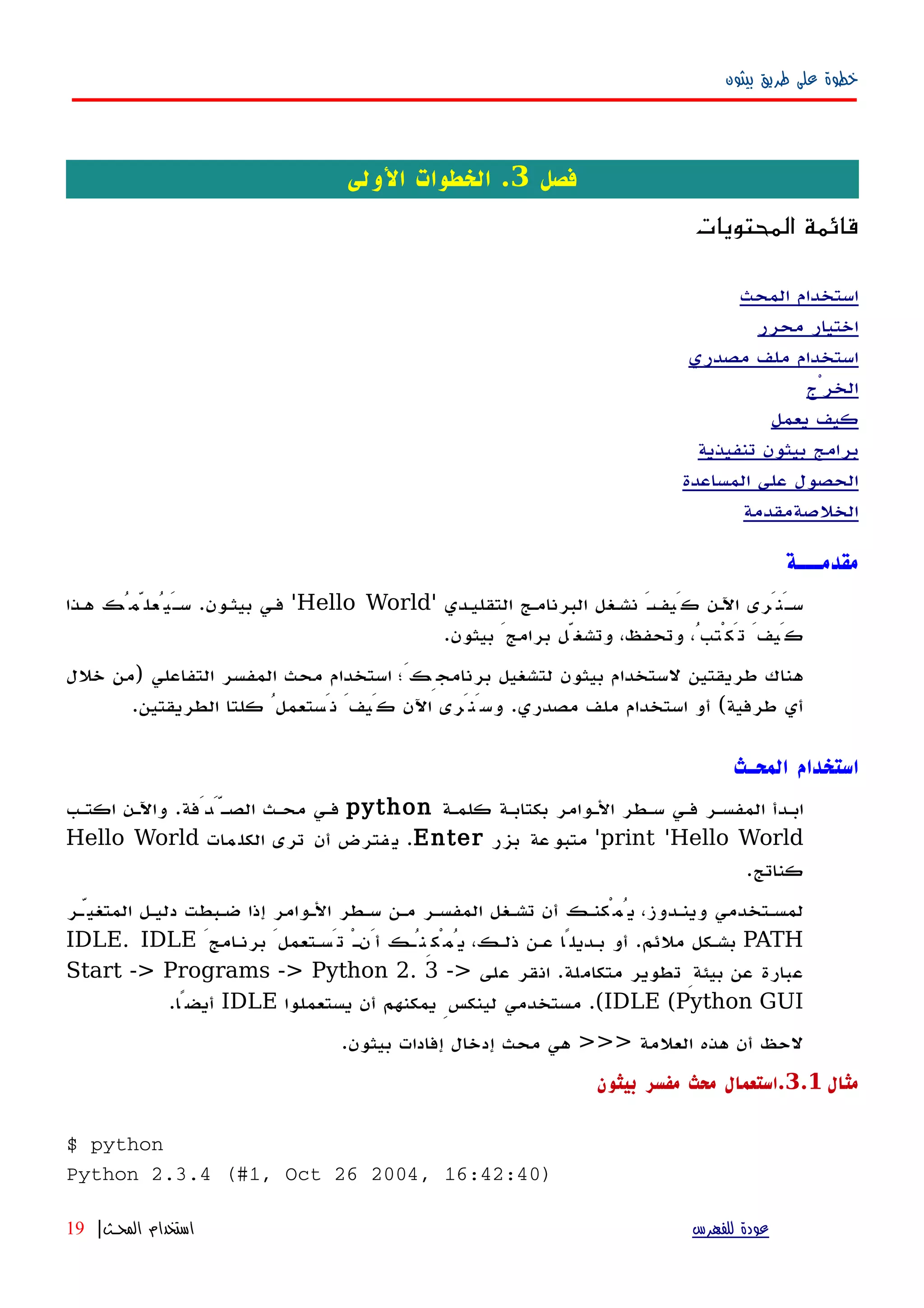 ‫بيثون‬ ‫طريق‬ ‫على‬ ‫خطوة‬
‫فصل‬3‫الولى‬ ‫الخطوات‬ .
‫المحتويات‬ ‫قائمة‬
‫المحث‬ ‫استخدام‬
‫محرر‬ ‫اختيار‬
‫مصدري‬ ‫ملف‬ ‫استخدام‬
‫الخرْج‬
‫يعمل‬ ‫كيف‬
‫تنفيذية‬ ‫بيثون‬ ‫برامج‬
‫المساعدة‬ ‫على‬ ‫الحصول‬
‫الخلصة‬‫مقدمة‬
‫مقدمـــة‬
َ‫ه‬‫كَيف‬ ‫اﻵهن‬ ‫َنَرى‬‫ه‬‫س‬‫التقليهدي‬ ‫البرنامهج‬ ‫نشهغل‬'Hello World'‫بيثهون‬ ‫فهي‬.‫ههذا‬ ‫َيُعلّمُك‬‫ه‬‫س‬
‫بيثون‬ َ‫برامج‬ ‫وتشغّل‬ ،‫وتحفظ‬ ،ُ‫تَكْتب‬ َ‫كَيف‬.
‫التفاعلي‬ ‫المفسر‬ ‫محث‬ ‫استخدام‬ ‫برنامجِكَ؛‬ ‫لتشغيل‬ ‫بيثون‬ ‫لستخدام‬ ‫طريقتين‬ ‫هناك‬)‫خلل‬ ‫من‬
‫طرفية‬ ‫أي‬(‫مصدري‬ ‫ملف‬ ‫استخدام‬ ‫أو‬.‫الطريقتين‬ ‫كلتا‬ ُ‫نَستعمل‬ َ‫كَيف‬ ‫اﻵن‬ ‫وسَنَرى‬.
‫المحـث‬ ‫استخدام‬
‫كلمهة‬ ‫بكتابهة‬ ‫الهوامر‬ ‫سهطر‬ ‫فهي‬ ‫المفسهر‬ ‫ابهدأ‬python‫اكتهب‬ ‫واﻵهن‬ .‫الصهَّدَفة‬ ‫محهث‬ ‫فهي‬
print 'Hello World'‫بزر‬ ‫عة‬‫متبو‬Enter‫مات‬‫الكل‬ ‫ترى‬ ‫أن‬ ‫فترض‬‫ي‬ .Hello World
.‫كناتج‬
‫المتغيّهر‬ ‫دليهل‬ ‫ضهبطت‬ ‫إذا‬ ‫الهوامر‬ ‫سهطر‬ ‫مهن‬ ‫المفسهر‬ ‫تشهغل‬ ‫أن‬ ‫يُمْكنهك‬ ،‫وينهدوز‬ ‫لمسهتخدمي‬
PATHَ‫برنهامج‬ َ‫تَسهتعمل‬ ْ‫ه‬‫أَن‬ ‫يُمْكِنُهك‬ ،‫ذلهك‬ ‫عهن‬ ‫بهديلًا‬ ‫أو‬ .‫ملئم‬ ‫بشهكل‬IDLE. IDLE
‫على‬ ‫انقر‬ .‫متكاملة‬ ‫تطوير‬ ِ‫بيئة‬ ‫عن‬ ‫عبارة‬Start -> Programs -> Python 2. 3 ->
IDLE (Python GUI‫يستعملوا‬ ‫أن‬ ‫يمكنهم‬ ِ‫لينكس‬ ‫مستخدمي‬ .(IDLE.‫أيضًا‬
.‫بيثون‬ ‫إفادات‬ ‫إدخال‬ ‫محث‬ ‫هي‬ >>> ‫العلمة‬ ‫هذه‬ ‫أن‬ ‫لحظ‬
‫مثال‬3.1‫بيثون‬ ‫مفسر‬ ‫محث‬ ‫.استعمال‬
$ python
Python 2.3.4 (#1, Oct 26 2004, 16:42:40)
‫للفهرس‬ ‫عودة‬‫المحـث‬ ‫استخدام‬|19
 