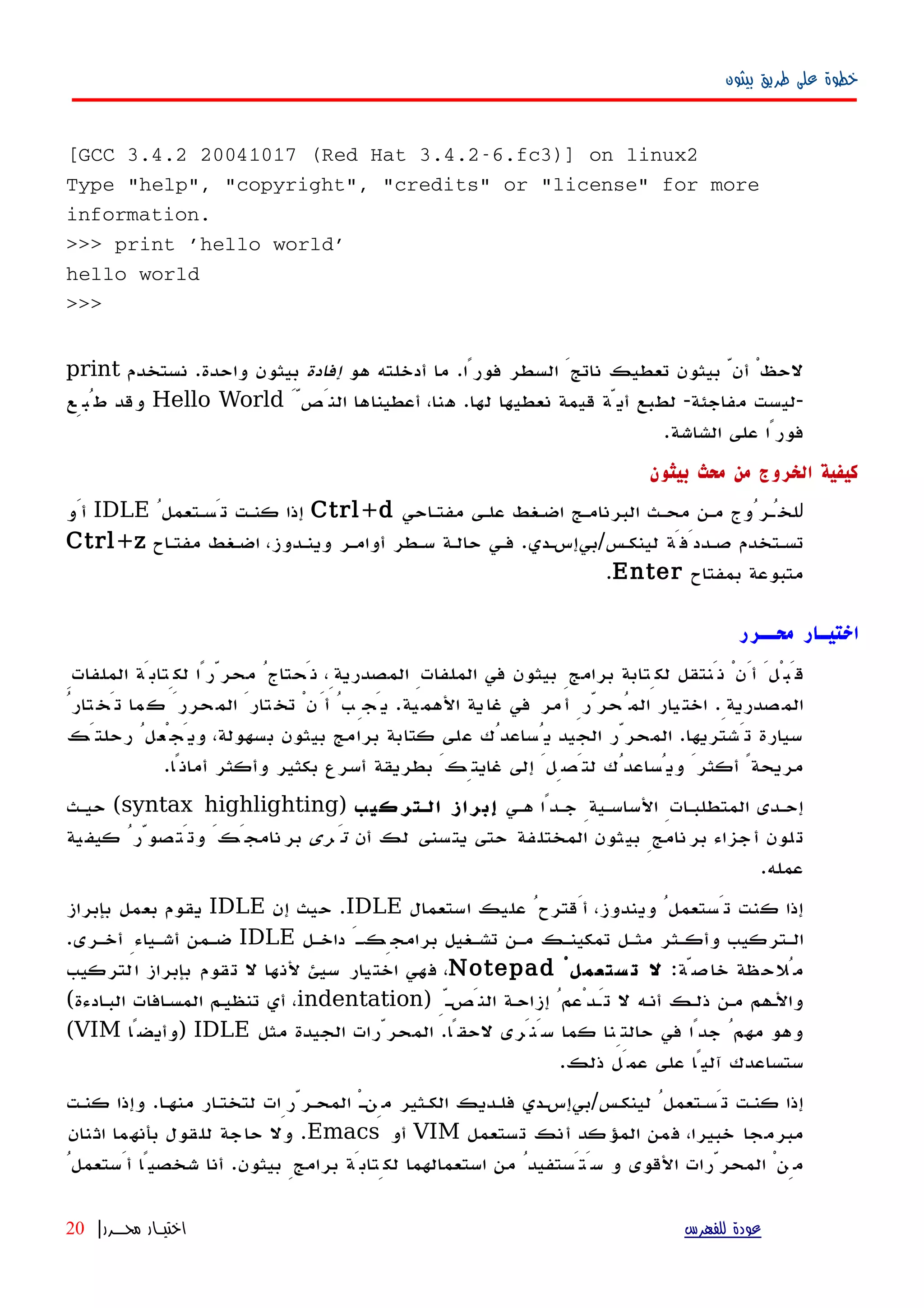 ‫بيثون‬ ‫طريق‬ ‫على‬ ‫خطوة‬
[GCC 3.4.2 20041017 (Red Hat 3.4.2-6.fc3)] on linux2
Type "help", "copyright", "credits" or "license" for more
information.
>>> print 'hello world'
hello world
>>>
‫هو‬ ‫أدخلته‬ ‫ما‬ .‫فورًا‬ ‫السطر‬ َ‫ناتج‬ ‫تعطيك‬ ‫بيثون‬ ّ‫أن‬ ْ‫لحظ‬‫إفادة‬‫نستخدم‬ .‫واحدة‬ ‫بيثون‬print
َّ‫النَص‬ ‫أعطيناها‬ ،‫هنا‬ .‫لها‬ ‫نعطيها‬ ‫قيمة‬ ‫أيّة‬ ‫لطبع‬ -‫مفاجئة‬ ‫-ليست‬Hello World‫طُبِع‬ ‫وقد‬
.‫الشاشة‬ ‫على‬ ‫فورًا‬
‫بيثون‬ ‫محث‬ ‫من‬ ‫الخروج‬ ‫كيفية‬
‫ل‬‫مفتهاحي‬ ‫علهى‬ ‫اضهغط‬ ‫البرنامهج‬ ‫محهث‬ ‫مهن‬ ‫لخُهرُوج‬Ctrl+dُ‫تَسهتعمل‬ ‫كنهت‬ ‫إذا‬IDLE‫أَو‬
‫مفتهاح‬ ‫اضهغط‬ ،‫وينهدوز‬ ‫أوامهر‬ ‫سهطر‬ ‫حالهة‬ ‫فهي‬ .‫لينكهس/بيإسهدي‬ ‫صهددَفَة‬ ‫تسهتخدم‬Ctrl+z
‫بمفتاح‬ ‫متبوعة‬Enter.
‫محــرر‬ ‫اختيـار‬
ِ‫الملفات‬ ‫لكِتابَة‬ ‫محرّرًا‬ ُ‫نَحتاج‬ ،ِ‫المصدرية‬ ِ‫الملفات‬ ‫في‬ ‫بيثون‬ ِ‫برامج‬ ‫لكِتابة‬ ‫نَنتقل‬ ْ‫أَن‬ َ‫قَبْل‬
ُ‫تار‬‫تَخ‬ ‫ما‬‫ك‬ َ‫حرر‬‫الم‬ َ‫تار‬‫تخ‬ ْ‫ن‬َ‫أ‬ ُ‫ب‬ِ‫يَج‬ .‫ية‬‫الهم‬ ‫ية‬‫غا‬ ‫في‬ ‫مر‬‫أ‬ ِ‫حرّر‬ُ‫الم‬ ‫يار‬‫اخت‬ .ِ‫صدرية‬‫الم‬
‫رحلتَك‬ ُ‫ويَجْعل‬ ،‫بسهولة‬ ‫بيثون‬ ‫برامج‬ ‫كتابة‬ ‫على‬ ‫يُساعدُك‬ ‫الجيد‬ ‫المحرّر‬ .‫تَشتريها‬ ‫سيارة‬
.‫أمانًا‬ ‫وأكثر‬ ‫بكثير‬ ‫أسرع‬ ‫بطريقة‬ َ‫غايتِك‬ ‫إلى‬ َ‫لتَصِل‬ ‫ويُساعدُك‬ َ‫أكثر‬ ً‫مريحة‬
‫ههي‬ ‫جهدًا‬ ِ‫الساسهية‬ ِ‫المتطلبهات‬ ‫إحهدى‬‫الهتركيب‬ ‫إبراز‬)syntax highlighting‫حيهث‬ (
‫أن‬ ‫لك‬ ‫يتسنى‬ ‫حتى‬ ‫المختلفة‬ ‫بيثون‬ ِ‫برنامج‬ ‫أجزاء‬ ‫تلون‬‫تَرى‬‫كيفية‬ ُ‫وتَتصوّر‬ َ‫نامجَك‬‫بر‬
.‫عمله‬
‫استعمال‬ ‫عليك‬ ُ‫أَقترح‬ ،‫ويندوز‬ ُ‫تَستعمل‬ ‫كنت‬ ‫إذا‬IDLE‫إن‬ ‫حيث‬ .IDLE‫بإبراز‬ ‫بعمل‬ ‫يقوم‬
‫داخهل‬ َ‫برامجِكه‬ ‫تشهغيل‬ ‫مهن‬ ‫تمكينهك‬ ‫مثهل‬ ‫وأكهثر‬ ‫الهتركيب‬IDLE.‫أخهرى‬ ِ‫أشهياء‬ ‫ضهمن‬
:‫خاصّة‬ ‫مُلحظة‬ْ‫ستعمل‬ ‫ت‬ ‫ل‬Notepad‫التركيب‬ ‫بإبراز‬ ‫تقوم‬ ‫ل‬ ‫لنها‬ ‫سيئ‬ ‫اختيار‬ ‫فهي‬ ،
) ِّ‫ه‬‫النَص‬ ‫إزاحهة‬ ُ‫تَهدْعم‬ ‫ل‬ ‫أنهه‬ ‫ذلهك‬ ‫مهن‬ ‫والههم‬indentation(‫البهادءة‬ ‫المسهافات‬ ‫تنظيهم‬ ‫أي‬ ،
‫مثل‬ ‫الجيدة‬ ‫المحرّرات‬ .‫لحقًا‬ ‫سَنَرى‬ ‫كما‬ ‫حالتِنا‬ ‫في‬ ‫جدًا‬ ُ‫مهم‬ ‫وهو‬IDLE‫)وأيضًا‬VIM(
.‫ذلك‬ ‫عمَل‬ ‫على‬ ‫آليًا‬ ‫ستساعدك‬
‫كنهت‬ ‫وإذا‬ .‫منهها‬ ‫لتختهار‬ ‫المحهرّرِات‬ ْ‫ه‬‫مِن‬ ‫الكهثير‬ ‫فلهديك‬ ‫لينكهس/بيإسهدي‬ ُ‫تَسهتعمل‬ ‫كنهت‬ ‫إذا‬
‫تستعمل‬ ‫أنك‬ ‫المؤكد‬ ‫فمن‬ ،‫خبيرا‬ ‫مبرمجا‬VIM‫أو‬Emacs‫اثنان‬ ‫بأنهما‬ ‫للقول‬ ‫حاجة‬ ‫ول‬ .
ُ‫أَستعمل‬ ‫شخصيًا‬ ‫أنا‬ .‫بيثون‬ ِ‫برامج‬ ‫لكِتابَة‬ ‫استعمالهما‬ ‫من‬ ُ‫سَتَستفيد‬ ‫و‬ ‫القوى‬ ‫المحرّرات‬ ْ‫مِن‬
‫للفهرس‬ ‫عودة‬‫محــرر‬ ‫اختيـار‬|20
 