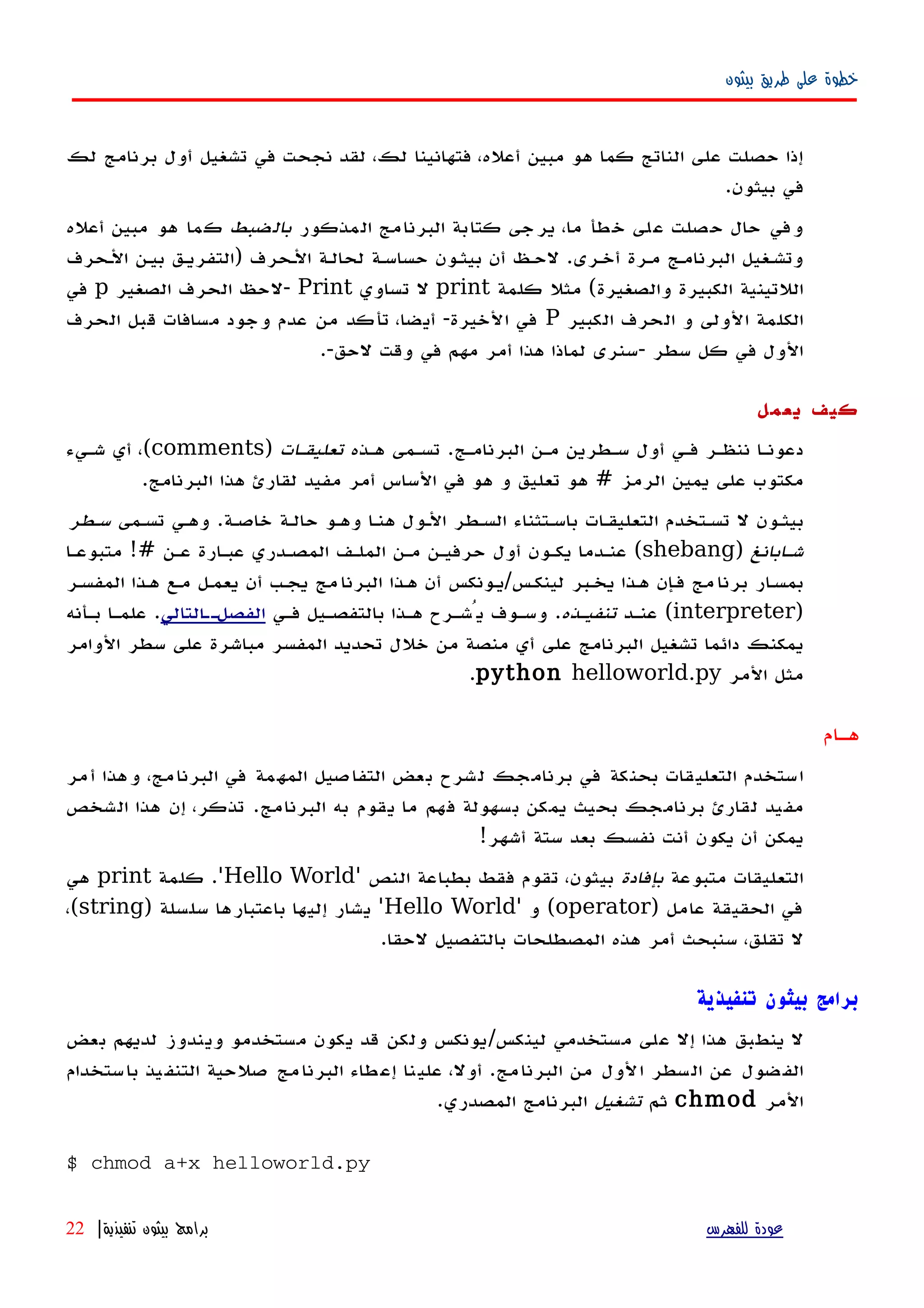 ‫بيثون‬ ‫طريق‬ ‫على‬ ‫خطوة‬
‫لك‬ ‫برنامج‬ ‫أول‬ ‫تشغيل‬ ‫في‬ ‫نجحت‬ ‫لقد‬ ،‫لك‬ ‫فتهانينا‬ ،‫أعله‬ ‫مبين‬ ‫هو‬ ‫كما‬ ‫الناتج‬ ‫على‬ ‫حصلت‬ ‫إذا‬
.‫بيثون‬ ‫في‬
‫المذكور‬ ‫البرنامج‬ ‫كتابة‬ ‫يرجى‬ ،‫ما‬ ‫خطأ‬ ‫على‬ ‫حصلت‬ ‫حال‬ ‫وفي‬‫بالضبط‬‫أعله‬ ‫مبين‬ ‫هو‬ ‫كما‬
‫الهحرف‬ ‫بيهن‬ ‫)التفريهق‬ ‫الهحرف‬ ‫لحالهة‬ ‫حساسهة‬ ‫بيثهون‬ ‫أن‬ ‫لحهظ‬ .‫أخهرى‬ ‫مهرة‬ ‫البرنامهج‬ ‫وتشهغيل‬
‫كلمة‬ ‫مثل‬ (‫والصغيرة‬ ‫الكبيرة‬ ‫اللتينية‬print‫تساوي‬ ‫ل‬Print‫الصغير‬ ‫الحرف‬ ‫-لحظ‬p‫في‬
‫الكبير‬ ‫الحرف‬ ‫و‬ ‫الولى‬ ‫الكلمة‬P‫الحرف‬ ‫قبل‬ ‫مسافات‬ ‫وجود‬ ‫عدم‬ ‫من‬ ‫تأكد‬ ،‫أيضا‬ -‫الخيرة‬ ‫في‬
.-‫لحق‬ ‫وقت‬ ‫في‬ ‫مهم‬ ‫أمر‬ ‫هذا‬ ‫لماذا‬ ‫-سنرى‬ ‫سطر‬ ‫كل‬ ‫في‬ ‫الول‬
‫يعمل‬ ‫كيف‬
‫البرنامهج‬ ‫مهن‬ ‫سهطرين‬ ‫أول‬ ‫فهي‬ ‫ننظهر‬ ‫دعونها‬.‫ههذه‬ ‫تسهمى‬‫تعليقهات‬)comments(‫شهيء‬ ‫أي‬ ،
‫الرمز‬ ‫يمين‬ ‫على‬ ‫مكتوب‬#‫البرنامج‬ ‫هذا‬ ‫لقارئ‬ ‫مفيد‬ ‫أمر‬ ‫الساس‬ ‫في‬ ‫هو‬ ‫و‬ ‫تعليق‬ ‫هو‬.
‫خاصهة‬ ‫حالهة‬ ‫وههو‬ ‫هنها‬ ‫الهول‬ ‫السهطر‬ ‫باسهتثناء‬ ‫التعليقهات‬ ‫تسهتخدم‬ ‫ل‬ ‫بيثهون‬.‫تسهمى‬ ‫وههي‬‫سهطر‬
‫شهابانغ‬)shebang(‫عهن‬ ‫عبهارة‬ ‫المصهدري‬ ‫الملهف‬ ‫مهن‬ ‫حرفيهن‬ ‫أول‬ ‫يكهون‬ ‫عنهدما‬!#‫متبوعها‬
‫لينكهس‬ ‫يخهبر‬ ‫ههذا‬ ‫إن‬‫ه‬‫ف‬ ‫مج‬‫برنا‬ ‫ار‬‫ه‬‫بمس‬/‫المفسهر‬ ‫ههذا‬ ‫مهع‬ ‫يعمهل‬ ‫أن‬ ‫يجهب‬ ‫مج‬‫البرنا‬ ‫ههذا‬ ‫أن‬ ‫يهونكس‬
)interpreter(‫عنهد‬‫تنفيهذه‬.‫فهي‬ ‫بالتفصهيل‬ ‫ههذا‬ ‫يُشهرح‬ ‫وسهوف‬‫التالي‬‫ه‬‫الفصله‬.‫بهأنه‬ ‫علمها‬
‫الوامر‬ ‫سطر‬ ‫على‬ ‫مباشرة‬ ‫المفسر‬ ‫تحديد‬ ‫خلل‬ ‫من‬ ‫منصة‬ ‫أي‬ ‫على‬ ‫البرنامج‬ ‫تشغيل‬ ‫دائما‬ ‫يمكنك‬
‫المر‬ ‫مثل‬python helloworld.py.
‫ههام‬
‫أمر‬ ‫وهذا‬ ،‫البرنامج‬ ‫في‬ ‫المهمة‬ ‫التفاصيل‬ ‫بعض‬ ‫لشرح‬ ‫برنامجك‬ ‫في‬ ‫بحنكة‬ ‫التعليقات‬ ‫استخدم‬
‫البرنامج‬ ‫به‬ ‫يقوم‬ ‫ما‬ ‫فهم‬ ‫بسهولة‬ ‫يمكن‬ ‫بحيث‬ ‫برنامجك‬ ‫لقارئ‬ ‫مفيد‬.‫الشخص‬ ‫هذا‬ ‫إن‬ ،‫تذكر‬
‫أشهر‬ ‫ستة‬ ‫بعد‬ ‫نفسك‬ ‫أنت‬ ‫يكون‬ ‫أن‬ ‫يمكن‬!
‫متبوعة‬ ‫التعليقات‬‫بإفادة‬‫النص‬ ‫بطباعة‬ ‫فقط‬ ‫تقوم‬ ،‫بيثون‬'Hello World'.‫كلمة‬print‫هي‬
‫عامل‬ ‫الحقيقة‬ ‫في‬)operator(‫و‬'Hello World'‫سلسلة‬ ‫باعتبارها‬ ‫إليها‬ ‫يشار‬)string(،
‫لحقا‬ ‫بالتفصيل‬ ‫المصطلحات‬ ‫هذه‬ ‫أمر‬ ‫سنبحث‬ ،‫تقلق‬ ‫ل‬.
‫تنفيذية‬ ‫بيثون‬ ‫برامج‬
‫بعض‬ ‫لديهم‬ ‫ويندوز‬ ‫مستخدمو‬ ‫يكون‬ ‫قد‬ ‫ولكن‬ ‫لينكس/يونكس‬ ‫مستخدمي‬ ‫على‬ ‫إل‬ ‫هذا‬ ‫ينطبق‬ ‫ل‬
‫باستخدام‬ ‫يذ‬‫التنف‬ ‫صلحية‬ ‫مج‬‫البرنا‬ ‫طاء‬‫إع‬ ‫نا‬‫علي‬ ،‫أول‬ .‫البرنامج‬ ‫من‬ ‫الول‬ ‫السطر‬ ‫عن‬ ‫ضول‬‫الف‬
‫المر‬chmod‫ثم‬‫تشغيل‬.‫المصدري‬ ‫البرنامج‬
$ chmod a+x helloworld.py
‫للفهرس‬ ‫عودة‬‫تنفيذية‬ ‫بيثون‬ ‫برامج‬|22
 