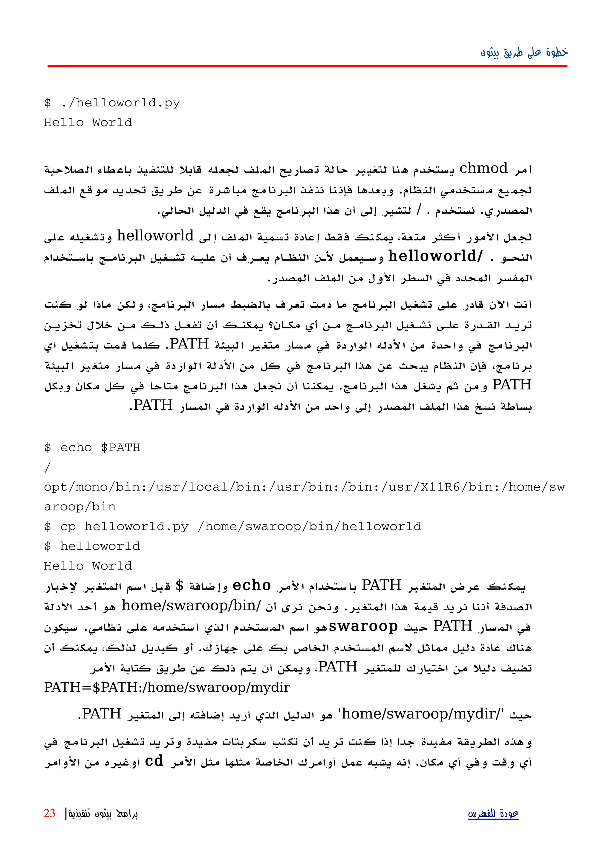 ‫بيثون‬ ‫طريق‬ ‫على‬ ‫خطوة‬
$ ./helloworld.py
Hello World
‫أمر‬chmod‫الصلحية‬ ‫باعطاء‬ ‫للتنفيذ‬ ‫قابل‬ ‫لجعله‬ ‫الملف‬ ‫تصاريح‬ ‫حالة‬ ‫لتغيير‬ ‫هنا‬ ‫يستخدم‬
‫لف‬‫الم‬ ‫قع‬‫مو‬ ‫يد‬‫تحد‬ ‫يق‬‫طر‬ ‫عن‬ ‫شرة‬‫مبا‬ ‫مج‬‫البرنا‬ ‫فذ‬‫نن‬ ‫نا‬‫فإن‬ ‫عدها‬‫وب‬ .‫ظام‬‫الن‬ ‫ستخدمي‬‫م‬ ‫يع‬‫لجم‬
‫نستخدم‬ .‫المصدري‬/ ..‫الحالي‬ ‫الدليل‬ ‫في‬ ‫يقع‬ ‫البرنامج‬ ‫هذا‬ ‫أن‬ ‫إلى‬ ‫لتشير‬
‫إلى‬ ‫لف‬‫الم‬ ‫تسمية‬ ‫إعادة‬ ‫فقط‬ ‫يمكنك‬ ،‫متعة‬ ‫كثر‬‫أ‬ ‫المور‬ ‫لجعل‬helloworld‫على‬ ‫وتشغيله‬
‫النحهو‬/ .helloworld‫باسهتخدام‬ ‫البرنامهج‬ ‫تشهغيل‬ ‫عليهه‬ ‫أن‬ ‫يعهرف‬ ‫النظهام‬ ‫لهن‬ ‫وسهيعمل‬
.‫المصدر‬ ‫الملف‬ ‫من‬ ‫الول‬ ‫السطر‬ ‫في‬ ‫المحدد‬ ‫المفسر‬
‫كنت‬ ‫لو‬ ‫ماذا‬ ‫ولكن‬ ،‫البرنامج‬ ‫مسار‬ ‫بالضبط‬ ‫تعرف‬ ‫دمت‬ ‫ما‬ ‫البرنامج‬ ‫تشغيل‬ ‫على‬ ‫قادر‬ ‫اﻵن‬ ‫أنت‬
‫تخزيهن‬ ‫خلل‬ ‫مهن‬ ‫ذلهك‬ ‫تفعهل‬ ‫أن‬ ‫يمكنهك‬ ‫مكهان؟‬ ‫أي‬ ‫مهن‬ ‫البرنامهج‬ ‫تشهغيل‬ ‫علهى‬ ‫القهدرة‬ ‫تريهد‬
‫لبيئة‬‫ا‬ ‫ير‬‫متغ‬ ‫سار‬‫م‬ ‫في‬ ‫الواردة‬ ‫الدله‬ ‫من‬ ‫واحدة‬ ‫في‬ ‫مج‬‫البرنا‬PATH‫أي‬ ‫شغيل‬‫بت‬ ‫مت‬‫ق‬ ‫ما‬‫كل‬ .
‫البيئة‬ ‫متغير‬ ‫مسار‬ ‫في‬ ‫الواردة‬ ‫الدلة‬ ‫من‬ ‫كل‬ ‫في‬ ‫البرنامج‬ ‫هذا‬ ‫عن‬ ‫يبحث‬ ‫النظام‬ ‫فإن‬ ،‫برنامج‬
PATH‫وبكل‬ ‫مكان‬ ‫كل‬ ‫في‬ ‫متاحا‬ ‫البرنامج‬ ‫هذا‬ ‫نجعل‬ ‫أن‬ ‫يمكننا‬ .‫البرنامج‬ ‫هذا‬ ‫يشغل‬ ‫ثم‬ ‫ومن‬
‫المسار‬ ‫في‬ ‫الواردة‬ ‫الدله‬ ‫من‬ ‫واحد‬ ‫إلى‬ ‫المصدر‬ ‫الملف‬ ‫هذا‬ ‫نسخ‬ ‫بساطة‬PATH.
$ echo $PATH
/
opt/mono/bin:/usr/local/bin:/usr/bin:/bin:/usr/X11R6/bin:/home/sw
aroop/bin
$ cp helloworld.py /home/swaroop/bin/helloworld
$ helloworld
Hello World
‫ير‬‫المتغ‬ ‫عرض‬ ‫نك‬‫يمك‬PATH‫لمر‬‫ا‬ ‫ستخدام‬‫با‬echo‫ضافة‬‫وإ‬$‫بار‬‫لخ‬ ‫ير‬‫المتغ‬ ‫سم‬‫ا‬ ‫بل‬‫ق‬
‫أن‬ ‫نرى‬ ‫ونحن‬ .‫المتغير‬ ‫هذا‬ ‫قيمة‬ ‫نريد‬ ‫أننا‬ ‫الصدفة‬/home/swaroop/bin‫الدلة‬ ‫أحد‬ ‫هو‬
‫المسار‬ ‫في‬PATH‫يث‬‫ح‬swaroop‫سيكون‬ .‫ظامي‬‫ن‬ ‫لى‬‫ع‬ ‫أستخدمه‬ ‫الذي‬ ‫المستخدم‬ ‫اسم‬ ‫هو‬
‫أن‬ ‫يمكنك‬ ،‫لذلك‬ ‫كبديل‬ ‫أو‬ .‫جهازك‬ ‫على‬ ‫بك‬ ‫الخاص‬ ‫المستخدم‬ ‫لسم‬ ‫مماثل‬ ‫دليل‬ ‫عادة‬ ‫هناك‬
‫للمتغير‬ ‫اختيارك‬ ‫من‬ ‫دليل‬ ‫تضيف‬PATH‫المر‬ ‫كتابة‬ ‫طريق‬ ‫عن‬ ‫ذلك‬ ‫يتم‬ ‫أن‬ ‫ويمكن‬ ،
PATH=$PATH:/home/swaroop/mydir
‫حيث‬/'home/swaroop/mydir'‫المتغير‬ ‫إلى‬ ‫إضافته‬ ‫أريد‬ ‫الذي‬ ‫الدليل‬ ‫هو‬PATH.
‫في‬ ‫البرنامج‬ ‫تشغيل‬ ‫وتريد‬ ‫مفيدة‬ ‫سكربتات‬ ‫تكتب‬ ‫أن‬ ‫تريد‬ ‫كنت‬ ‫إذا‬ ‫جدا‬ ‫مفيدة‬ ‫الطريقة‬ ‫وهذه‬
‫المر‬ ‫مثل‬ ‫مثلها‬ ‫الخاصة‬ ‫أوامرك‬ ‫عمل‬ ‫يشبه‬ ‫إنه‬ .‫مكان‬ ‫أي‬ ‫وفي‬ ‫وقت‬ ‫أي‬cd‫الوامر‬ ‫من‬ ‫أوغيره‬
‫للفهرس‬ ‫عودة‬‫تنفيذية‬ ‫بيثون‬ ‫برامج‬|23
 