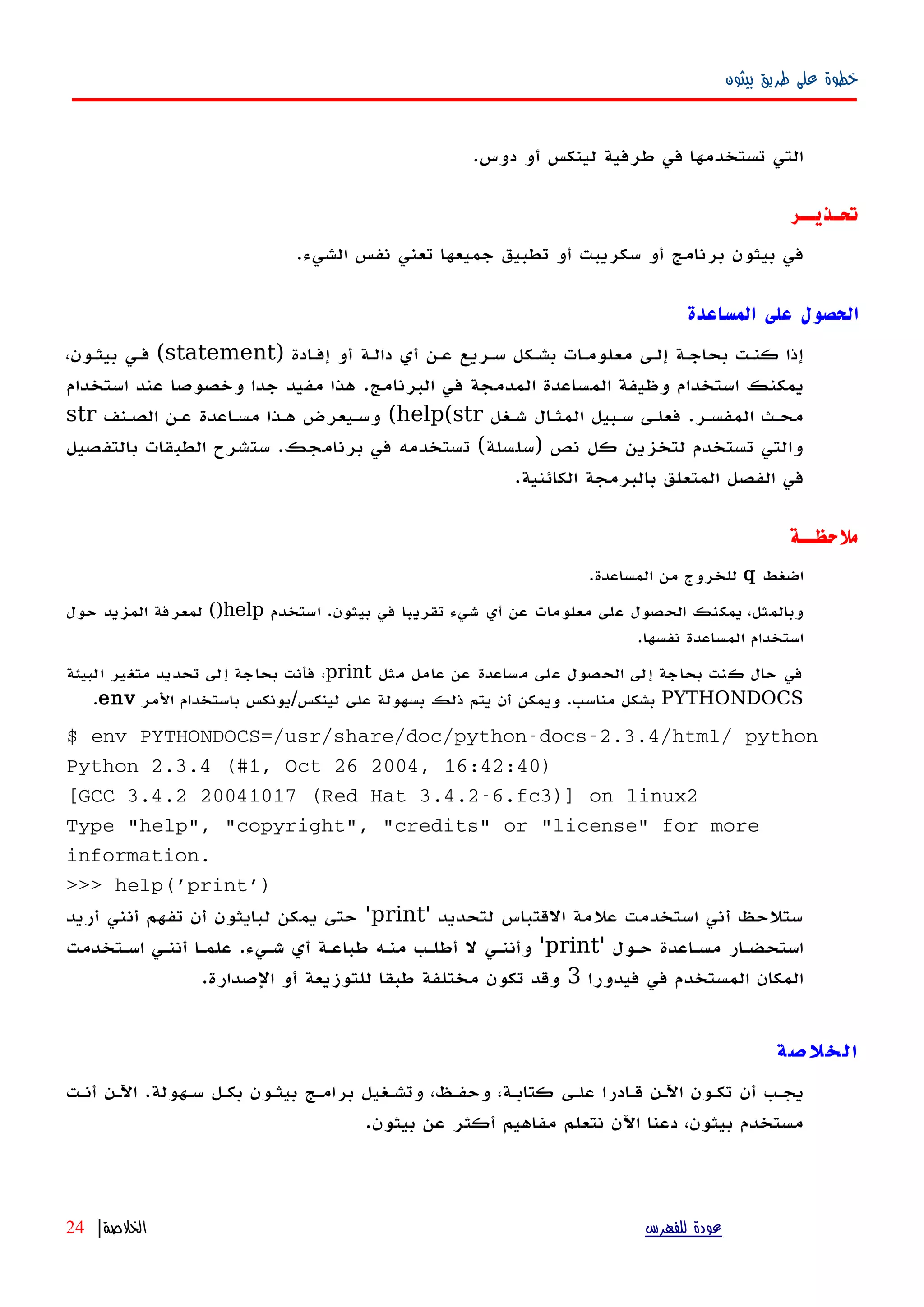 ‫بيثون‬ ‫طريق‬ ‫على‬ ‫خطوة‬
.‫دوس‬ ‫أو‬ ‫لينكس‬ ‫طرفية‬ ‫في‬ ‫تستخدمها‬ ‫التي‬
‫تحـذيــر‬
.‫الشيء‬ ‫نفس‬ ‫تعني‬ ‫جميعها‬ ‫تطبيق‬ ‫أو‬ ‫سكريبت‬ ‫أو‬ ‫برنامج‬ ‫بيثون‬ ‫في‬
‫المساعدة‬ ‫على‬ ‫الحصول‬
) ‫إفهادة‬ ‫أو‬ ‫دالهة‬ ‫أي‬ ‫عهن‬ ‫سهريع‬ ‫بشهكل‬ ‫معلومهات‬ ‫إلهى‬ ‫بحاجهة‬ ‫كنهت‬ ‫إذا‬statement،‫بيثهون‬ ‫فهي‬ (
‫استخدام‬ ‫عند‬ ‫وخصوصا‬ ‫جدا‬ ‫مفيد‬ ‫هذا‬ .‫البرنامج‬ ‫في‬ ‫المدمجة‬ ‫المساعدة‬ ‫وظيفة‬ ‫استخدام‬ ‫يمكنك‬
‫شهغل‬ ‫المثهال‬ ‫سهبيل‬ ‫فعلهى‬ .‫المفسهر‬ ‫محهث‬help(str(‫الصهنف‬ ‫عهن‬ ‫مسهاعدة‬ ‫ههذا‬ ‫وسهيعرض‬str
‫بالتفصيل‬ ‫الطبقات‬ ‫ستشرح‬ .‫برنامجك‬ ‫في‬ ‫تستخدمه‬ (‫)سلسلة‬ ‫نص‬ ‫كل‬ ‫لتخزين‬ ‫تستخدم‬ ‫والتي‬
.‫الكائنية‬ ‫بالبرمجة‬ ‫المتعلق‬ ‫الفصل‬ ‫في‬
‫ملحظــة‬
‫اضغط‬q.‫المساعدة‬ ‫من‬ ‫للخروج‬
‫استخدم‬ .‫بيثون‬ ‫في‬ ‫تقريبا‬ ‫شيء‬ ‫أي‬ ‫عن‬ ‫معلومات‬ ‫على‬ ‫الحصول‬ ‫يمكنك‬ ،‫وبالمثل‬help()‫حول‬ ‫المزيد‬ ‫لمعرفة‬
.‫نفسها‬ ‫المساعدة‬ ‫استخدام‬
‫مثل‬ ‫عامل‬ ‫عن‬ ‫مساعدة‬ ‫على‬ ‫الحصول‬ ‫إلى‬ ‫بحاجة‬ ‫كنت‬ ‫حال‬ ‫في‬print‫البيئة‬ ‫متغير‬ ‫تحديد‬ ‫إلى‬ ‫بحاجة‬ ‫فأنت‬ ،
PYTHONDOCS‫المر‬ ‫باستخدام‬ ‫لينكس/يونكس‬ ‫على‬ ‫بسهولة‬ ‫ذلك‬ ‫يتم‬ ‫أن‬ ‫ويمكن‬ .‫مناسب‬ ‫بشكل‬env.
$ env PYTHONDOCS=/usr/share/doc/python-docs-2.3.4/html/ python
Python 2.3.4 (#1, Oct 26 2004, 16:42:40)
[GCC 3.4.2 20041017 (Red Hat 3.4.2-6.fc3)] on linux2
Type "help", "copyright", "credits" or "license" for more
information.
>>> help('print')
‫لتحديد‬ ‫القتباس‬ ‫علمة‬ ‫استخدمت‬ ‫أني‬ ‫ستلحظ‬'print'‫أريد‬ ‫أنني‬ ‫تفهم‬ ‫أن‬ ‫لبايثون‬ ‫يمكن‬ ‫حتى‬
' ‫حهول‬ ‫مسهاعدة‬ ‫استحضهار‬print‫اسهتخدمت‬ ‫أننهي‬ ‫علمها‬ .‫شهيء‬ ‫أي‬ ‫طباعهة‬ ‫منهه‬ ‫أطلهب‬ ‫ل‬ ‫وأننهي‬ '
‫فيدورا‬ ‫في‬ ‫المستخدم‬ ‫المكان‬3.‫الصدارة‬ ‫أو‬ ‫للتوزيعة‬ ‫طبقا‬ ‫مختلفة‬ ‫تكون‬ ‫وقد‬
‫الخلصة‬
‫أنهت‬ ‫اﻵهن‬ .‫سههولة‬ ‫بكهل‬ ‫بيثهون‬ ‫برامهج‬ ‫وتشهغيل‬ ،‫وحفهظ‬ ،‫كتابهة‬ ‫علهى‬ ‫قهادرا‬ ‫اﻵهن‬ ‫تكهون‬ ‫أن‬ ‫يجهب‬
.‫بيثون‬ ‫عن‬ ‫أكثر‬ ‫مفاهيم‬ ‫نتعلم‬ ‫اﻵن‬ ‫دعنا‬ ،‫بيثون‬ ‫مستخدم‬
‫للفهرس‬ ‫عودة‬‫الخلصة‬|24
 