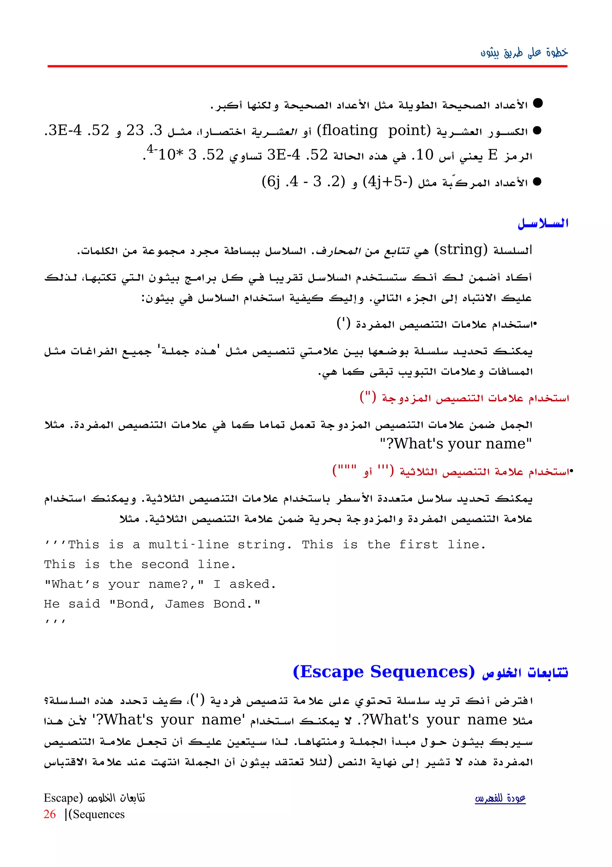 ‫بيثون‬ ‫طريق‬ ‫على‬ ‫خطوة‬
.‫أكبر‬ ‫ولكنها‬ ‫الصحيحة‬ ‫العداد‬ ‫مثل‬ ‫الطويلة‬ ‫الصحيحة‬ ‫العداد‬
) ‫العشهرية‬ ‫الكسهور‬floating point‫أو‬ (‫العشهرية‬‫مثهل‬ ،‫اختصهارا‬3.23‫و‬52.3E-4.
‫الرمز‬E‫أس‬ ‫يعني‬10‫الحالة‬ ‫هذه‬ ‫في‬ .52.3E-4‫تساوي‬52.3*10-4
.
‫مثل‬ ‫المركّبة‬ ‫العداد‬-)5+4j(‫و‬)2.3-4.6j(
‫السـلسـل‬
‫ا‬) ‫لسلسلة‬string‫هي‬ (‫تتابع‬‫من‬‫المحارف‬.‫الكلمات‬ ‫من‬ ‫مجموعة‬ ‫مجرد‬ ‫ببساطة‬ ‫السلسل‬ .
‫لهذلك‬ ،‫تكتبهها‬ ‫الهتي‬ ‫بيثهون‬ ‫برامهج‬ ‫كهل‬ ‫فهي‬ ‫تقريبها‬ ‫السلسهل‬ ‫ستسهتخدم‬ ‫أنهك‬ ‫لهك‬ ‫أضهمن‬ ‫اد‬‫ه‬‫أك‬
:‫بيثون‬ ‫في‬ ‫السلسل‬ ‫استخدام‬ ‫كيفية‬ ‫وإليك‬ .‫التالي‬ ‫الجزء‬ ‫إلى‬ ‫النتباه‬ ‫عليك‬
•) ‫المفردة‬ ‫التنصيص‬ ‫علمات‬ ‫استخدام‬'(
‫مثهل‬ ‫تنصهيص‬ ‫علمهتي‬ ‫بيهن‬ ‫بوضهعها‬ ‫سلسهلة‬ ‫تحديهد‬ ‫يمكنهك‬'‫جملهة‬ ‫'ههذه‬‫مثهل‬ ‫الفراغهات‬ ‫جميهع‬
.‫هي‬ ‫كما‬ ‫تبقى‬ ‫التبويب‬ ‫وعلمات‬ ‫المسافات‬
) ‫المزدوجة‬ ‫التنصيص‬ ‫علمات‬ ‫استخدام‬"(
‫مثل‬ .‫المفردة‬ ‫التنصيص‬ ‫علمات‬ ‫في‬ ‫كما‬ ‫تماما‬ ‫تعمل‬ ‫المزدوجة‬ ‫التنصيص‬ ‫علمات‬ ‫ضمن‬ ‫الجمل‬
"What's your name"?
•) ‫الثلثية‬ ‫التنصيص‬ ‫علمة‬ ‫استخدام‬'''‫أو‬"""(
‫استخدام‬ ‫ويمكنك‬ .‫الثلثية‬ ‫التنصيص‬ ‫علمات‬ ‫باستخدام‬ ‫السطر‬ ‫متعددة‬ ‫سلسل‬ ‫تحديد‬ ‫يمكنك‬
‫مثل‬ .‫الثلثية‬ ‫التنصيص‬ ‫علمة‬ ‫ضمن‬ ‫بحرية‬ ‫والمزدوجة‬ ‫المفردة‬ ‫التنصيص‬ ‫علمة‬
'''This is a multi-line string. This is the first line.
This is the second line.
"What's your name?," I asked.
He said "Bond, James Bond."
'''
) ‫الخلوص‬ ‫تتابعات‬Escape Sequences(
) ‫ية‬‫فرد‬ ‫صيص‬‫تن‬ ‫مة‬‫عل‬ ‫لى‬‫ع‬ ‫توي‬‫تح‬ ‫سلة‬‫سل‬ ‫يد‬‫تر‬ ‫نك‬‫أ‬ ‫فترض‬‫ا‬'‫سلة؟‬‫السل‬ ‫هذه‬ ‫حدد‬‫ت‬ ‫يف‬‫ك‬ ،(
‫مثل‬What's your name?‫اسهتخدام‬ ‫يمكنهك‬ ‫ل‬ .'What's your name'?‫ههذا‬ ‫لهن‬
‫التنصهيص‬ ‫علمهة‬ ‫تجعهل‬ ‫أن‬ ‫عليهك‬ ‫سهيتعين‬ ‫لهذا‬ .‫ومنتهاهها‬ ‫الجملهة‬ ‫مبهدأ‬ ‫حهول‬ ‫بيثهون‬ ‫سهيربك‬
‫القتباس‬ ‫علمة‬ ‫عند‬ ‫انتهت‬ ‫الجملة‬ ‫أن‬ ‫بيثون‬ ‫تعتقد‬ ‫)لئل‬ ‫النص‬ ‫نهاية‬ ‫إلى‬ ‫تشير‬ ‫ل‬ ‫هذه‬ ‫المفردة‬
‫للفهرس‬ ‫عودة‬‫الخلوص‬ ‫تتابعات‬)Escape
Sequences(|26
 