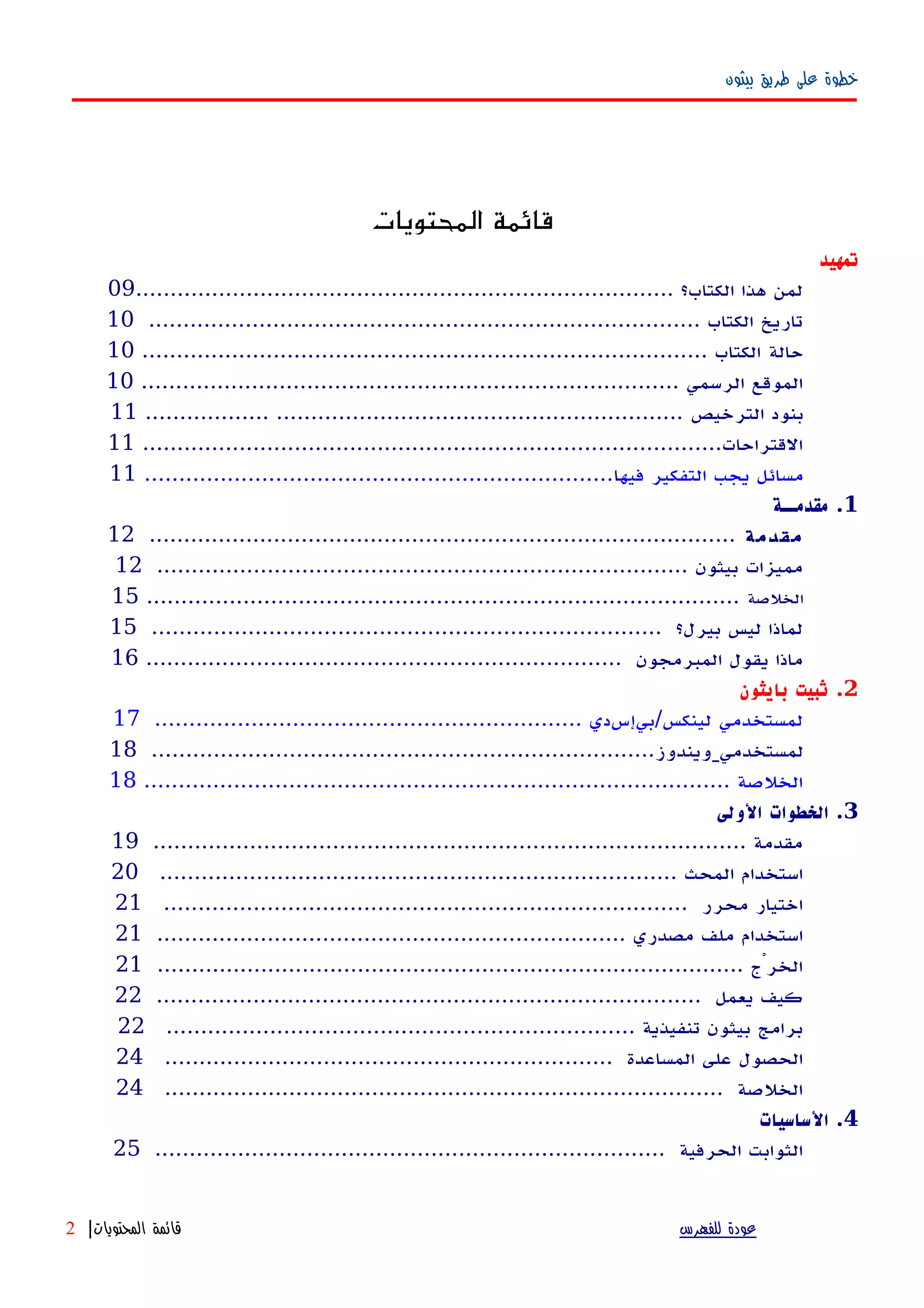 ‫بيثون‬ ‫طريق‬ ‫على‬ ‫خطوة‬
‫المحتويات‬ ‫قائمة‬
‫تمهيد‬
.............................................................................. ‫الكتاب؟‬ ‫هذا‬ ‫لمن‬09
................................................................................ ‫الكتاب‬ ‫تاريخ‬10
‫حالة‬.................................................................................. ‫الكتاب‬10
.............................................................................. ‫الرسمي‬ ‫الموقع‬10
‫الترخيص‬ ‫بنود‬.................. ...........................................................11
....................................................................................‫القتراحات‬11
‫فيه‬ ‫التفكير‬ ‫يجب‬ ‫مسائل‬‫ا‬....................................................................11
1‫مقدمــة‬ .
‫مقدمة‬.....................................................................................12
............................................................................. ‫بيثون‬ ‫مميزات‬12
‫الخلصة‬......................................................................................15
.......................................................................... ‫بيرل؟‬ ‫ليس‬ ‫لماذا‬15
..................................................................... ‫المبرمجون‬ ‫يقول‬ ‫ماذا‬16
2‫بايثون‬ ‫ثبيت‬ .
.............................................................. ‫لينكس/بيإسدي‬ ‫لمستخدمي‬17
‫لمستخدمي‬.........................................................................‫ويندوز‬18
..................................................................................... ‫الخلصة‬18
3‫الولى‬ ‫الخطوات‬ .
...................................................................................... ‫مقدمة‬19
........................................................................... ‫المحث‬ ‫استخدام‬20
............................................................................ ‫محرر‬ ‫اختيار‬21
.................................................................... ‫مصدري‬ ‫ملف‬ ‫استخدام‬21
..................................................................................... ‫الخرْج‬21
............................................................................... ‫يعمل‬ ‫كيف‬22
.................................................................... ‫تنفيذية‬ ‫بيثون‬ ‫برامج‬22
................................................................. ‫المساعدة‬ ‫على‬ ‫الحصول‬24
................................................................................. ‫الخلصة‬24
4‫الساسيات‬ .
.......................................................................... ‫الحرفية‬ ‫الثوابت‬25
‫للفهرس‬ ‫عودة‬‫المحتويات‬ ‫قائمة‬|2
 