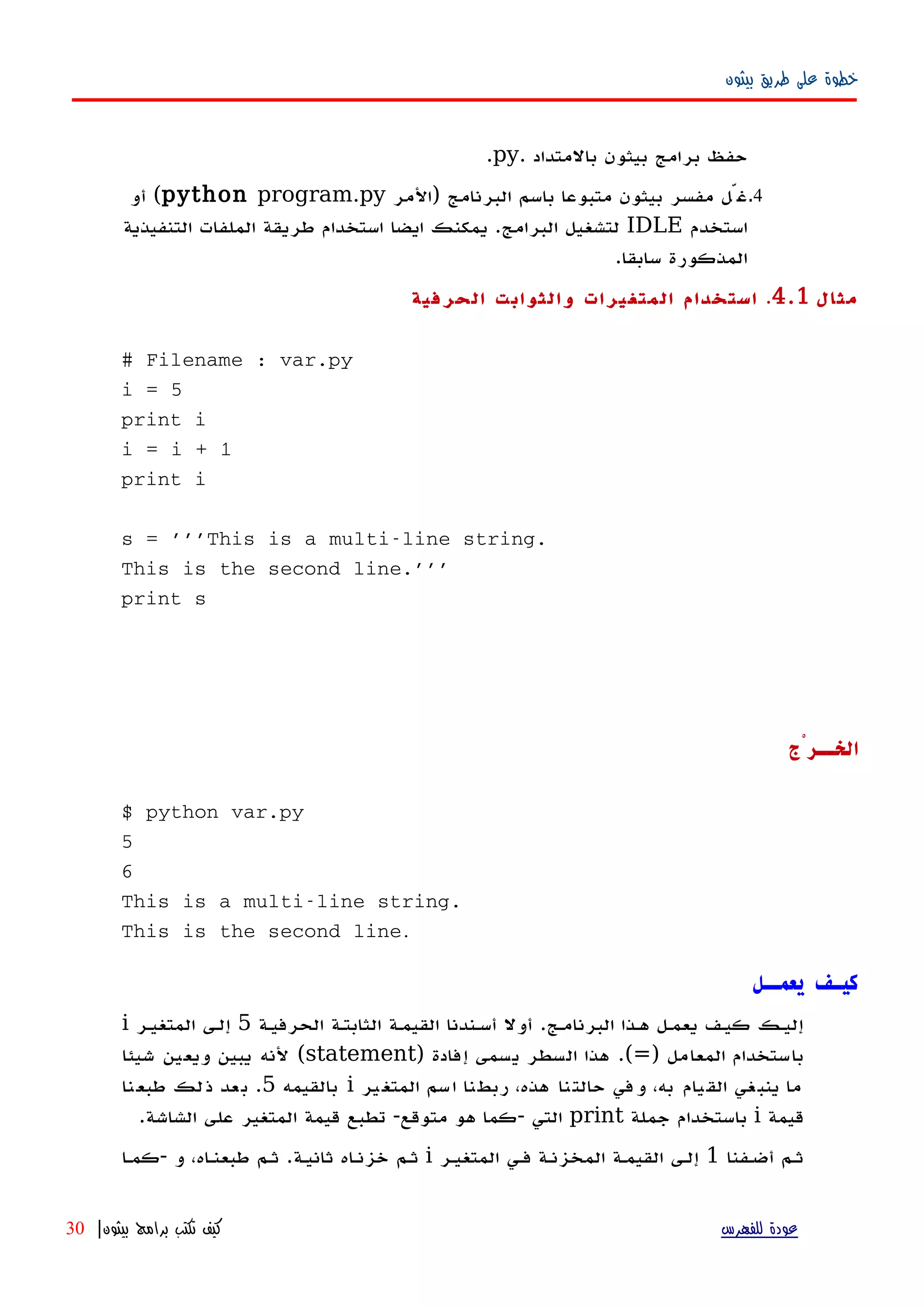‫بيثون‬ ‫طريق‬ ‫على‬ ‫خطوة‬
‫بالمتداد‬ ‫بيثون‬ ‫برامج‬ ‫حفظ‬.py.
4.‫)المر‬ ‫البرنامج‬ ‫باسم‬ ‫متبوعا‬ ‫بيثون‬ ‫مفسر‬ ‫غّل‬python program.py‫أو‬ (
‫استخدم‬IDLE‫استخدام‬ ‫ايضا‬ ‫يمكنك‬ .‫البرامج‬ ‫لتشغيل‬‫التنفيذية‬ ‫الملفات‬ ‫طريقة‬
.‫سابقا‬ ‫المذكورة‬
‫مثال‬4.1.‫الحرفية‬ ‫والثوابت‬ ‫المتغيرات‬ ‫استخدام‬
# Filename : var.py
i = 5
print i
i = i + 1
print i
s = '''This is a multi-line string.
This is the second line.'''
print s
‫الخــرْج‬
$ python var.py
5
6
This is a multi-line string.
This is the second line.
‫يعمــل‬ ‫كيـف‬
‫البرنامهج‬ ‫ههذا‬ ‫يعمهل‬ ‫كيهف‬ ‫إليهك‬.‫الحرفيهة‬ ‫الثابتهة‬ ‫القيمهة‬ ‫أسهندنا‬ ‫أول‬5‫المتغيهر‬ ‫إلهى‬i
‫المعامل‬ ‫باستخدام‬)=.(‫إفادة‬ ‫يسمى‬ ‫السطر‬ ‫هذا‬)statement(‫شيئا‬ ‫ويعين‬ ‫يبين‬ ‫لنه‬
‫ير‬‫المتغ‬ ‫اسم‬ ‫ربطنا‬ ،‫هذه‬ ‫حالتنا‬ ‫وفي‬ ،‫به‬ ‫القيام‬ ‫ينبغي‬ ‫ما‬i‫بالقيمه‬5.‫طبعنا‬ ‫ذلك‬ ‫بعد‬
‫قيمة‬i‫جملة‬ ‫باستخدام‬print‫التي‬-‫متوقع‬ ‫هو‬ ‫كما‬-‫الشاشة‬ ‫على‬ ‫المتغير‬ ‫قيمة‬ ‫تطبع‬.
‫أضهفنا‬ ‫ثهم‬1‫المتغيهر‬ ‫فهي‬ ‫المخزنهة‬ ‫القيمهة‬ ‫إلهى‬i‫ثانيهة‬ ‫خزنهاه‬ ‫ثهم‬.‫و‬ ،‫طبعنهاه‬ ‫ثهم‬-‫كمها‬
‫للفهرس‬ ‫عودة‬‫بيثون‬ ‫برامج‬ ‫تكتب‬ ‫كيف‬|30
 