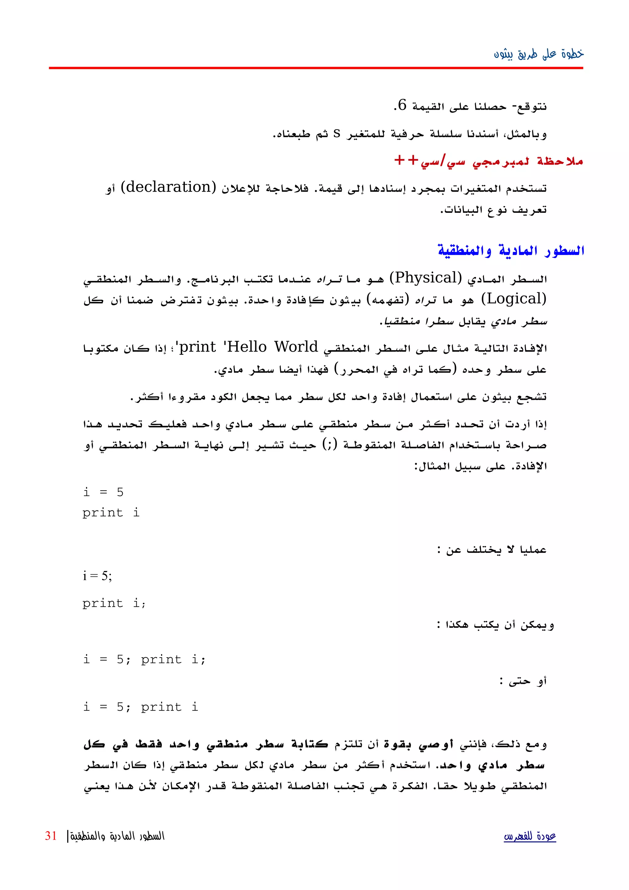 ‫بيثون‬ ‫طريق‬ ‫على‬ ‫خطوة‬
‫نتوقع‬-‫القيمة‬ ‫على‬ ‫حصلنا‬6.
‫للمتغير‬ ‫حرفية‬ ‫سلسلة‬ ‫أسندنا‬ ،‫وبالمثل‬s‫طبعناه‬ ‫ثم‬.
‫سي‬ ‫لمبرمجي‬ ‫ملحظة‬/‫سي‬++
‫قيمة‬ ‫إلى‬ ‫إسنادها‬ ‫بمجرد‬ ‫المتغيرات‬ ‫تستخدم‬.‫للعلن‬ ‫فلحاجة‬)declaration(‫أو‬
‫البيانات‬ ‫نوع‬ ‫تعريف‬.
‫والمنطقية‬ ‫المادية‬ ‫السطور‬
) ‫المهادي‬ ‫السهطر‬Physical‫مها‬ ‫ههو‬ (‫تهراه‬‫المنطقهي‬ ‫والسهطر‬ .‫البرنامهج‬ ‫تكتهب‬ ‫عنهدما‬
)Logical‫ما‬ ‫هو‬ (‫تراه‬‫كل‬ ‫أن‬ ‫ضمنا‬ ‫فترض‬‫ت‬ ‫ثون‬‫بي‬ .‫حدة‬‫وا‬ ‫فادة‬‫كإ‬ ‫ثون‬‫بي‬ (‫مه‬‫)تفه‬
‫مادي‬ ‫سطر‬‫يقابل‬‫منطقيا‬ ‫سطرا‬.
‫المنطقهي‬ ‫السهطر‬ ‫علهى‬ ‫ال‬‫ه‬‫مث‬ ‫التاليهة‬ ‫الفهادة‬print 'Hello World'‫مكتوبها‬ ‫ان‬‫ه‬‫ك‬ ‫إذا‬ ‫؛‬
.‫مادي‬ ‫سطر‬ ‫أيضا‬ ‫فهذا‬ (‫المحرر‬ ‫في‬ ‫تراه‬ ‫)كما‬ ‫وحده‬ ‫سطر‬ ‫على‬
.‫أكثر‬ ‫مقروءا‬ ‫الكود‬ ‫يجعل‬ ‫مما‬ ‫سطر‬ ‫لكل‬ ‫واحد‬ ‫إفادة‬ ‫استعمال‬ ‫على‬ ‫بيثون‬ ‫تشجع‬
‫ههذا‬ ‫تحديهد‬ ‫فعليهك‬ ‫واحهد‬ ‫مهادي‬ ‫سهطر‬ ‫علهى‬ ‫منطقهي‬ ‫سهطر‬ ‫مهن‬ ‫أكهثر‬ ‫تحهدد‬ ‫أن‬ ‫أردت‬ ‫إذا‬
) ‫المنقوطهة‬ ‫الفاصهلة‬ ‫باسهتخدام‬ ‫صهراحة‬;‫أو‬ ‫المنطقهي‬ ‫السهطر‬ ‫نهايهة‬ ‫إلهى‬ ‫تشهير‬ ‫حيهث‬ (
:‫المثال‬ ‫سبيل‬ ‫على‬ .‫الفادة‬
i = 5
print i
: ‫عن‬ ‫يختلف‬ ‫ل‬ ‫عمليا‬
i = 5;
print i;
: ‫هكذا‬ ‫يكتب‬ ‫أن‬ ‫ويمكن‬
i = 5; print i;
: ‫حتى‬ ‫أو‬
i = 5; print i
‫فإنني‬ ،‫ذلك‬ ‫ومع‬‫بقوة‬ ‫أوصي‬‫تلتزم‬ ‫أن‬‫كل‬ ‫في‬ ‫فقط‬ ‫واحد‬ ‫منطقي‬ ‫سطر‬ ‫كتابة‬
‫حد‬ ‫وا‬ ‫مادي‬ ‫سطر‬‫السطر‬ ‫كان‬ ‫إذا‬ ‫منطقي‬ ‫سطر‬ ‫لكل‬ ‫مادي‬ ‫سطر‬ ‫من‬ ‫أكثر‬ ‫استخدم‬ .
‫يعنهي‬ ‫ههذا‬ ‫لهن‬ ‫ان‬‫ه‬‫المك‬ ‫قهدر‬ ‫المنقوطهة‬ ‫الفاصهلة‬ ‫تجنهب‬ ‫ههي‬ ‫الفكهرة‬ .‫ا‬‫ه‬‫حق‬ ‫طهويل‬ ‫المنطقهي‬
‫للفهرس‬ ‫عودة‬‫والمنطقية‬ ‫المادية‬ ‫السطور‬|31
 