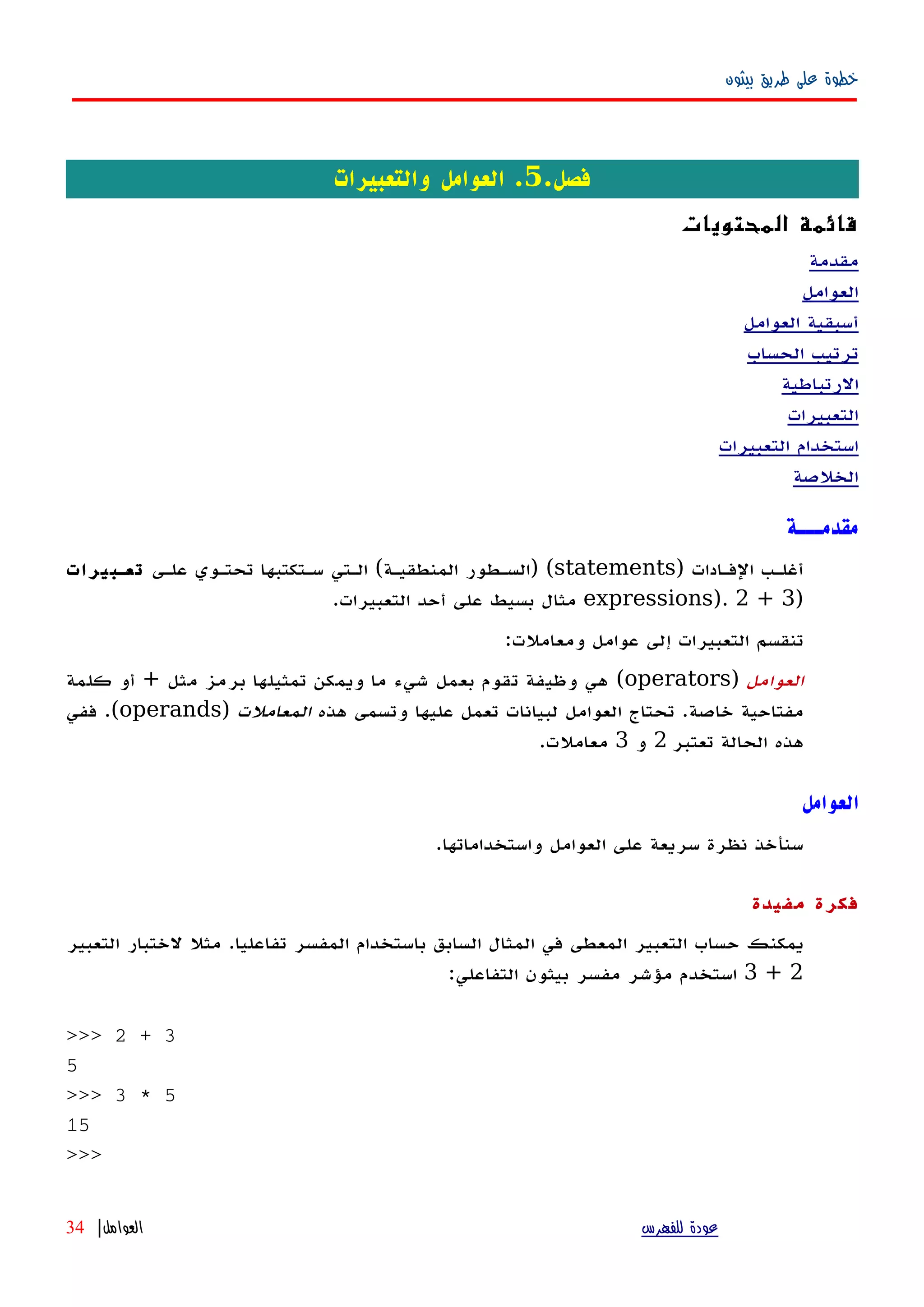 ‫بيثون‬ ‫طريق‬ ‫على‬ ‫خطوة‬
.‫فصل‬5‫والتعبيرات‬ ‫العوامل‬ .
‫المحتويات‬ ‫قائمة‬
‫مقدمة‬
‫العوامل‬
‫العوامل‬ ‫أسبقية‬
‫الحساب‬ ‫ترتيب‬
‫الرتباطية‬
‫التعبيرات‬
‫التعبيرات‬ ‫استخدام‬
‫الخلصة‬
‫مقدمـــة‬
‫الفهادات‬ ‫أغلهب‬)statements) (‫المنطقيهة‬ ‫السهطور‬(‫علهى‬ ‫تحتهوي‬ ‫سهتكتبها‬ ‫الهتي‬‫تعهبيرات‬
)expressions). 2 + 3‫التعبيرات‬ ‫أحد‬ ‫على‬ ‫بسيط‬ ‫مثال‬.
‫ومعاملت‬ ‫عوامل‬ ‫إلى‬ ‫التعبيرات‬ ‫تنقسم‬:
‫العوامل‬)operators(‫مثل‬ ‫برمز‬ ‫تمثيلها‬ ‫ويمكن‬ ‫ما‬ ‫شيء‬ ‫بعمل‬ ‫تقوم‬ ‫وظيفة‬ ‫هي‬+‫كلمة‬ ‫أو‬
‫خاصة‬ ‫مفتاحية‬.‫هذه‬ ‫وتسمى‬ ‫عليها‬ ‫تعمل‬ ‫لبيانات‬ ‫العوامل‬ ‫تحتاج‬‫المعاملت‬)operands.(‫ففي‬
‫تعتبر‬ ‫الحالة‬ ‫هذه‬2‫و‬3‫معاملت‬.
‫العوامل‬
.‫واستخداماتها‬ ‫العوامل‬ ‫على‬ ‫سريعة‬ ‫نظرة‬ ‫سنأخذ‬
‫مفيدة‬ ‫فكرة‬
‫التعبير‬ ‫لختبار‬ ‫مثل‬ .‫تفاعليا‬ ‫المفسر‬ ‫باستخدام‬ ‫السابق‬ ‫المثال‬ ‫في‬ ‫المعطى‬ ‫التعبير‬ ‫حساب‬ ‫يمكنك‬
2+3:‫التفاعلي‬ ‫بيثون‬ ‫مفسر‬ ‫مؤشر‬ ‫استخدم‬
>>> 2 + 3
5
>>> 3 * 5
15
>>>
‫للفهرس‬ ‫عودة‬‫العوامل‬|34
 