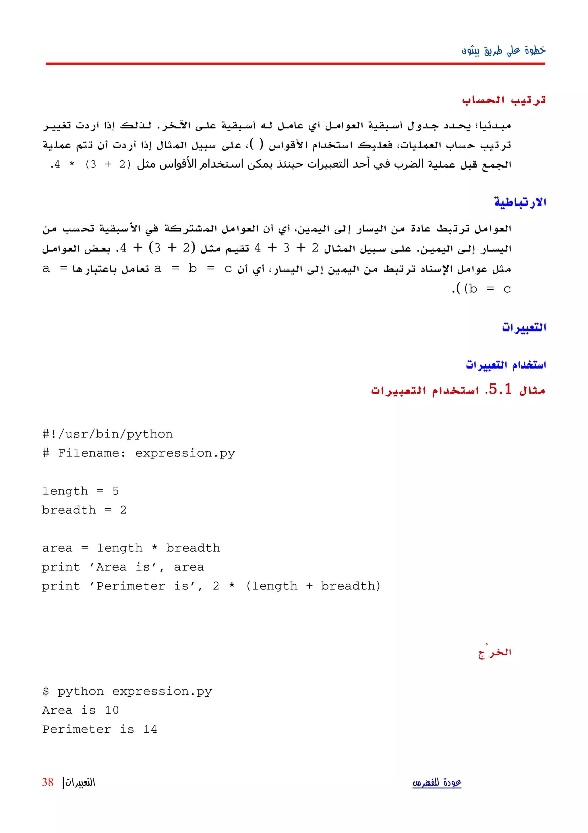 ‫بيثون‬ ‫طريق‬ ‫على‬ ‫خطوة‬
‫الحساب‬ ‫ترتيب‬
‫اﻵهخر‬ ‫علهى‬ ‫أسهبقية‬ ‫لهه‬ ‫عامهل‬ ‫أي‬ ‫العوامهل‬ ‫أسهبقية‬ ‫جهدول‬ ‫يحهدد‬ ‫مبهدئيا؛‬.‫تغييهر‬ ‫أردت‬ ‫إذا‬ ‫لهذلك‬
‫القواس‬ ‫استخدام‬ ‫فعليك‬ ،‫العمليات‬ ‫حساب‬ ‫ترتيب‬( )‫عملية‬ ‫تتم‬ ‫أن‬ ‫أردت‬ ‫إذا‬ ‫المثال‬ ‫سبيل‬ ‫على‬ ،
‫عملية‬ ‫قبل‬ ‫الجمع‬‫مثل‬ ‫القواس‬ ‫استخدام‬ ‫يمكن‬ ‫حينئذ‬ ‫التعبيرات‬ ‫أحد‬ ‫في‬ ‫الضرب‬)2+3* (4.
‫الرتباطية‬
‫من‬ ‫تحسب‬ ‫السبقية‬ ‫في‬ ‫المشتركة‬ ‫العوامل‬ ‫أن‬ ‫أي‬ ،‫اليمين‬ ‫إلى‬ ‫اليسار‬ ‫من‬ ‫عادة‬ ‫ترتبط‬ ‫العوامل‬
‫اليميهن‬ ‫إلهى‬ ‫ار‬‫ه‬‫اليس‬.‫ال‬‫ه‬‫المث‬ ‫سهبيل‬ ‫علهى‬2+3+4‫مثهل‬ ‫تقيهم‬)2+3+ (4.‫العوامهل‬ ‫بعهض‬
‫أن‬ ‫أي‬ ،‫اليسار‬ ‫إلى‬ ‫اليمين‬ ‫من‬ ‫ترتبط‬ ‫السناد‬ ‫عوامل‬ ‫مثل‬a = b = c‫باعتبارها‬ ‫تعامل‬a =
(b = c(.
‫التعبيرات‬
‫التعبيرات‬ ‫استخدام‬
‫مثال‬5.1.‫التعبيرات‬ ‫استخدام‬
#!/usr/bin/python
# Filename: expression.py
length = 5
breadth = 2
area = length * breadth
print 'Area is', area
print 'Perimeter is', 2 * (length + breadth)
‫الخرْج‬
$ python expression.py
Area is 10
Perimeter is 14
‫للفهرس‬ ‫عودة‬‫التعبيرات‬|38
 