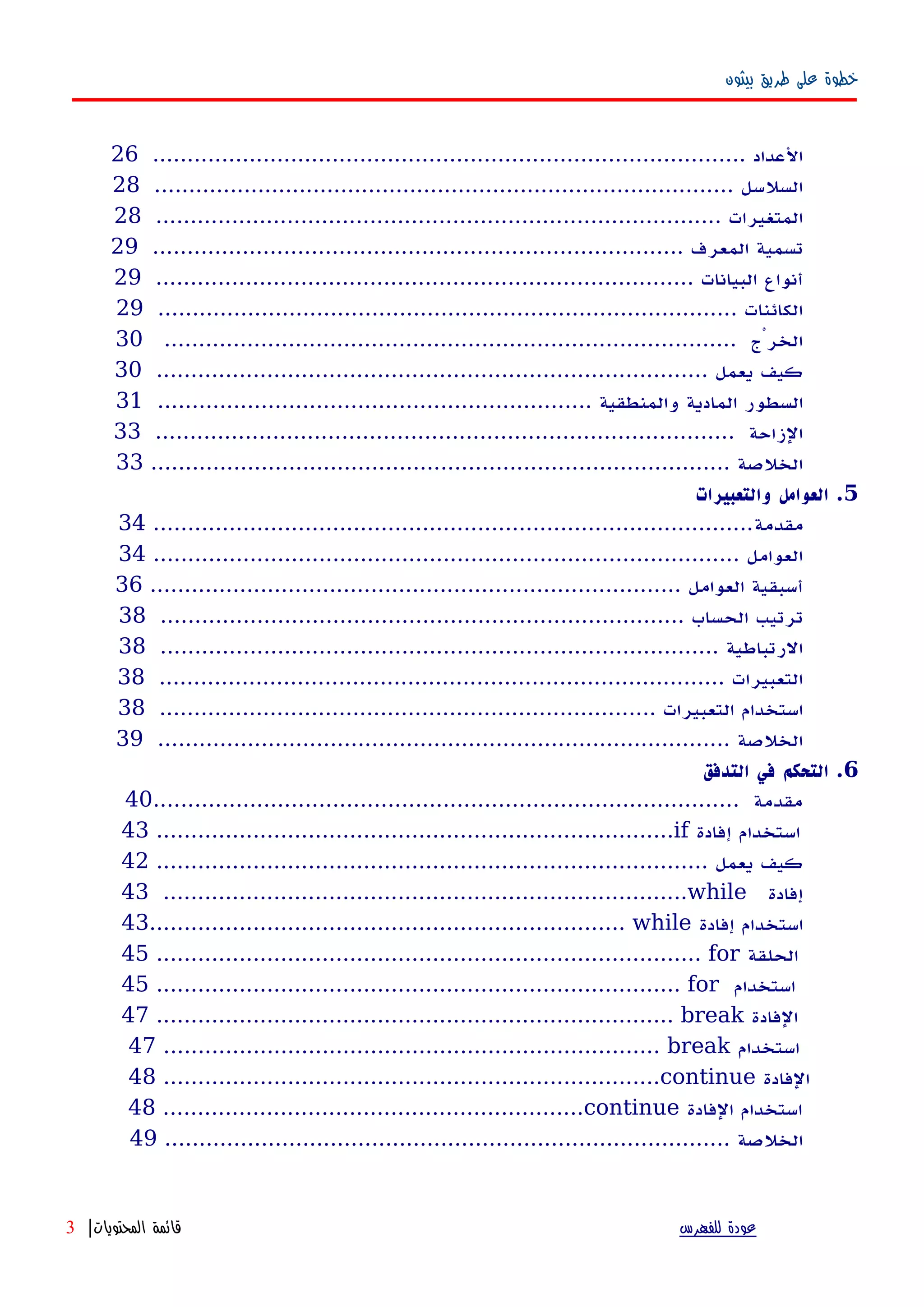 ‫بيثون‬ ‫طريق‬ ‫على‬ ‫خطوة‬
...................................................................................... ‫العداد‬26
.................................................................................... ‫السلسل‬28
.................................................................................. ‫المتغيرات‬28
............................................................................. ‫المعرف‬ ‫تسمية‬29
.............................................................................. ‫البيانات‬ ‫أنواع‬29
.................................................................................... ‫الكائنات‬29
................................................................................... ‫الخرْج‬30
................................................................................ ‫يعمل‬ ‫كيف‬30
............................................................... ‫والمنطقية‬ ‫المادية‬ ‫السطور‬31
.................................................................................... ‫الزاحة‬33
.................................................................................... ‫الخلصة‬33
5‫والتعبيرات‬ ‫العوامل‬ .
‫مقدمة‬.......................................................................................34
..................................................................................... ‫العوامل‬34
............................................................................. ‫العوامل‬ ‫أسبقية‬36
............................................................................ ‫الحساب‬ ‫ترتيب‬38
................................................................................. ‫الرتباطية‬38
.................................................................................. ‫التعبيرات‬38
........................................................................ ‫التعبيرات‬ ‫استخدام‬38
................................................................................... ‫الخلصة‬39
6‫التدفق‬ ‫في‬ ‫التحكم‬ .
..................................................................................... ‫مقدمة‬40
43 ...........................................................................if ‫إفادة‬ ‫استخدام‬
................................................................................ ‫يعمل‬ ‫كيف‬42
43 ............................................................................while ‫إفادة‬
43..................................................................... while ‫إفادة‬ ‫استخدام‬
45 ............................................................................... for ‫الحلقة‬
45 ............................................................................ for ‫استخدام‬
47 ........................................................................... break ‫الفادة‬
47 ........................................................................ break ‫استخدام‬
48 ........................................................................continue ‫الفادة‬
48 .............................................................continue ‫الفادة‬ ‫استخدام‬
.................................................................................. ‫الخلصة‬49
‫للفهرس‬ ‫عودة‬‫المحتويات‬ ‫قائمة‬|3
 
