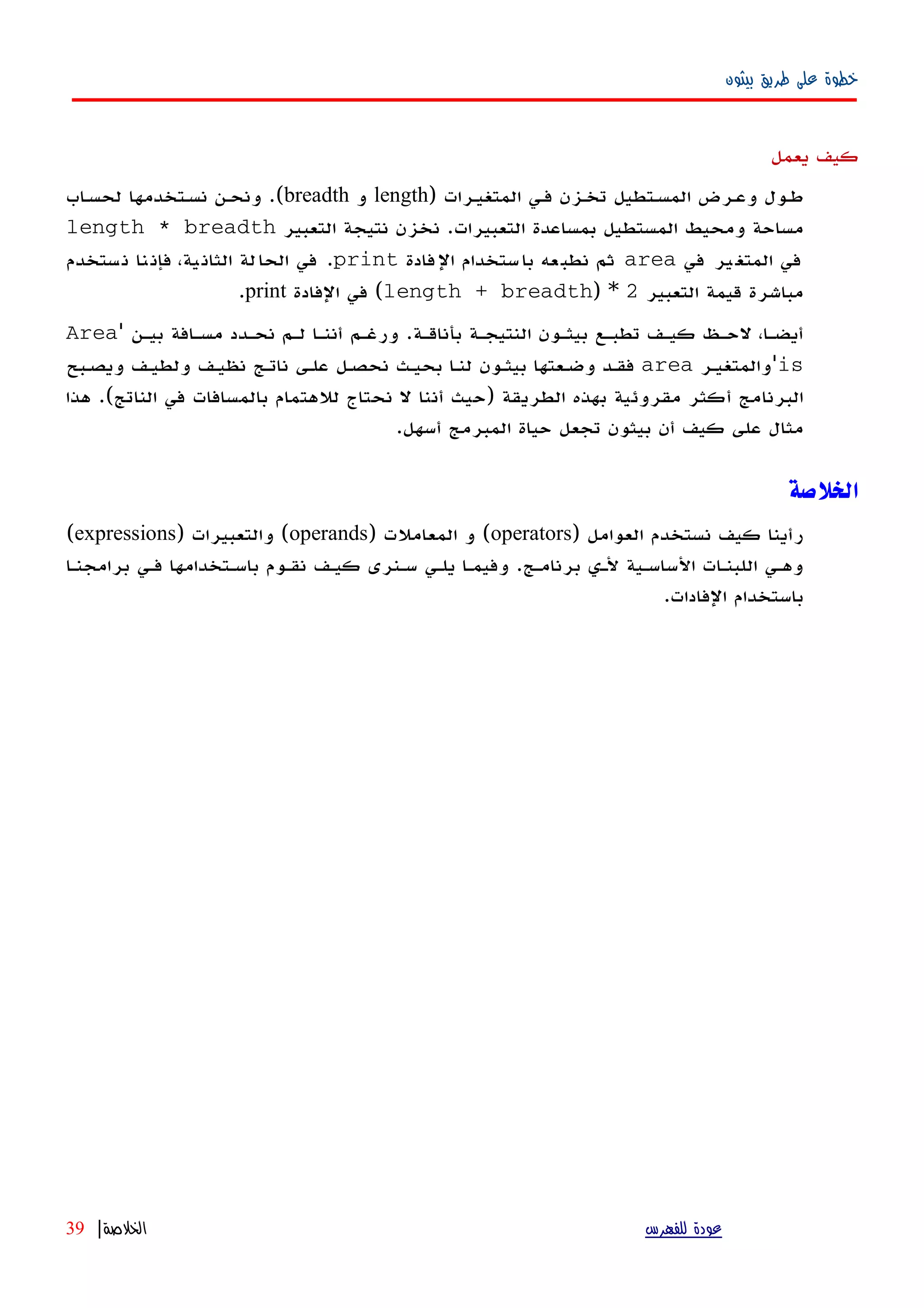 ‫بيثون‬ ‫طريق‬ ‫على‬ ‫خطوة‬
‫يعمل‬ ‫كيف‬
‫المتغيهرات‬ ‫فهي‬ ‫تخهزن‬ ‫المسهتطيل‬ ‫وعهرض‬ ‫طهول‬)length‫و‬breadth.(‫اب‬‫ه‬‫لحس‬ ‫نسهتخدمها‬ ‫ونحهن‬
‫التعبيرات‬ ‫بمساعدة‬ ‫المستطيل‬ ‫ومحيط‬ ‫مساحة‬.‫التعبير‬ ‫نتيجة‬ ‫نخزن‬length * breadth
‫في‬ ‫ير‬‫المتغ‬ ‫في‬area‫فادة‬‫ال‬ ‫ستخدام‬‫با‬ ‫عه‬‫نطب‬ ‫ثم‬print.‫ستخدم‬‫ن‬ ‫نا‬‫فإن‬ ،‫ية‬‫الثان‬ ‫لة‬‫الحا‬ ‫في‬
‫التعبير‬ ‫قيمة‬ ‫مباشرة‬2) *length + breadth(‫الفادة‬ ‫في‬print.
‫بأناقهة‬ ‫النتيجهة‬ ‫بيثهون‬ ‫تطبهع‬ ‫كيهف‬ ‫لحهظ‬ ،‫أيضها‬.‫بيهن‬ ‫مسهافة‬ ‫نحهدد‬ ‫لهم‬ ‫أننها‬ ‫ورغهم‬'Area
is'‫والمتغيهر‬area‫ويصهبح‬ ‫ولطيهف‬ ‫نظيهف‬ ‫ناتهج‬ ‫علهى‬ ‫نحصهل‬ ‫بحيهث‬ ‫لنها‬ ‫بيثهون‬ ‫وضهعتها‬ ‫فقهد‬
‫الطريقة‬ ‫بهذه‬ ‫مقروئية‬ ‫أكثر‬ ‫البرنامج‬)‫الناتج‬ ‫في‬ ‫بالمسافات‬ ‫للهتمام‬ ‫نحتاج‬ ‫ل‬ ‫أننا‬ ‫حيث‬.(‫هذا‬
‫أسهل‬ ‫المبرمج‬ ‫حياة‬ ‫تجعل‬ ‫بيثون‬ ‫أن‬ ‫كيف‬ ‫على‬ ‫مثال‬.
‫الخلصة‬
) ‫العوامل‬ ‫نستخدم‬ ‫كيف‬ ‫رأينا‬operators) ‫المعاملت‬ ‫و‬ (operands) ‫والتعبيرات‬ (expressions(
‫برامجنها‬ ‫فهي‬ ‫باسهتخدامها‬ ‫نقهوم‬ ‫كيهف‬ ‫سهنرى‬ ‫يلهي‬ ‫وفيمها‬ .‫برنامهج‬ ‫لهي‬ ‫الساسهية‬ ‫اللبنهات‬ ‫وههي‬
.‫الفادات‬ ‫باستخدام‬
‫للفهرس‬ ‫عودة‬‫الخلصة‬|39
 