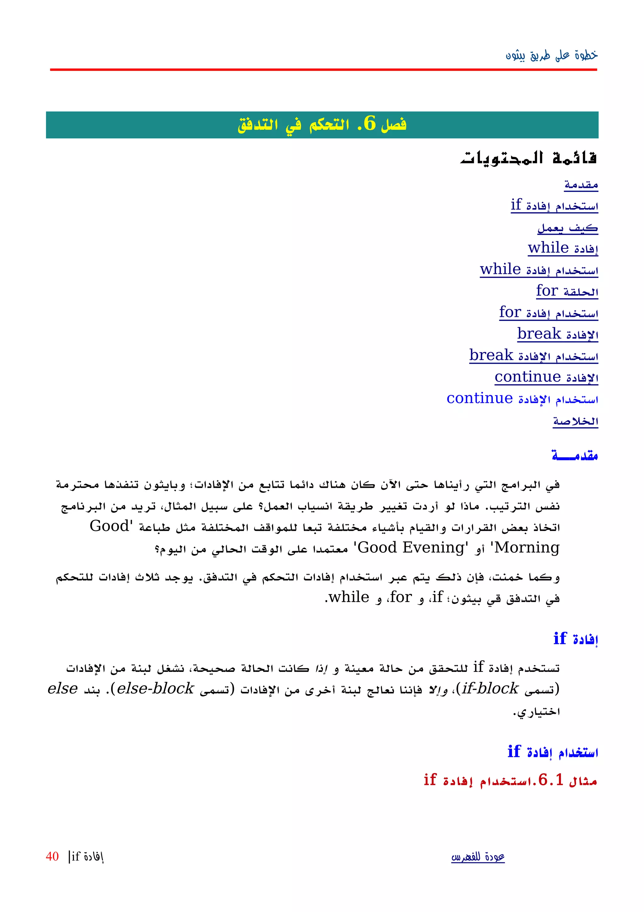 ‫بيثون‬ ‫طريق‬ ‫على‬ ‫خطوة‬
‫فصل‬6‫التدفق‬ ‫في‬ ‫التحكم‬ .
‫المحتويات‬ ‫قائمة‬
‫مقدمة‬
‫إفادة‬ ‫استخدام‬if
‫يعمل‬ ‫كيف‬
‫إفادة‬while
‫إفادة‬ ‫استخدام‬while
‫الحلقة‬for
‫إفادة‬ ‫استخدام‬for
‫الفادة‬break
‫الفادة‬ ‫استخدام‬break
‫الفادة‬continue
‫الفادة‬ ‫استخدام‬continue
‫الخلصة‬
‫مقدمـــة‬
‫محترمة‬ ‫تنفذها‬ ‫وبايثون‬ ‫الفادات؛‬ ‫من‬ ‫تتابع‬ ‫دائما‬ ‫هناك‬ ‫كان‬ ‫اﻵن‬ ‫حتى‬ ‫رأيناها‬ ‫التي‬ ‫البرامج‬ ‫في‬
‫الترتيب‬ ‫نفس‬.‫البرنامج‬ ‫من‬ ‫تريد‬ ،‫المثال‬ ‫سبيل‬ ‫على‬ ‫العمل؟‬ ‫انسياب‬ ‫طريقة‬ ‫تغيير‬ ‫أردت‬ ‫لو‬ ‫ماذا‬
‫طباعة‬ ‫مثل‬ ‫المختلفة‬ ‫للمواقف‬ ‫تبعا‬ ‫مختلفة‬ ‫بأشياء‬ ‫والقيام‬ ‫القرارات‬ ‫بعض‬ ‫اتخاذ‬'Good
Morning'‫أو‬'Good Evening'‫اليوم؟‬ ‫من‬ ‫الحالي‬ ‫الوقت‬ ‫على‬ ‫معتمدا‬
‫التدفق‬ ‫في‬ ‫التحكم‬ ‫إفادات‬ ‫استخدام‬ ‫عبر‬ ‫يتم‬ ‫ذلك‬ ‫فإن‬ ،‫خمنت‬ ‫وكما‬.‫للتحكم‬ ‫إفادات‬ ‫ثلث‬ ‫يوجد‬
‫بيثون؛‬ ‫قي‬ ‫التدفق‬ ‫في‬if‫و‬ ،for‫و‬ ،while.
‫إفادة‬if
‫ت‬‫إفادة‬ ‫ستخدم‬if‫و‬ ‫معينة‬ ‫حالة‬ ‫من‬ ‫للتحقق‬‫إذا‬‫الفادات‬ ‫من‬ ‫لبنة‬ ‫نشغل‬ ،‫صحيحة‬ ‫الحالة‬ ‫كانت‬
‫)تسمى‬if-block،(‫وإل‬‫)تسمى‬ ‫الفادات‬ ‫من‬ ‫أخرى‬ ‫لبنة‬ ‫نعالج‬ ‫فإننا‬else-block‫بند‬ .(else
.‫اختياري‬
‫إفادة‬ ‫استخدام‬if
‫مثال‬6.1.‫إفادة‬ ‫استخدام‬if
‫للفهرس‬ ‫عودة‬‫إفادة‬if|40
 