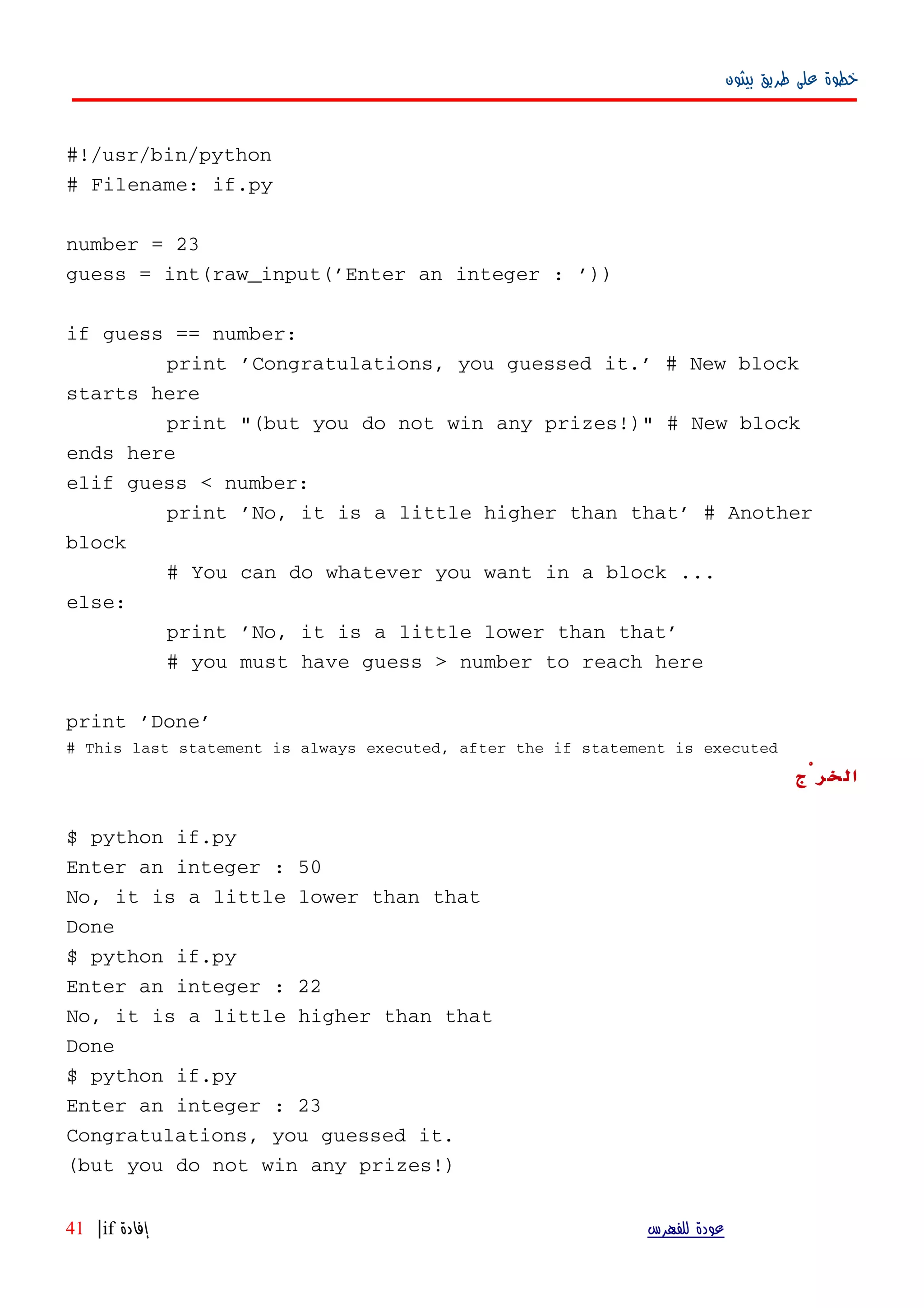 ‫بيثون‬ ‫طريق‬ ‫على‬ ‫خطوة‬
#!/usr/bin/python
# Filename: if.py
number = 23
guess = int(raw_input('Enter an integer : '))
if guess == number:
print 'Congratulations, you guessed it.' # New block
starts here
print "(but you do not win any prizes!)" # New block
ends here
elif guess < number:
print 'No, it is a little higher than that' # Another
block
# You can do whatever you want in a block ...
else:
print 'No, it is a little lower than that'
# you must have guess > number to reach here
print 'Done'
# This last statement is always executed, after the if statement is executed
‫الخرْج‬
$ python if.py
Enter an integer : 50
No, it is a little lower than that
Done
$ python if.py
Enter an integer : 22
No, it is a little higher than that
Done
$ python if.py
Enter an integer : 23
Congratulations, you guessed it.
(but you do not win any prizes!)
‫للفهرس‬ ‫عودة‬‫إفادة‬if|41
 