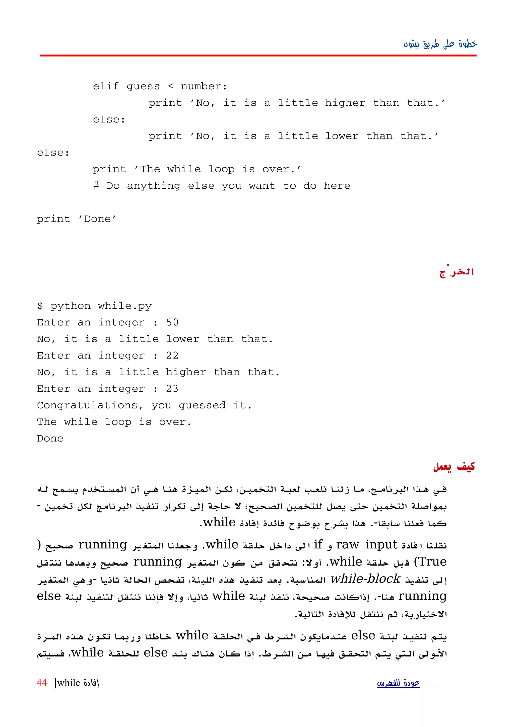 ‫بيثون‬ ‫طريق‬ ‫على‬ ‫خطوة‬
elif guess < number:
print 'No, it is a little higher than that.'
else:
print 'No, it is a little lower than that.'
else:
print 'The while loop is over.'
# Do anything else you want to do here
print 'Done'
‫الخرْج‬
$ python while.py
Enter an integer : 50
No, it is a little lower than that.
Enter an integer : 22
No, it is a little higher than that.
Enter an integer : 23
Congratulations, you guessed it.
The while loop is over.
Done
‫يعمل‬ ‫كيف‬
‫لهه‬ ‫يسهمح‬ ‫المسهتخدم‬ ‫أن‬ ‫ههي‬ ‫هنها‬ ‫الميهزة‬ ‫لكهن‬ ،‫التخميهن‬ ‫لعبهة‬ ‫نلعهب‬ ‫زلنها‬ ‫مها‬ ،‫البرنامهج‬ ‫ههذا‬ ‫فهي‬
‫تخمين‬ ‫لكل‬ ‫البرنامج‬ ‫تنفيذ‬ ‫تكرار‬ ‫إلى‬ ‫حاجة‬ ‫ل‬ ‫الصحيح؛‬ ‫للتخمين‬ ‫يصل‬ ‫حتى‬ ‫التخمين‬ ‫بمواصلة‬-
‫سابقا‬ ‫فعلنا‬ ‫كما‬.-‫إفادة‬ ‫فائدة‬ ‫بوضوح‬ ‫يشرح‬ ‫هذا‬while.
‫فادة‬‫إ‬ ‫نا‬‫نقل‬raw_input‫و‬if‫قة‬‫حل‬ ‫خل‬‫دا‬ ‫لى‬‫إ‬while.‫ير‬‫المتغ‬ ‫نا‬‫وجعل‬running‫صحيح‬)
True(‫قة‬‫حل‬ ‫بل‬‫ق‬while.‫أول‬:‫ير‬‫المتغ‬ ‫كون‬ ‫من‬ ‫قق‬‫نتح‬running‫صحيح‬‫قل‬‫ننت‬ ‫عدها‬‫وب‬
‫تنفيذ‬ ‫إلى‬while-block‫المناسبة‬.‫ثانيا‬ ‫الحالة‬ ‫تفحص‬ ،‫اللبنة‬ ‫هذه‬ ‫تنفيذ‬ ‫بعد‬-‫المتغير‬ ‫وهي‬
running‫هنا‬.-‫لبنة‬ ‫ننفذ‬ ،‫صحيحة‬ ‫إذاكانت‬while‫لبنة‬ ‫لتنفيذ‬ ‫ننتقل‬ ‫فإننا‬ ‫وإل‬ ،‫ثانيا‬else
‫التالية‬ ‫للفادة‬ ‫ننتقل‬ ‫ثم‬ ،‫الختيارية‬.
‫لبنهة‬ ‫تنفيهذ‬ ‫يتهم‬else‫الحلقهة‬ ‫فهي‬ ‫الشهرط‬ ‫عنهدمايكون‬while‫خهاطئا‬‫المهرة‬ ‫ههذه‬ ‫تكهون‬ ‫وربمها‬
‫الشهرط‬ ‫مهن‬ ‫فيهها‬ ‫التحقهق‬ ‫يتهم‬ ‫الهتي‬ ‫الهولى‬.‫بنهد‬ ‫هنهاك‬ ‫كهان‬ ‫إذا‬else‫للحلقهة‬while‫فسهيتم‬ ،
‫للفهرس‬ ‫عودة‬‫إفادة‬while|44
 