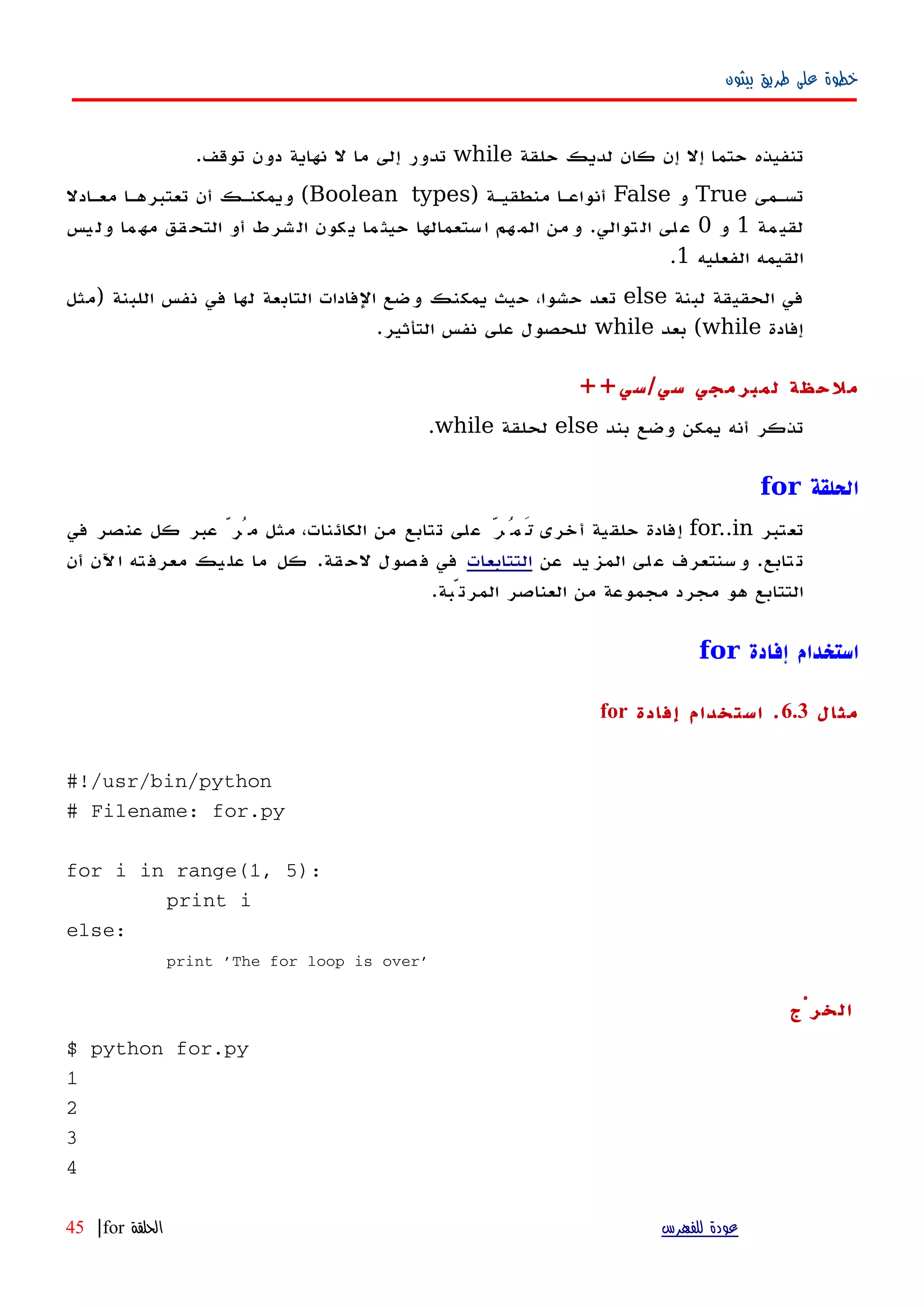 ‫بيثون‬ ‫طريق‬ ‫على‬ ‫خطوة‬
‫حلقة‬ ‫لديك‬ ‫كان‬ ‫إن‬ ‫إل‬ ‫حتما‬ ‫تنفيذه‬while‫توقف‬ ‫دون‬ ‫نهاية‬ ‫ل‬ ‫ما‬ ‫إلى‬ ‫تدور‬.
‫تسهمى‬True‫و‬False‫منطقيهة‬ ‫أنواعها‬)Boolean types(‫معهادل‬ ‫تعتبرهها‬ ‫أن‬ ‫ويمكنهك‬
‫مة‬‫لقي‬1‫و‬0‫توالي‬‫ال‬ ‫لى‬‫ع‬.‫يس‬‫ول‬ ‫ما‬‫مه‬ ‫قق‬‫التح‬ ‫أو‬ ‫شرط‬‫ال‬ ‫كون‬‫ي‬ ‫ما‬‫حيث‬ ‫ستعمالها‬‫ا‬ ‫هم‬‫الم‬ ‫من‬‫و‬
‫الفعليه‬ ‫القيمه‬1.
‫لبنة‬ ‫الحقيقة‬ ‫في‬else‫اللبنة‬ ‫نفس‬ ‫في‬ ‫لها‬ ‫التابعة‬ ‫الفادات‬ ‫وضع‬ ‫يمكنك‬ ‫حيث‬ ،‫حشوا‬ ‫تعد‬)‫مثل‬
‫إفادة‬while(‫بعد‬while‫التأثير‬ ‫نفس‬ ‫على‬ ‫للحصول‬.
‫سي‬ ‫لمبرمجي‬ ‫ملحظة‬/‫سي‬++
‫بند‬ ‫وضع‬ ‫يمكن‬ ‫أنه‬ ‫تذكر‬else‫لحلقة‬while.
‫الحلقة‬for
‫تعتبر‬for..in‫أخرى‬ ‫حلقية‬ ‫إفادة‬ّ‫تَمُر‬‫في‬ ‫عنصر‬ ‫كل‬ ‫عبر‬ ّ‫مُر‬ ‫مثل‬ ،‫الكائنات‬ ‫من‬ ‫تتابع‬ ‫على‬
‫عن‬ ‫يد‬‫المز‬ ‫لى‬‫ع‬ ‫سنتعرف‬‫و‬ .‫تابع‬‫ت‬‫التتابعات‬‫أن‬ ‫ﻵن‬‫ا‬ ‫ته‬‫معرف‬ ‫يك‬‫عل‬ ‫ما‬ ‫كل‬ .‫قة‬‫لح‬ ‫صول‬‫ف‬ ‫في‬
.‫المرتّبة‬ ‫العناصر‬ ‫من‬ ‫مجموعة‬ ‫مجرد‬ ‫هو‬ ‫التتابع‬
‫إفادة‬ ‫استخدام‬for
‫مثا‬‫ل‬6.3.‫إفادة‬ ‫استخدام‬for
#!/usr/bin/python
# Filename: for.py
for i in range(1, 5):
print i
else:
print 'The for loop is over'
‫الخرْج‬
$ python for.py
1
2
3
4
‫للفهرس‬ ‫عودة‬‫الحلقة‬for|45
 