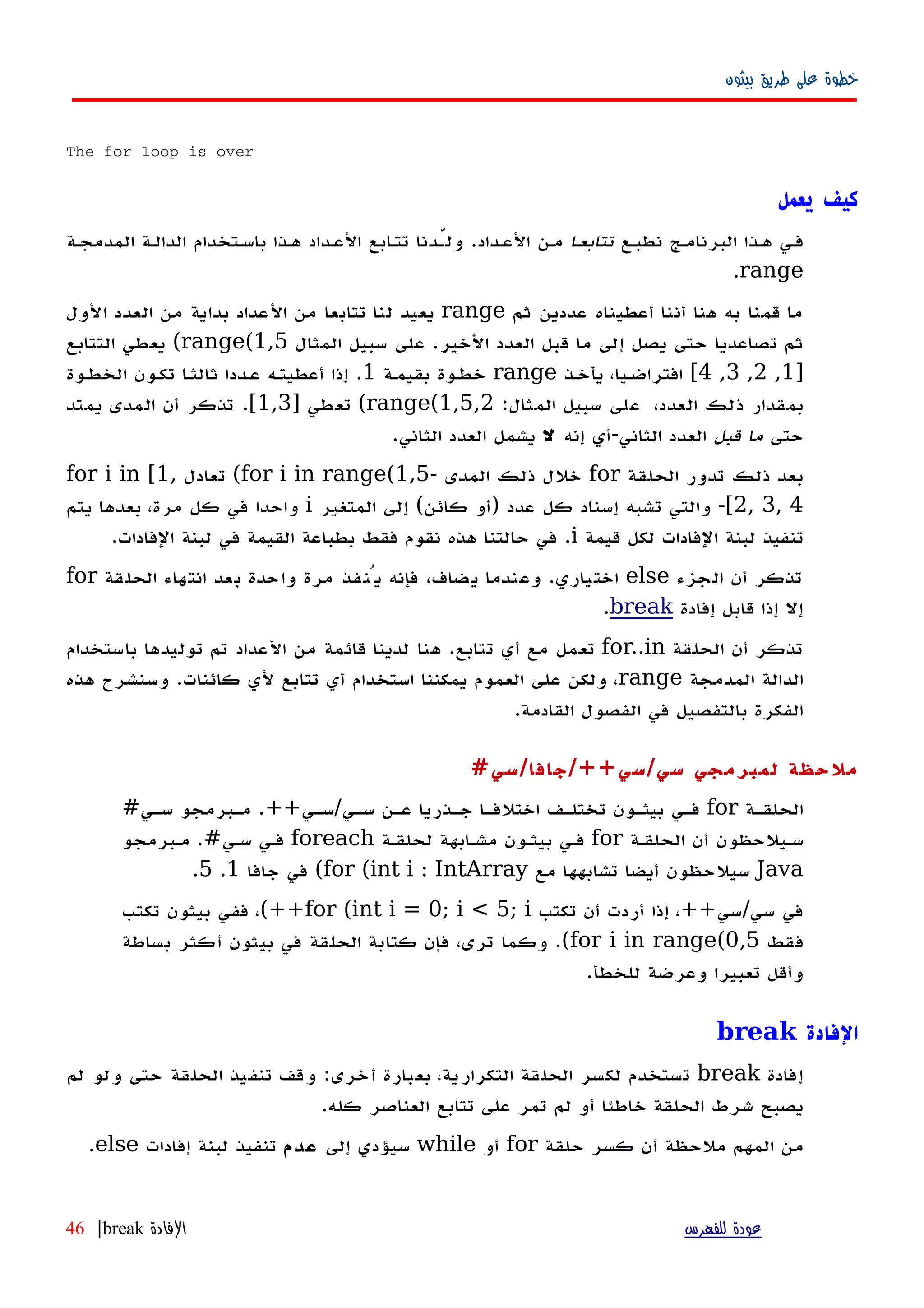 ‫بيثون‬ ‫طريق‬ ‫على‬ ‫خطوة‬
The for loop is over
‫يعمل‬ ‫كيف‬
‫نطبهع‬ ‫البرنامهج‬ ‫ههذا‬ ‫فهي‬‫ا‬‫ه‬‫تتابع‬‫العهداد‬ ‫مهن‬.‫المدمجهة‬ ‫الدالهة‬ ‫باسهتخدام‬ ‫ههذا‬ ‫العهداد‬ ‫تتهابع‬ ‫ولّهدنا‬
range.
‫ثم‬ ‫عددين‬ ‫أعطيناه‬ ‫أننا‬ ‫هنا‬ ‫به‬ ‫قمنا‬ ‫ما‬range‫الول‬ ‫العدد‬ ‫من‬ ‫بداية‬ ‫العداد‬ ‫من‬ ‫تتابعا‬ ‫لنا‬ ‫يعيد‬
‫الخير‬ ‫العدد‬ ‫قبل‬ ‫ما‬ ‫إلى‬ ‫يصل‬ ‫حتى‬ ‫تصاعديا‬ ‫ثم‬.‫المثال‬ ‫سبيل‬ ‫على‬range(1,5(‫التتابع‬ ‫يعطي‬
]1,2,3,4[‫يأخهذ‬ ،‫افتراضهيا‬range‫بقيمهة‬ ‫خطهوة‬1.‫الخطهوة‬ ‫تكهون‬ ‫ا‬‫ه‬‫ثالث‬ ‫عهددا‬ ‫أعطيتهه‬ ‫إذا‬
،‫العدد‬ ‫ذلك‬ ‫بمقدار‬‫المثال‬ ‫سبيل‬ ‫على‬:range(1,5,2(‫تعطي‬]1,3[.‫يمتد‬ ‫المدى‬ ‫أن‬ ‫تذكر‬
‫حتى‬‫قبل‬ ‫ما‬‫الثاني‬ ‫العدد‬-‫إنه‬ ‫أي‬‫ل‬‫الثاني‬ ‫العدد‬ ‫يشمل‬.
‫الحلقة‬ ‫تدور‬ ‫ذلك‬ ‫بعد‬for‫المدى‬ ‫ذلك‬ ‫خلل‬-for i in range(1,5(‫تعادل‬for i in [1,
2, 3, 4[-‫عدد‬ ‫كل‬ ‫إسناد‬ ‫تشبه‬ ‫والتي‬)‫كائن‬ ‫أو‬(‫المتغير‬ ‫إلى‬i‫يتم‬ ‫بعدها‬ ،‫مرة‬ ‫كل‬ ‫في‬ ‫واحدا‬
‫قيمة‬ ‫لكل‬ ‫الفادات‬ ‫لبنة‬ ‫تنفيذ‬i.‫الفادات‬ ‫لبنة‬ ‫في‬ ‫القيمة‬ ‫بطباعة‬ ‫فقط‬ ‫نقوم‬ ‫هذه‬ ‫حالتنا‬ ‫في‬.
‫الجزء‬ ‫أن‬ ‫تذكر‬else‫اختياري‬.‫الحلقة‬ ‫انتهاء‬ ‫بعد‬ ‫واحدة‬ ‫مرة‬ ‫يُنفذ‬ ‫فإنه‬ ،‫يضاف‬ ‫وعندما‬for
‫إفادة‬ ‫قابل‬ ‫إذا‬ ‫إل‬break.
‫الحلقة‬ ‫أن‬ ‫تذكر‬for..in‫تتابع‬ ‫أي‬ ‫مع‬ ‫تعمل‬.‫باستخدام‬ ‫توليدها‬ ‫تم‬ ‫العداد‬ ‫من‬ ‫قائمة‬ ‫لدينا‬ ‫هنا‬
‫المدمجة‬ ‫الدالة‬range‫كائنات‬ ‫لي‬ ‫تتابع‬ ‫أي‬ ‫استخدام‬ ‫يمكننا‬ ‫العموم‬ ‫على‬ ‫ولكن‬ ،.‫هذه‬ ‫وسنشرح‬
‫القادمة‬ ‫الفصول‬ ‫في‬ ‫بالتفصيل‬ ‫الفكرة‬.
‫سي‬ ‫لمبرمجي‬ ‫ملحظة‬/‫سي‬/++‫جافا‬/‫سي‬#
‫الحلقهة‬for‫سهي‬ ‫عهن‬ ‫جهذريا‬ ‫اختلفها‬ ‫تختلهف‬ ‫بيثهون‬ ‫فهي‬/‫سهي‬.++‫سهي‬ ‫مهبرمجو‬#
‫الحلقهة‬ ‫أن‬ ‫سهيلحظون‬for‫لحلقهة‬ ‫مشهابهة‬ ‫بيثهون‬ ‫فهي‬foreach‫سهي‬ ‫فهي‬.#‫مهبرمجو‬
Java‫مع‬ ‫تشابهها‬ ‫أيضا‬ ‫سيلحظون‬for (int i : IntArray(‫جافا‬ ‫في‬1.5.
‫سي‬ ‫في‬/‫سي‬++‫تكتب‬ ‫أن‬ ‫أردت‬ ‫إذا‬ ،for (int i = 0; i < 5; i(++‫تكتب‬ ‫بيثون‬ ‫ففي‬ ،
‫فقط‬for i in range(0,5(.‫بساطة‬ ‫أكثر‬ ‫بيثون‬ ‫في‬ ‫الحلقة‬ ‫كتابة‬ ‫فإن‬ ،‫ترى‬ ‫وكما‬
‫للخطأ‬ ‫وعرضة‬ ‫تعبيرا‬ ‫وأقل‬.
‫الفادة‬break
‫إفادة‬break‫تستخدم‬‫لكسر‬‫لم‬ ‫ولو‬ ‫حتى‬ ‫الحلقة‬ ‫تنفيذ‬ ‫وقف‬ :‫أخرى‬ ‫بعبارة‬ ،‫التكرارية‬ ‫الحلقة‬
‫الحلقة‬ ‫شرط‬ ‫يصبح‬‫خاطئا‬.‫كله‬ ‫العناصر‬ ‫تتابع‬ ‫على‬ ‫تمر‬ ‫لم‬ ‫أو‬
‫أن‬ ‫ملحظة‬ ‫المهم‬ ‫من‬‫كسر‬‫حلقة‬for‫أو‬while‫إلى‬ ‫سيؤدي‬‫عدم‬‫إفادات‬ ‫لبنة‬ ‫تنفيذ‬else.
‫للفهرس‬ ‫عودة‬‫الفادة‬break|46
 