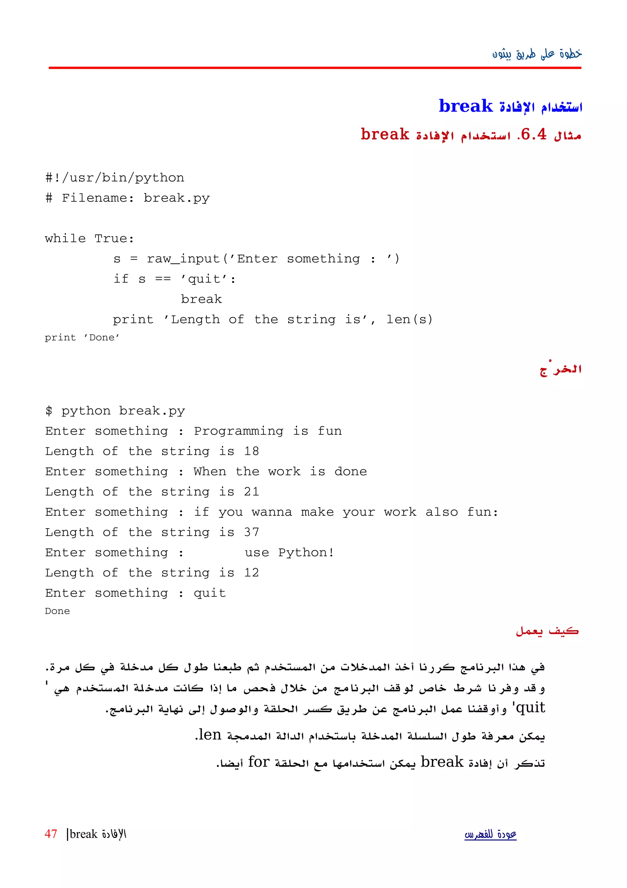 ‫بيثون‬ ‫طريق‬ ‫على‬ ‫خطوة‬
‫الفادة‬ ‫استخدام‬break
‫مثال‬6.4.‫الفادة‬ ‫استخدام‬break
#!/usr/bin/python
# Filename: break.py
while True:
s = raw_input('Enter something : ')
if s == 'quit':
break
print 'Length of the string is', len(s)
print 'Done'
‫الخرْج‬
$ python break.py
Enter something : Programming is fun
Length of the string is 18
Enter something : When the work is done
Length of the string is 21
Enter something : if you wanna make your work also fun:
Length of the string is 37
Enter something : use Python!
Length of the string is 12
Enter something : quit
Done
‫يعمل‬ ‫كيف‬
‫مرة‬ ‫كل‬ ‫في‬ ‫مدخلة‬ ‫كل‬ ‫طول‬ ‫طبعنا‬ ‫ثم‬ ‫المستخدم‬ ‫من‬ ‫المدخلت‬ ‫أخذ‬ ‫كررنا‬ ‫البرنامج‬ ‫هذا‬ ‫في‬.
‫هي‬ ‫ستخدم‬‫الم‬ ‫لة‬‫مدخ‬ ‫كانت‬ ‫إذا‬ ‫ما‬ ‫حص‬‫ف‬ ‫خلل‬ ‫من‬ ‫مج‬‫البرنا‬ ‫لوقف‬ ‫خاص‬ ‫شرط‬ ‫نا‬‫وفر‬ ‫وقد‬'
quit'‫طريق‬ ‫عن‬ ‫البرنامج‬ ‫عمل‬ ‫وأوقفنا‬‫كسر‬‫البرنامج‬ ‫نهاية‬ ‫إلى‬ ‫والوصول‬ ‫الحلقة‬.
‫المدمجة‬ ‫الدالة‬ ‫باستخدام‬ ‫المدخلة‬ ‫السلسلة‬ ‫طول‬ ‫معرفة‬ ‫يمكن‬len.
‫إفادة‬ ‫أن‬ ‫تذكر‬break‫الحلقة‬ ‫مع‬ ‫استخدامها‬ ‫يمكن‬for‫أيضا‬.
‫للفهرس‬ ‫عودة‬‫الفادة‬break|47
 