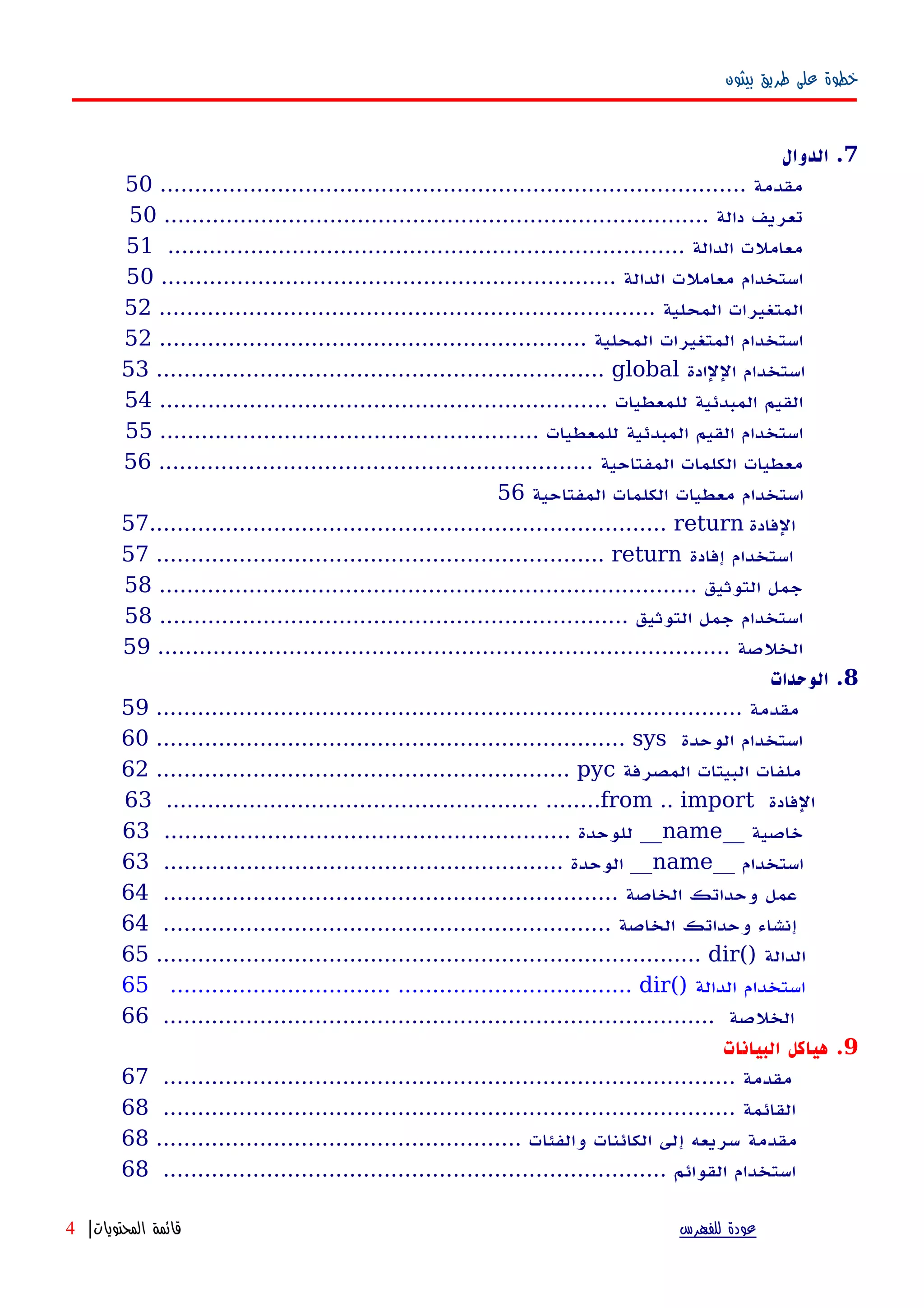 ‫بيثون‬ ‫طريق‬ ‫على‬ ‫خطوة‬
7‫الدوال‬ .
..................................................................................... ‫مقدمة‬50
............................................................................... ‫دالة‬ ‫تعريف‬50
........................................................................... ‫الدالة‬ ‫معاملت‬51
.................................................................. ‫الدالة‬ ‫معاملت‬ ‫استخدام‬50
........................................................................ ‫المحلية‬ ‫المتغيرات‬52
.............................................................. ‫المحلية‬ ‫المتغيرات‬ ‫استخدام‬52
53 ................................................................. global ‫اللادة‬ ‫استخدام‬
................................................................. ‫للمعطيات‬ ‫المبدئية‬ ‫القيم‬54
....................................................... ‫للمعطيات‬ ‫المبدئية‬ ‫القيم‬ ‫استخدام‬55
............................................................... ‫المفتاحية‬ ‫الكلمات‬ ‫معطيات‬56
‫المفتاحية‬ ‫الكلمات‬ ‫معطيات‬ ‫استخدام‬56
57........................................................................... return ‫الفادة‬
57 ................................................................. return ‫إفادة‬ ‫استخدام‬
.............................................................................. ‫التوثيق‬ ‫جمل‬58
.................................................................... ‫التوثيق‬ ‫جمل‬ ‫استخدام‬58
................................................................................... ‫الخلصة‬59
8‫الوحدات‬ .
..................................................................................... ‫مقدمة‬59
60 .................................................................... sys ‫الوحدة‬ ‫استخدام‬
62 ............................................................ pyc ‫المصرفة‬ ‫البيتات‬ ‫ملفات‬
63 ...................................................... ........from .. import ‫الفادة‬
__ ‫خاصية‬name........................................................... ‫للوحدة‬ __63
__ ‫استخدام‬name.......................................................... ‫الوحدة‬ __63
.................................................................. ‫الخاصة‬ ‫وحداتك‬ ‫عمل‬64
................................................................. ‫الخاصة‬ ‫وحداتك‬ ‫إنشاء‬64
65 ............................................................................... dir() ‫الدالة‬
65 ................................ .................................. dir() ‫الدالة‬ ‫استخدام‬
................................................................................ ‫الخلصة‬66
9‫البيانات‬ ‫هياكل‬ .
................................................................................... ‫مقدمة‬67
................................................................................... ‫القائمة‬68
..................................................... ‫والفئات‬ ‫الكائنات‬ ‫إلى‬ ‫سريعه‬ ‫مقدمة‬68
......................................................................... ‫القوائم‬ ‫استخدام‬68
‫للفهرس‬ ‫عودة‬‫المحتويات‬ ‫قائمة‬|4
 