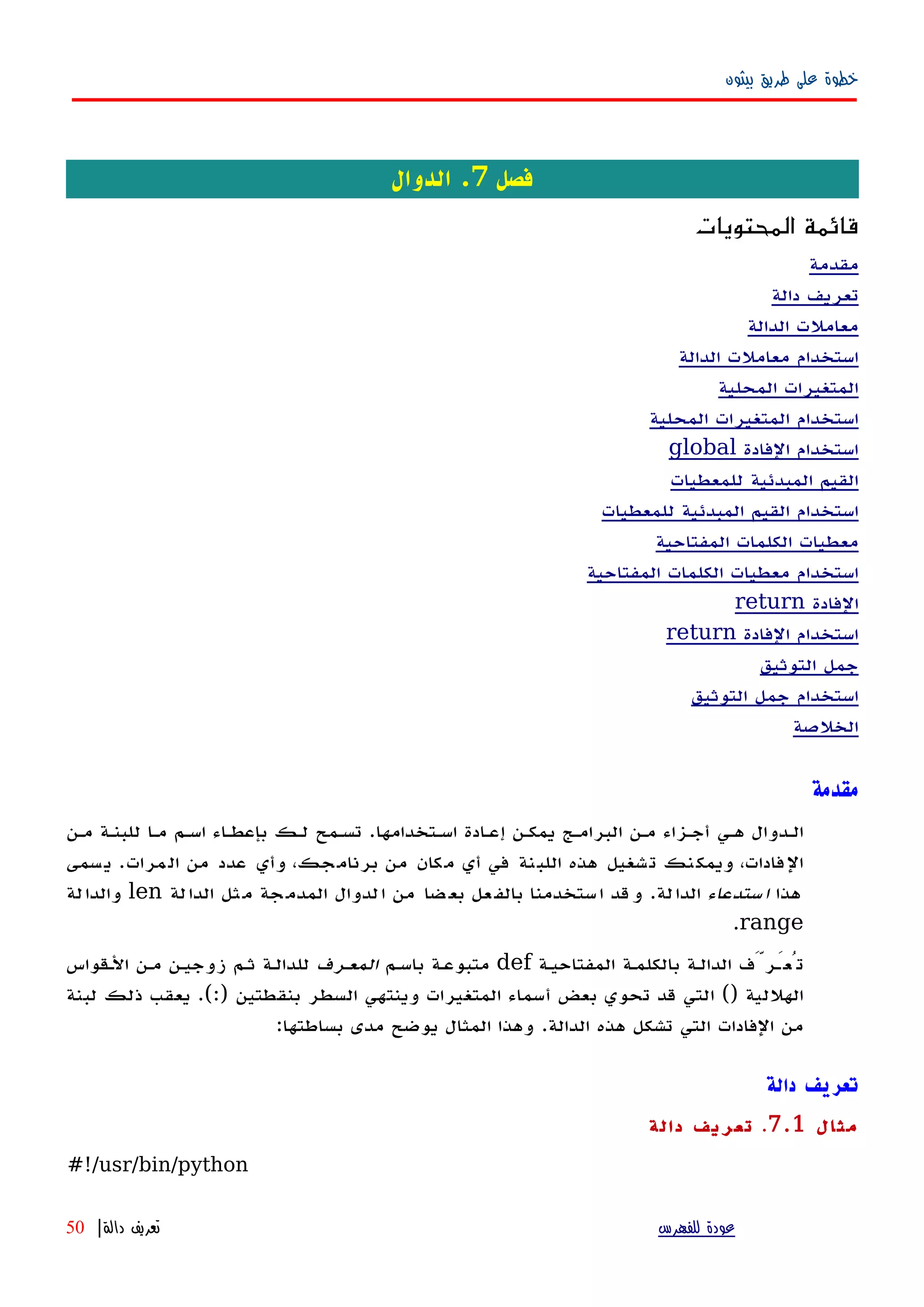 ‫بيثون‬ ‫طريق‬ ‫على‬ ‫خطوة‬
‫فصل‬7‫الدوال‬ .
‫المحتويات‬ ‫قائمة‬
‫مقدمة‬
‫دالة‬ ‫تعريف‬
‫الدالة‬ ‫معاملت‬
‫الدالة‬ ‫معاملت‬ ‫استخدام‬
‫المحلية‬ ‫المتغيرات‬
‫المحلية‬ ‫المتغيرات‬ ‫استخدام‬
‫الفادة‬ ‫استخدام‬global
‫للمعطيات‬ ‫المبدئية‬ ‫القيم‬
‫للمعطيات‬ ‫المبدئية‬ ‫القيم‬ ‫استخدام‬
‫المفتاحية‬ ‫الكلمات‬ ‫معطيات‬
‫المفتاحية‬ ‫الكلمات‬ ‫معطيات‬ ‫استخدام‬
‫الفادة‬return
‫الفادة‬ ‫استخدام‬return
‫التوثيق‬ ‫جمل‬
‫التوثيق‬ ‫جمل‬ ‫استخدام‬
‫الخلصة‬
‫مقدمة‬
‫اسهتخدامها‬ ‫إعهادة‬ ‫يمكهن‬ ‫البرامهج‬ ‫مهن‬ ‫أجهزاء‬ ‫ههي‬ ‫الهدوال‬.‫مهن‬ ‫للبنهة‬ ‫مها‬ ‫اسهم‬ ‫بإعطهاء‬ ‫لهك‬ ‫تسهمح‬
‫مرات‬‫ال‬ ‫من‬ ‫عدد‬ ‫وأي‬ ،‫جك‬‫برنام‬ ‫من‬ ‫مكان‬ ‫أي‬ ‫في‬ ‫نة‬‫اللب‬ ‫هذه‬ ‫تشغيل‬ ‫نك‬‫ويمك‬ ،‫الفادات‬.‫سمى‬‫ي‬
‫هذا‬‫ستدعاء‬‫ا‬‫لة‬‫الدا‬.‫لة‬‫الدا‬ ‫ثل‬‫م‬ ‫جة‬‫المدم‬ ‫لدوال‬‫ا‬ ‫من‬ ‫ضا‬‫بع‬ ‫عل‬‫بالف‬ ‫ستخدمنا‬‫ا‬ ‫قد‬‫و‬len‫لة‬‫والدا‬
range.
‫المفتاحيهة‬ ‫بالكلمهة‬ ‫الدالهة‬ ‫تُعَهرَّف‬def‫باسهم‬ ‫متبوعهة‬‫المعهرف‬‫الهقواس‬ ‫مهن‬ ‫زوجيهن‬ ‫ثهم‬ ‫للدالهة‬
‫الهللية‬()‫بنقطتين‬ ‫السطر‬ ‫وينتهي‬ ‫المتغيرات‬ ‫أسماء‬ ‫بعض‬ ‫تحوي‬ ‫قد‬ ‫التي‬.(:)‫لبنة‬ ‫ذلك‬ ‫يعقب‬
‫الدالة‬ ‫هذه‬ ‫تشكل‬ ‫التي‬ ‫الفادات‬ ‫من‬.‫بساطتها‬ ‫مدى‬ ‫يوضح‬ ‫المثال‬ ‫وهذا‬:
‫دالة‬ ‫تعريف‬
‫مثال‬7.1.‫دالة‬ ‫تعريف‬
#!/usr/bin/python
‫للفهرس‬ ‫عودة‬‫دالة‬ ‫تعريف‬|50
 