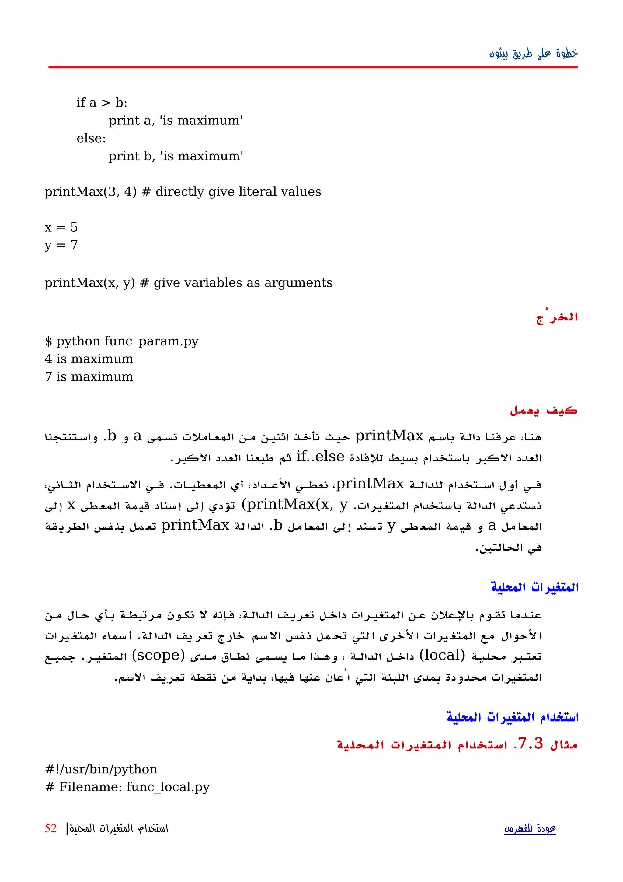 ‫بيثون‬ ‫طريق‬ ‫على‬ ‫خطوة‬
if a > b:
print a, 'is maximum'
else:
print b, 'is maximum'
printMax(3, 4) # directly give literal values
x = 5
y = 7
printMax(x, y) # give variables as arguments
‫الخرْج‬
$ python func_param.py
4 is maximum
7 is maximum
‫يعمل‬ ‫كيف‬
‫باسهم‬ ‫دالهة‬ ‫ا‬‫ه‬‫عرفن‬ ،‫ا‬‫ه‬‫هن‬printMax‫تسهمى‬ ‫المعهاملت‬ ‫مهن‬ ‫اثنيهن‬ ‫نأخهذ‬ ‫حيهث‬a‫و‬b.‫واسهتنتجنا‬
‫للفادة‬ ‫بسيط‬ ‫باستخدام‬ ‫الكبر‬ ‫العدد‬if..else‫الكبر‬ ‫العدد‬ ‫طبعنا‬ ‫ثم‬.
‫للدالهة‬ ‫اسهتخدام‬ ‫أول‬ ‫فهي‬printMax‫المعطيهات‬ ‫أي‬ ‫العهداد؛‬ ‫نعطهي‬ ،.،‫الثهاني‬ ‫السهتخدام‬ ‫فهي‬
‫المتغيرات‬ ‫باستخدام‬ ‫الدالة‬ ‫نستدعي‬.printMax(x, y(‫المعطى‬ ‫قيمة‬ ‫إسناد‬ ‫إلى‬ ‫تؤدي‬x‫إلى‬
‫مل‬‫المعا‬a‫طى‬‫المع‬ ‫مة‬‫قي‬ ‫و‬y‫مل‬‫المعا‬ ‫لى‬‫إ‬ ‫سند‬‫ت‬b.‫لة‬‫الدا‬printMax‫قة‬‫الطري‬ ‫فس‬‫بن‬ ‫مل‬‫تع‬
‫الحالتين‬ ‫في‬.
‫المحلية‬ ‫المتغيرات‬
‫مهن‬ ‫حهال‬ ‫بهأي‬ ‫مرتبطهة‬ ‫تكهون‬ ‫ل‬ ‫فهإنه‬ ،‫الدالهة‬ ‫تعريهف‬ ‫داخهل‬ ‫المتغيهرات‬ ‫عهن‬ ‫بالهعلن‬ ‫تقهوم‬ ‫عنهدما‬
‫يرات‬‫المتغ‬ ‫سماء‬‫أ‬ .‫لة‬‫الدا‬ ‫يف‬‫تعر‬ ‫خارج‬ ‫سم‬‫ال‬ ‫فس‬‫ن‬ ‫مل‬‫تح‬ ‫لتي‬‫ا‬ ‫لخرى‬‫ا‬ ‫يرات‬‫المتغ‬ ‫مع‬ ‫لحوال‬‫ا‬
‫تعتهبر‬‫محليهة‬)local‫نطهاق‬ ‫يسهمى‬ ‫مها‬ ‫وههذا‬ ، ‫الدالهة‬ ‫داخهل‬ (‫مهدى‬)scope‫جميهع‬ .‫المتغيهر‬ (
.‫السم‬ ‫تعريف‬ ‫نقطة‬ ‫من‬ ‫بداية‬ ،‫فيها‬ ‫عنها‬ ‫أُعان‬ ‫التي‬ ‫اللبنة‬ ‫بمدى‬ ‫محدودة‬ ‫المتغيرات‬
‫المحلية‬ ‫المتغيرات‬ ‫استخدام‬
‫مثال‬7.3.‫المحلية‬ ‫المتغيرات‬ ‫استخدام‬
#!/usr/bin/python
# Filename: func_local.py
‫للفهرس‬ ‫عودة‬‫المحلية‬ ‫المتغيرات‬ ‫استخدام‬|52
 